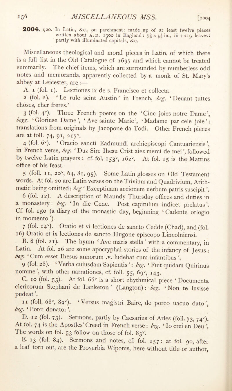 2004. 920. In Latin, &c., on parchment: made up of at least twelve pieces written about a. D. 1300 in England: 7|x5-|in., iii 4-219 leaves: partly with illuminated capitals, &c. Miscellaneous theological and moral pieces in Latin, of which there is a full list in the Old Catalogue of 1697 and which cannot be treated summarily. The chief items, which are surrounded by numberless odd notes and memoranda, apparently collected by a monk of St. Mary’s abbey at Leicester, are :— A. I (fol. i). Lectiones ix de s. Francisco et collecta. 2 (fol. 2). ‘ Le rule seint Austin ’ in French, deg. ‘ Deuant tuttes choses, cher freres.’ 3 (fol. 4^^). Three French poems on the ‘Cine joies notre Dame’, Ngg- ‘ Gloriuse Dame ’, ‘ Ave sainte Marie ’, ‘ Madame par cele joie ’: translations from originals by Jacopone da Todi. Other French pieces are at foil. 74, 91, 217^. 4 (fol. 6^). ‘ Oracio sancti Eadmundi archiepiscopi Cantuariensis in French verse, deg. ‘ Duz Sire Ihesu Crist aiez merci de mei ’, followed by twelve Latin prayers ; cf. fol. 153^ 162L At fol. 15 is the Mattins office of his feast. 5 (foil. II, 20^, 64, 81, 95). Some Latin glosses on Old Testament words. At fol. 20 are Latin verses on the Trivium and Quadrivium, Arith- metic being omitted: deg.‘ Exceptiuam accionem uerbum patris suscipit ’. 6 (fol. 12). A description of Maundy Thursday offices and duties in a monastery : deg. ‘ In die Cene. Post capitulum indicet prelatus ’. Cf. fol. 150 (a diary of the monastic day, beginning ‘ Cadente orlogio in momento ’). 7 (fol. 14^). Oratio et vi lectiones de sancto Cedde (Chad), and (fol. 16) Oratio et ix lectiones de sancto Hugone episcopo Lincolniensi. B. 8 (fol. 21). The hymn ‘Ave maris Stella’ with a commentary, in Latin. At fol. 26 are some apocryphal stories of the infancy of Jesus; deg. ‘ Cum esset Ihesus annorum .v. ludebat cum infantibus ’. 9 (fol. 28). ‘ Verba cuiusdam Sapientis ’: deg. ‘ Fuit quidam Quirinus nomine’, with other narrationes, cf. foil. 55, 69^ 143. C. 10 (fol. 53). At fol. 66^ is a short rhythmical piece ‘ Documenta clericorum Stephani de Lanketon ’ (Langton) : deg. ‘Non te lusisse pudeat ’. II (foil. 68q 89^). ‘Versus magistri Baire, de porco uacuo dato’, deg. ‘ Porci donator ’. D. 12 (fol. 73). Sermons, partly by Caesarius of Arles (foil. 73, 74^). At fol. 74 is the Apostles’ Creed in French verse : deg. ‘ lo crei en Deu ’. The words on fol. 53 follow on those of fol. 83^. E. 13 (fol. 84). Sermons and notes, cf. fol. 157 : at fol 90, after a leaf torn out, are the Proverbia Wiponis, here without title or author,