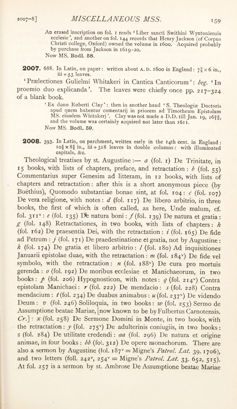 An erased inscription on fol. i reads ‘Liber sancti Swithini Wyntoniensis ecclesie’, and another on fol. 144 records that Henry Jackson (of Corpus Christi college, Oxford) owned the volume in 1600. Acquired probably by purchase from Jackson in 1619-20. Now MS. Bodl. 58. 2007. 688. In Latin, on paper: written about A. D. 1600 in England : 7I x 6 in., iii + 53 leaves. ‘ Pr^lectiones Gulielmi Whitakeri in Cantica Canticorum ’: deg. ‘ In proemio duo explicandak The leaves were chiefly once pp. 217-324 of a blank book. ‘ Ex dono Robert! Clay ’: then in another hand ‘ S. Theologim Doctoris apud quern habentur comentarij in priorem ad Timotheum Epistolam MS. eiusdem Whitakerj ’. Clay was not made a D.D. till Jan. 19, i6^f, and the volume was certainly acquired not later than 1611. Now MS. Bodl, 59. 2008. 393- In Latin, on parchment, written early in the 14th cent, in England : lofxSf in., iii + 318 leaves in double columns: with illuminated capitals, &c. Theological treatises by st. Augustine :— a (fol. i) De Trinitate, in 15 books, with lists of chapters, preface, and retractation : b (fol. 55) Commentarius super Genesim ad litteram, in 12 books, with lists of chapters and retractation: after this is a short anonymous piece (by Boethius), Quomodo substantiae bonae sint, at fol. 104: c (fol. 107) De vera religione, with notes: d (fol. 117) De libero arbitrio, in three books, the first of which is often called, as here. Unde malum, cf. fol. 311^: e (fol. 135) Dfe natura boni: / (fol. 139) De natura et gratia: g (fol. 148) Retractationes, in two books, with lists of chapters: h (fol. 162) De praesentia Dei, with the retractation: i (fol. 165) De fide ad Petrum : j (fol. 171) De praedestinatione et gratia, not by Augustine : k (fol. 174) De gratia et libero arbitrio: / (fol. 180) Ad inquisitiones Januarii epistolae duae, with the retractation: m (fol. 184^) De fide vel symbolo, with the retractation: n (fol. 188^) De cura pro mortuis gerenda : 0 (fol. 192) De moribus ecclesiae et Manichaeorum, in two books: p (fol. 206) Hypognosticon, with notes: ^ (fol. 214^) Contra epistolam Manichaei: r (fol. 222) De mendacio: 5-(fol. 228) Contra mendacium : /(fol. 234) De duabus animabus : u{{o\. 237^) De videndo Deum : v (fol. 246) Soliloquia, in two books: w (fol. 253) Sermo de Assumptione beatae Mariae, [now known to be byFulbertus Carnotensis. Cr.] : (fol. 258) De Sermone Domini in Monte, in two books, with the retractation: y (fol. 275^) De adulterinis coniugiis, in two books: z (fol. 284) De utilitate credendi: aa (fol. 296) De natura et origine animae, in four books : bb (fol. 312) De opere monachorum. There are also a sermon by Augustine (fol. 187^ = Migne’s Patrol. Lat. 39. 1706), and two letters (foil. 242^^, 254^ = Migne’s Patrol. Lat. 33. 652, 515). At fol. 257 is a sermon by st. Ambrose De Assumptione beatae Mariae