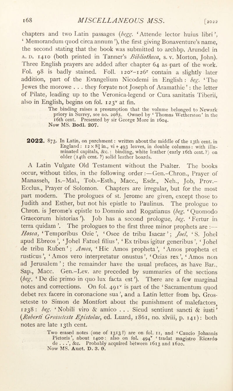 chapters and two Latin passages ‘ Attende lector huius libri ‘ Memorandum quod circa annum ’), the first giving Bonaventure’s name, the second stating that the book was submitted to archbp. Arundel in A. D. 1410 (both printed in Tanner’s Bibliotheca^ s. v. Morton, John). Three English prayers are added after chapter 64 as part of the work. Fob 98 is badly stained. Foil. 120^-126^ contain a slightly later addition, part of the Evangelium Nicodemi in English : beg. ‘ The Jewes the morowe . . . they foryate not Joseph of Aramathie ’ : the letter of Pilate, leading up to the Veronica-legend or Cura sanitatis Tiberii, also in English, begins on fol. 123^ at fin. The binding raises a presumption that the volume belonged to Newark priory in Surrey, see no. 2085. Owned by ' Thomas Wetherston’ in the 16th cent. Presented by sir George More in 1604. Now MS. Bodl. 207. 2022. 873. In Latin, on parchment: written about the middle of the 13th cent, in England: I2x8|in., vi + 493 leaves, in double columns: with illu- minated capitals, &c.: binding, white leather (early i6th cent.?) on older (14th cent. ?) solid leather boards. A Latin Vulgate Old Testament without the Psalter. The books occur, without titles, in the following order Gen.-Chron., Prayer of Manasseh, Is.-Mal, Tob.-Esth., Macc., Esdr., Neh., Job, Prov.- Ecclus., Prayer of Solomon. Chapters are irregular, but for the most part modern. The prologues of st. Jerome are given, except those to Judith and Esther, but not his epistle to Paulinus. The prologue to Chron. is Jerome’s epistle to Domnio and Rogatianus {beg. ‘ Quomodo Graecorum historias’). Job has a second prologue, beg. ‘ Fertur in terra quidam ’. The prologues to the first three minor prophets are Hosea, ‘Temporibus Ozie’, ‘ Osee de tribu Isacar ’; Joel, ‘ S. Johel apud Ebreos ’, ‘ Johel Fatuel filius ‘ Ex tribus igitur generibus ’, ‘ Johel de tribu Ruben’; A7?ios,^ Kic Amos propheta’, ‘Amos propheta et rusticus ’, ‘ Amos vero interpretatur onustus ’, ‘ Ozias rex ’, ‘ Amos non ad Jerusalem ’; the remainder have the usual prefaces, as have Bar., Sap., Macc. Gen.-Lev. are preceded by summaries of the sections {beg. ‘ De die primo in quo lux facta est ’). There are a few marginal notes and corrections. On fol. 491^ is part of the ‘Sacramentum quod debet rex facere in coronacione sua ’, and a Latin letter from bp. Gros- seteste to Simon de Montfort about the punishment of malefactors^ 1238: beg. ‘ Nobili viro & amico . . . Sicud sentiunt sancti & iusti ’ {Roberti Grosseteste Epistolae, ed. Luard, i86i, no. xlviii, p. 141): both notes are late 13th cent. Two erased notes (one of 1313?) are on fol. ii, and ‘ Caucio Johannis Pictoris ’, about 1400: also on fol. 494^^ ‘ tradat magistro Ricardo ' de . . .’, &c. Probably acquired between 1613 ^^^1 1620. Now MS. Auct. D. 3. 9.