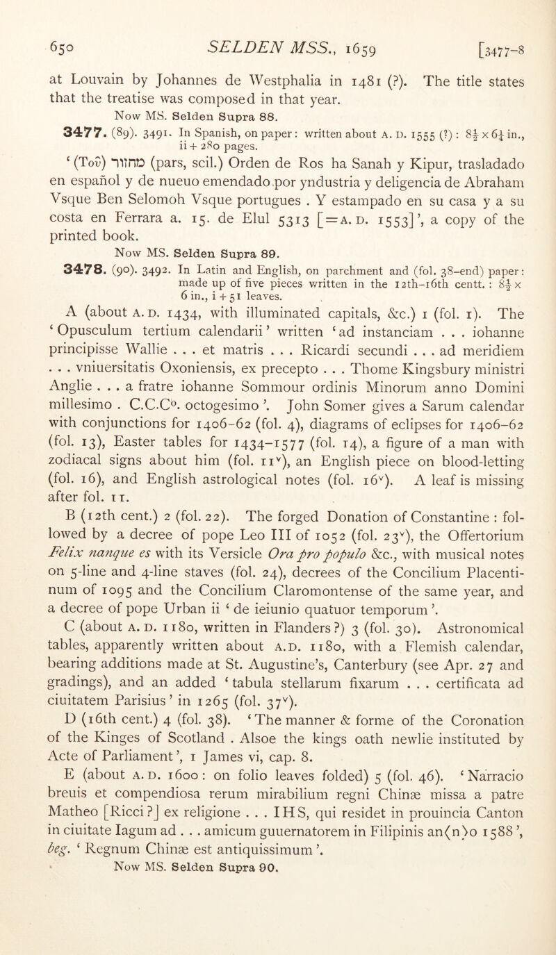at Louvain by Johannes de Westphalia in 1481 (?). The title states that the treatise was composed in that year. Now MS. Selden Supra 88. 3477. (89). 3491. In Spanish, on paper: written about A. D. 1555 (?): 8^x64 in., ii + 280 pages. ‘ (Tou) (pars, scil.) Orden de Ros ha Sanah y Kipur, trasladado en espanol y de nueuo emendado.por yndustria y deligencia de Abraham Vsque Ben Selomoh Vsque portugues . Y estampado en su casa y a su costa en Ferrara a. 15. de Elul 5313 [ = a. d. 1553]’, a copy of the printed book. Now MS. Selden Supra 89. 3478. (90). 3492. In Latin and English, on parchment and (fob 38-end) paper: made up of five pieces written in the I2th-i6th centt. : 8-|-x 6 in., i + 51 leaves. A (about A. D. 1434, with illuminated capitals, &c.) i (fol. i). The ‘ Opusculum tertium calendarii ’ written ‘ ad instanciam . . . iohanne principisse Wallie . . . et matris . . . Ricardi secundi ... ad meridiem . . . vniuersitatis Oxoniensis, ex precepto . . . Thome Kingsbury ministri Anglie ... a fratre iohanne Sommour ordinis Minorum anno Domini millesimo . C.C.C^. octogesimo ^ John Som-er gives a Sarum calendar with conjunctions for 1406-62 (fol. 4), diagrams of eclipses for 1406-62 (fol. 13), Easter tables for 1434-1577 (fol. 14), a figure of a man with zodiacal signs about him (fol. ii''), an English piece on blood-letting (fol. 16), and English astrological notes (fol. 16^). A leaf is missing after fol. i r. B (i2th cent.) 2 (fol. 22). The forged Donation of Constantine : fol- lowed by a decree of pope Leo III of 1052 (fol. 23^), the Offertorium Felix nanque es with its Versicle Ora pro populo &c., with musical notes on 5-line and 4-line staves (fol. 24), decrees of the Concilium Placenti- num of 1095 the Concilium Claromontense of the same year, and a decree of pope Urban ii ‘ de ieiunio quatuor temporum ’. C (about A. D. 1180, written in Flanders?) 3 (fol. 30). Astronomical tables, apparently written about a.d. 1180, with a Flemish calendar, bearing additions made at St. Augustine’s, Canterbury (see Apr. 27 and gradings), and an added ‘ tabula stellarum fixarum . . . certificata ad ciuitatem Parisius ’ in 1265 (fob 37^)- D (i6th cent.) 4 (fol. 38). ‘The manner & forme of the Coronation of the Kinges of Scotland . Alsoe the kings oath newlie instituted by Acte of Parliament’, i James vi, cap. 8. E (about A.D. 1600: on folio leaves folded) 5 (fol. 46). ‘ Narracio breuis et compendiosa rerum mirabilium regni Chinae missa a patre Matheo [Ricci?J ex religione . . . IHS, qui residet in prouincia Canton in ciuitate lagum ad . . . amicum guuernatorem in Filipinis an(n)o 1588 ’, beg. ‘ Regnum Chinae est antiquissimum ’. ‘ Now MS. Selden Supra 90.