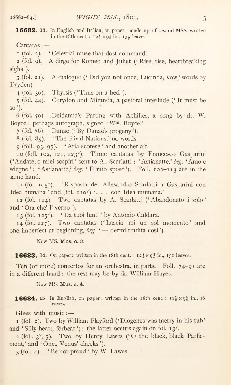 16682. 13. In English and Italian, on paper: made up of several MSS. written in the i8th cent.: I2|^x9^ ^35 leaves. Cantatas :— 1 (fol. 2). ‘ Celestial muse that dost command.’ 2 (fol. 9). A dirge for Romeo and Juliet (‘ Rise, rise, heartbreaking sighs ’). 3 (fol. 21). A dialogue (‘ Did you not once, Lucinda, vow,’ words by Dryden). 4 (fol. 30). Thyrsis (‘Thus on a bed ’). 5 (fol. 44). Corydon and Miranda, a pastoral interlude (‘ It must be so ’). 6 (fol. 70). Deidamia’s Parting with Achilles, a song by dr. W. Boyce : perhaps autograph, signed ‘ Boyce.’ 7 (fol. 76). Danae (‘ By Danae’s progeny ’). 8 (fol. 85). ‘ The Rival Nations,’ no words. 9 (foil. 93, 95). ‘ Aria scotese ’ and another air. 10 (foil. 102, 121, 123^). Three cantatas by P'rancesco Gasparini (‘Andate, o miei sospiri’ sent to Al. Scarlatti: ‘ Astianatte,’ beg. ‘Amo e sdegno’: ‘ Astianatte,’‘II mio sposo’). Foil. 102-113 are in the same hand. 11 (fol. 105^). ‘ Risposta del Allesandro Scarlatti a Gasparini con Idea humana ’ and (fol. iio^) ‘. . . con Idea inumana.’ 12 (fol. 114). Two cantatas by A. Scarlatti (‘Abandonato i solo’ and ‘ Ora che’ 1’ verno ’). 13 (fol. 125^). ‘ Da tuoi lumi ’ by Antonio Caldara. 14 (fol. 127). Two cantatas (‘Lascia mi un sol momento’ and one imperfect at beginning, beg. ‘ — dermi tradita cosi ’). Now MS. Mus. c. 3. 16683. 14. On paper; written in the i8th cent. : I2|X9| in., 151 leaves. Ten (or more) concertos for an orchestra, in parts. Foil. 74-91 are in a different hand: the rest may be by dr. William Hayes. Now MS. Mus. e. 4. 16684. 15. In English, on paper: written in the 18th cent. : 12^x91 in., 16 leaves. Glees with music :— 1 (fol. 2\ Two by William Playford (‘Diogenes was merry in his tub’ and ‘ Silly heart, forbear ’): the latter occurs again on fol. 13^. 2 (foil. 3^, 5). Two by Henry Lawes (‘O the black, black Parlia- ment,’ and ‘ Once Venus’ cheeks ’). 3 (fol. 4). ‘ Be not proud ’ by W. Lawes.