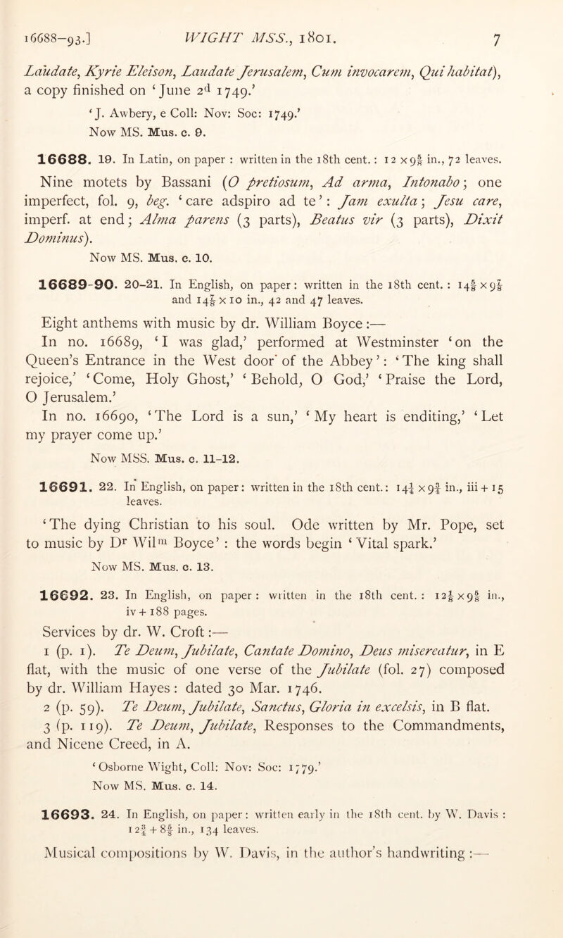 Laudate, Kyrie Eleison, Laiidate Jeriisale7ft, Cum invocarem, Quihabitat), a copy finished on ‘June 2^ i749-’ ‘J. Awbery, e Coll: Nov: Soc: 1749.’ Now MS. Mus. c. 9. 16688. 19. In Latin, on paper : written in the 18th cent.: 12x9! in., 72 leaves. Nine motets by Bassani (O pretiosum. Ad anna, Intonabo’, one imperfect, fol. 9, beg. ‘ care adspiro ad te ’: Jam exulta; Jesu care, imperf. at end; Alma parens (3 parts), Beatus vir (3 parts), Dixit Dominus). Now MS. Mus. c. 10. 16689-90. 20-21. In English, on paper: written in the i8th cent. : 14IX9I and i4|- X 10 in., 42 and 47 leaves. Eight anthems with music by dr. William Boyce:— In no. 16689, ‘I was glad,’ performed at Westminster ‘on the Queen’s Entrance in the West door'of the Abbey’: ‘The king shall rejoice,’ ‘ Come, Holy Ghost,’ ‘ Behold, O God,’ ‘ Praise the Lord, O Jerusalem.’ In no. 16690, ‘The Lord is a sun,’ ‘My heart is enditing,’ ‘Let my prayer come up.’ Now MSS. Mus. c. 11-12. 16691. 22. In English, on paper: written in the i8th cent.: 14I X9f in., iii+ 15 leaves. ‘The dying Christian to his soul. Ode written by Mr. Pope, set to music by WiP^^ Boyce’ : the words begin ‘ Vital spark.’ Now MS. Mus. c. 13. 16692. 23. In English, on paper: written in the i8th cent.: I2|x9| in., iv + 188 pages. Services by dr. W. Croft— 1 (p. i). Te Deu77i, Jubilate, Cantate Dommo, Deus misereatur, in E flat, with the music of one verse of the Jubilate (fol. 27) composed by dr. William Hayes: dated 30 Mar. 1746. 2 (p. 59). Te Deum, Jubilate, Sanctus, Gloria in excelsis, in B flat. 3 (p. 119). Te Demn, Jubilate, Responses to the Commandments, and Nicene Creed, in A. ‘ Osborne Wight, Coll: Nov: Soc: 1779.’ Now MS. Mus. c. 14. 16693. 24. In English, on paper; written early in the i8th cent, by W. Davis : 12| + 8f in., 134 leaves. Musical com[)ositions by W. Davis, in the author’s handwriting :—