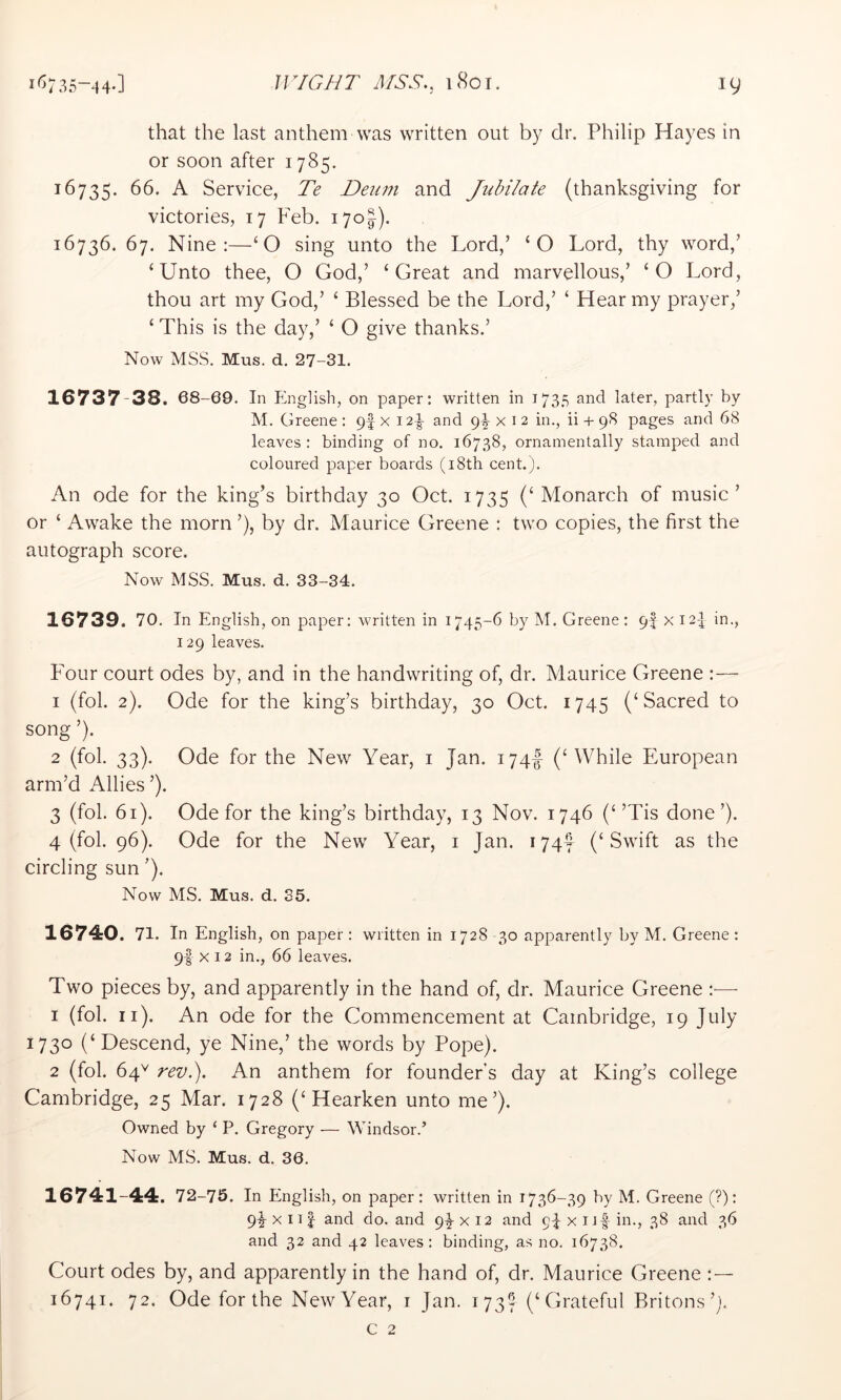 that the last anthem was written out by dr. Philip Hayes in or soon after 1785. ^^735- 66. A Service, Te Deum and Jubilate (thanksgiving for victories, 17 Feb. 170I). 16736. 67. Nine:—‘O sing unto the Lord,’ ‘O Lord, thy word,’ ‘Unto thee, O God,’ ‘Great and marvellous,’ ‘O Lord, thou art my God,’ ‘ Blessed be the Lord,’ ‘ Hear my prayer,’ ‘ This is the day,’ ‘ O give thanks.’ Now MSS. Mus. d, 27-31. 16737 38. 68-69. In P^nglish, on paper: written in 1735 and later, partly by M. Greene : pf x 12^ and 9^ x i 2 in., ii + 98 pages and 68 leaves : binding of no. 16738, ornamentally stamped and coloured paper boards (i8th cent.). An ode for the king’s birthday 30 Oct. 1735 (‘ Monarch of music’ or ‘ Awake the morn ’), by dr. Maurice Greene : two copies, the first the autograph score. Now MSS. Mus. d. 33-34. 16739. 70. In English, on paper: written in 1745-6 by M. Greene: 94 x I2p in., 129 leaves. Four court odes by, and in the handwriting of, dr. Maurice Greene :— 1 (fol. 2). Ode for the king’s birthday, 30 Oct. 1745 (‘Sacred to song ’). 2 (fol. 33). Ode for the New Year, i Jan. 174^ (‘ While European arm’d Allies ’), 3 (fol. 61). Ode for the king’s birthday, 13 Nov. 1746 (‘’Tis done’). 4 (fol. 96). Ode for the New Year, i Jan. 174^ (‘Swift as the circling sun ’). Now MS. Mus. d. 35. 16740. 71. In English, on paper: written in 1728 -30 apparently by M. Greene : 9I X 12 in., 66 leaves. Two pieces by, and apparently in the hand of, dr. Maurice Greene :— 1 (fol. ii). An ode for the Commencement at Cambridge, 19 July 1730 (‘Descend, ye Nine,’ the words by Pope). 2 (fol. 64^ revl). An anthem for founder’s day at King’s college Cambridge, 25 Mar. 1728 (‘Hearken unto me’). Owned by ‘ P. Gregory — Windsor.’ Now MS. Mus. d. 36. 16741-44. 72-75. In English, on paper: written in 1736-39 by M. Greene (?): 9^ X n I and do. and 94 x 12 and 94 x uf in., 38 and 36 and 32 and 42 leaves : binding, as no. 16738. Court odes by, and apparently in the hand of, dr. Maurice Greene :— 16741. 72. Ode for the New Year, t Jan. 173S (‘Grateful Britons’). c 2