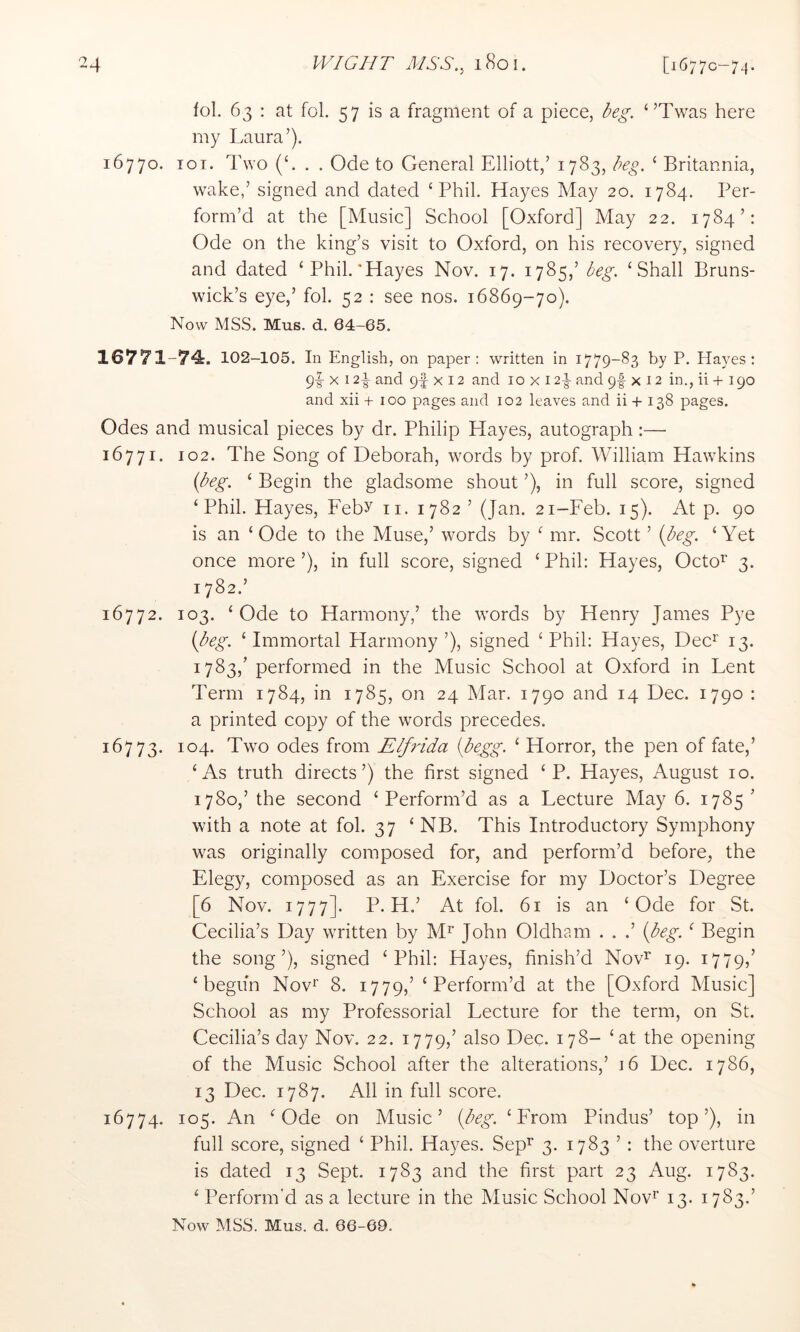 fol. 63 : at fol. 57 is a fragment of a piece, ‘’Twas here my Laura’). 16770. 101. Two (‘. . . Ode to General Elliott,’ 1783, ‘ Britannia, wake,’ signed and dated ‘Phil. Hayes May 20. 1784. Per- form’d at the [Music] School [Oxford] May 22. 1784’: Ode on the king’s visit to Oxford, on his recovery, signed and dated ‘Phil.'Hayes Nov. 17. 1785,’ ‘Shall Bruns- wick’s eye,’ fol. 52 ; see nos. 16869-70). Now MSS. Mus. d. 64-65. 16771-74. 102-105. In English, on paper: written in 1779-83 by P. Hayes: 9I- X 124 and 9f X 12 and 10 x 124 and 9f x 12 in., ii + 190 and xii + 100 pages and 102 leaves and ii + 138 pages. Odes and musical pieces by dr. Philip Hayes, autograph:— 16771. 102. The Song of Deborah, words by prof. William Hawkins (H^-. ‘ Begin the gladsome shout ’), in full score, signed ‘Phil. Hayes, Feby ii. 1782 ’ (Jan. 21-Feb. 15). At p. 90 is an ‘Ode to the Muse,’ words by ‘ mr. Scott ’ ‘Yet once more’), in full score, signed ‘Phil: Hayes, Octo’^ 3. 1782. ’ 16772. 103. ‘Ode to Harmony,’ the words by Henry James Pye (A^. ‘Immortal Harmony ’), signed ‘Phil: Hayes, Dec^ 13. 1783, ’ performed in the Music School at Oxford in Lent Term 1784, in 1785, on 24 Mar. 1790 and 14 Dec. 1790 : a printed copy of the words precedes. 16773. 104. Two odes from Elfrida ibegg. ‘ Horror, the pen of fate,’ ‘As truth directs’) the first signed ‘ P. Hayes, August 10. 1780,’ the second ‘Perform’d as a Lecture May 6. 1785’ with a note at fol. 37 ‘ NB. This Introductory Symphony was originally composed for, and perform’d before, the Elegy, composed as an Exercise for my Doctor’s Degree [6 Nov. 1777]. P. H.’ At fol. 61 is an ‘Ode for St. Cecilia’s Day written by M^’ John Oldham . . .’ {beg. ‘ Begin the song’), signed ‘Phil: Hayes, finish’d Nov^ 19. 1779/ ‘begun Nov*’ 8. 1779,’ ‘Perform’d at the [Oxford Music] School as my Professorial Lecture for the term, on St. Cecilia’s day Nov. 22. 1779,’ also Dec. 178- ‘at the opening of the Music School after the alterations,’ 16 Dec. 1786, 13 Dec. 1787. Ail in full score. 16774. 105. An ‘Ode on Music’ {beg. ‘From Pindus’ top’), in full score, signed ‘ Phil. Hayes. Sep^ 3. 1783 ’ : the overture is dated 13 Sept. 1783 and the first part 23 Aug. 1783. ‘ Perform'd as a lecture in the Music School Nov^ 13. 1783.’