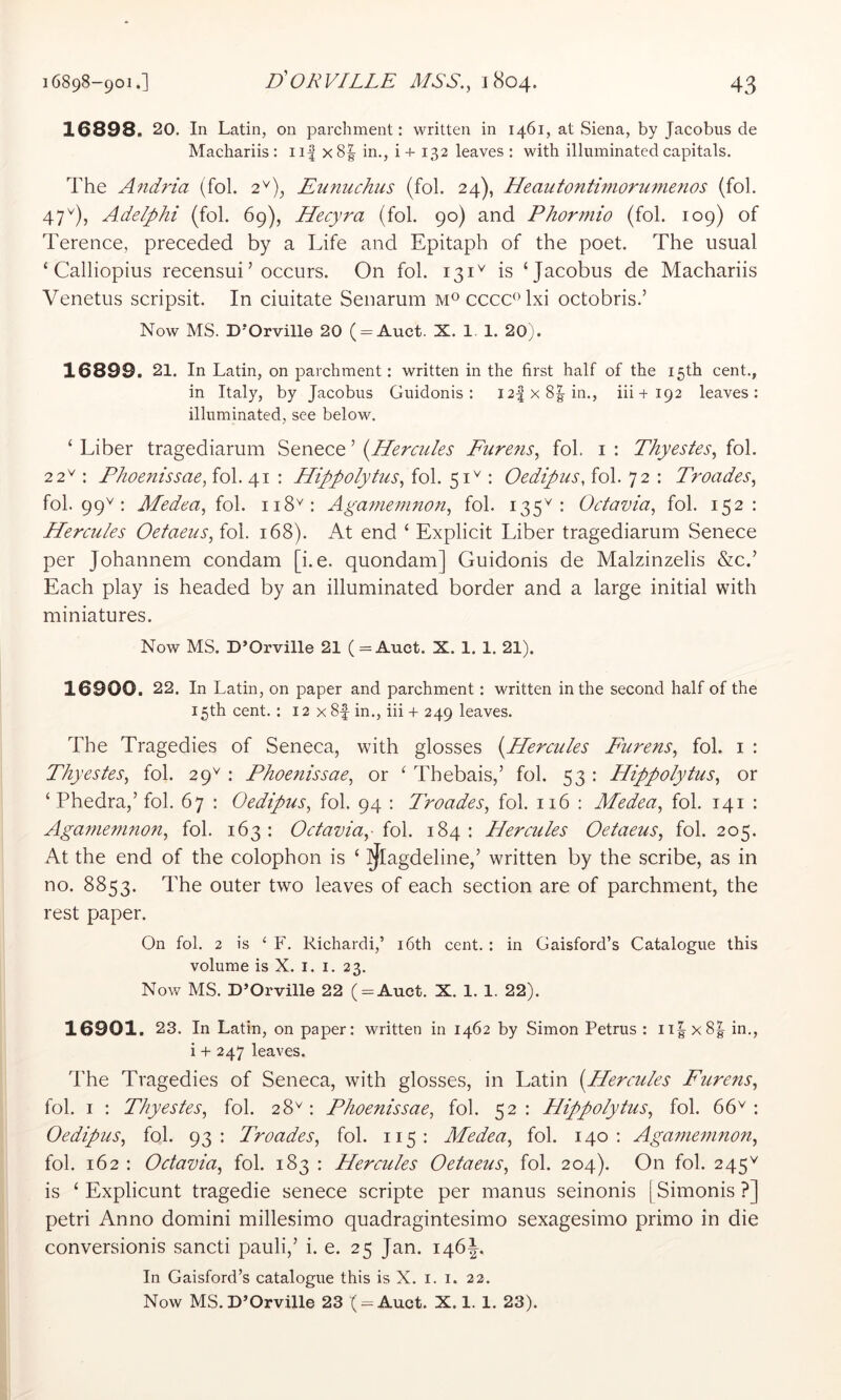 16898. 20. In Latin, on parchment: written in 1461, at Siena, by Jacobus de Machariis: ii| x8| in., i+ 132 leaves : with illuminated capitals. The Aiidria (fol. 2^), Eunuchus (fol. 24), Heautontimorumenos (fol. 47^), Adelphi (fol. 69), Hecyra (fol. 90) and Phormio (fol. 109) of Terence, preceded by a Life and Epitaph of the poet. The usual ‘ Calliopius recensui’occurs. On fol. is ‘Jacobus de Machariis Venetus scripsit. In ciuitate Senarum cccc^Txi octobris.’ Now MS. D’Orville 20 ( = Auct. X. 1. 1. 20). 16899. 21. In Latin, on parchment: written in the first half of the 15th cent., in Italy, by Jacobus Guidonis: I2|x8|in., iii+192 leaves: illuminated, see below. ‘ Liber tragediarum Senece ’ {^Hercules Furefis^ fol. i : Thyestes^ fol. 22'^: Fhoenissae, fol. 41 : Hippolytus^ fol. 51^ : Oedipus, fol. 72 : Troades, fol. 99'*'; Medea, {o\. 118^: Aganmnnon, fol. 135^: Octavia, fol. 152: Hercules Oefaeus, fol. 168). xM end ‘ Explicit Liber tragediarum Senece per Johannem condam [i. e. quondam] Guidonis de Malzinzelis &c.’ Each play is headed by an illuminated border and a large initial with miniatures. Now MS. D’Orville 21 (= Auct. X. 1. 1. 21). 16900. 22. In Latin, on paper and parchment: written in the second half of the 15th cent.: 12 x 8f in., iii + 249 leaves. The Tragedies of Seneca, with glosses {^Hercules Furens, fol. i : Thyestes, fol. 29^ : Phoenissae, or ‘ Thebais,’ fol. 53 : Hippolytus, or ‘ Phedra,’ fol. 67 : Oedipus, fol. 94 : Troades, fol. 116 : Medea, fol. 141 : Againemnon, fol. 163 : Octavia,- fol. 184 : Hercules Oetaeus, fol. 205. At the end of the colophon is ‘ ^agdeline,’ written by the scribe, as in no. 8853. The outer two leaves of each section are of parchment, the rest paper. On fol. 2 is ‘ F. Richardi,’ i6th cent. : in Gaisford’s Catalogue this volume is X. i. i. 23. Now MS. D’Orville 22 ( = Auct. X. 1. 1. 22). 16901. 23. In Latin, on paper: written in 1462 by Simon Petrus : ii|^x8|^ in., i + 247 leaves. The Tragedies of Seneca, with glosses, in Latin {^Hercules Furens, fol. I : Thyestes, fol. 28^: Phoenissae, fol. 52: Hippolytus, fol. 66^: Oedipus, fol. 93: Troades, fol. 115: Medea, fol. 140: Agamenmon, fol. 162 : Octavia, fol. 183 : Hercules Oetaeus, fol. 204). On fol. 245^ is ‘ Explicunt tragedie senece scripte per manus seinonis | Simonis ?] petri Anno domini millesimo quadragintesimo sexagesimo primo in die conversionis sancti pauli,’ i. e. 25 Jan. 146J, In Gaisford’s catalogue this is X. i. i. 22.