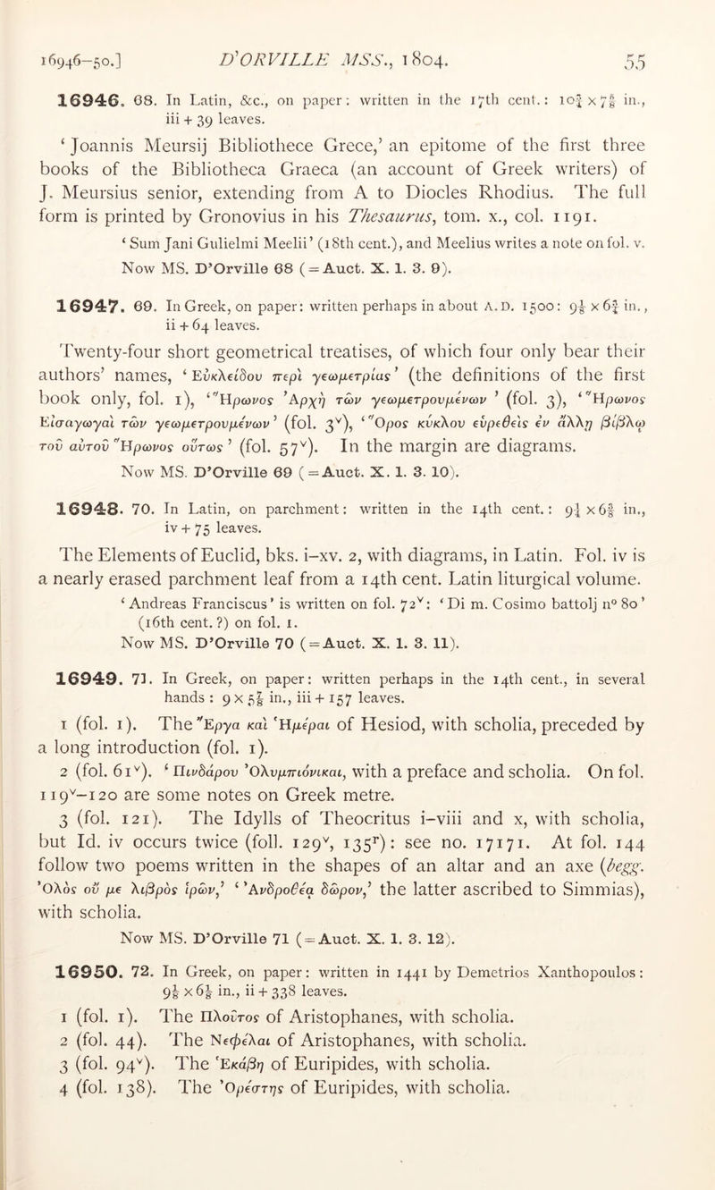 1694:6. 68. In Latin, &c., on paper; written in the 17th cent.: 104x71 iii'j iii + 39 leaves. ‘ Joannis Meiirsij Bibliothece Grece,’ an epitome of the first three books of the Bibliotheca Graeca (an account of Greek writers) of J. Meursius senior, extending from A to Diodes Rhodius. The full form is printed by Gronovius in his Thesaurus, tom. x., col. 1191. ‘ Sum Jani Giilielmi Meelii’ (18th cent.), and Meelius writes a note onfol. v. Now MS. D’Orville 68 ( = Auct. X. 1. 3. 9). 1694:7. 69. In Greek, on paper: written perhaps in about A.D. 1500: 9^ x6| in., ii + 64 leaves. Twenty-four short geometrical treatises, of which four only bear their authors’ names, ‘ EuxXetSou nepX yeco/aerptus ’ (the definitions of the first book only, fob l), ‘'’Hpoovo? yecoperpovpEcov ’ (fol. 3), Eto-aycoyai twv y€cop.€Tpovp€V(ov ’ (fol. 3^), ‘ 'Opos kvkXov evpede'is iv ak\r} Tov avTov^Bpcovos ouVcov ’ (fol. 57'^). In the margin are diagrams. Now MS. D’Orville 69 (=Auct. X. 1. 3. 10). 16948. 70. In Latin, on parchment: written in the 14th cent.: 9-|x6f in., iv + 75 leaves. The Elements of Euclid, bks. i-xv. 2, with diagrams, in Latin. Fol. iv is a nearly erased parchment leaf from a 14th cent. Latin liturgical volume. ‘ Andreas Franciscus’ is written on fol. 72^: ‘ Di m. Cosimo battolj n° 80 ’ (i6th cent. ?) on fol. i. Now MS. D’Orville 70 ( = Auct. X. 1. 3. 11). 16949. 71. In Greek, on paper: written perhaps in the 14th cent., in several hands ; 9 x 5I in., iii + 157 leaves. 1 (fol. i). TheEpya KaX Mpepai of liesiod, with scholia, preceded by a long introduction (fol. i). 2 (fol. 61^). ‘ niuddpov 'oXvpmoviKaL, with a preface and scholia. On fol. 119^-120 are some notes on Greek metre. 3 (fol. 121). The Idylls of Theocritus i-viii and x, with scholia, but Id. iv occurs twice (foil. 129^, 135^): see no. 17171. At fol. 144 follow two poems written in the shapes of an altar and an axe 'oXos ov pc Xi^pbs lp5)v,^ ‘ EvbpoBca bd)pov,’ the latter ascribed to Simmias), with scholia. Now MS. D’Orville 71 (-Auct. X. 1. 3. 12). 16950. 72. In Greek, on paper: written in 1441 by Demetrios Xanthopoulos: 9I X 6| in., ii + 338 leaves. 1 (fol. i). The riXoCTov of Aristophanes, with scholia. 2 (fol. 44). The Ne^eXat of Aristophanes, with scholia. 3 (fol. 94^). The 'EKd/3?7 of Euripides, with scholia. 4 (fol. 138). The ’OpeVrr;? of Euripides, with scholia.