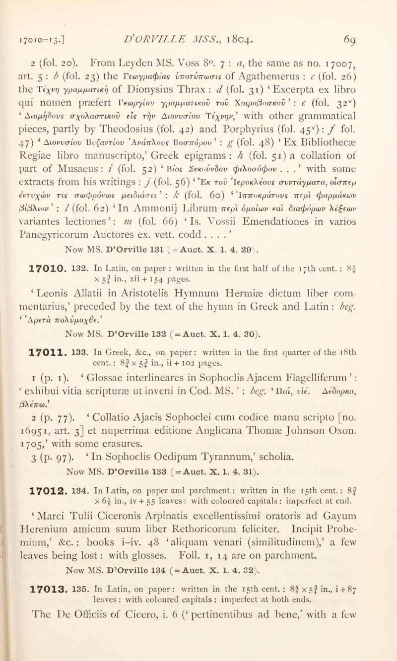 2 (fol. 20). From Leyden MS. Voss 8L 7 : a, the same as no. 17007, art. 5 : b (fol. 23) the Tea>ypa<pLas vTTOTVTToicris of Agathemerus : c (fol. 26) the Te^vr] ypaixpaTiKT] of Dionysius Thrax : d (fol. 31) ‘ Excerpta ex libro qui nomen pr^tert Veoopylov ypap-pariKov Tov XoLpo(3<)(rKov ’ : e (fol. 32^^) ‘ Aiopp^ovs (TxoXacTTtKov els rpv Alovvctlov Texi'rjv,^ with Other grammatical pieces, partly by Theodosius (fol. 42) and Porphyrius (fol. 45^): f fol. 47) ^ Aiovvctlov Bv^avTtov ’AvdnXnvs Boo-rropov’ : ^ (fol. 48) ‘ Ex Bibliothecse Regiae libro manuscripto,’Greek epigrams: ^ (fol. 51) a collation of part of Musaeus : i (fol. 52) ‘Bios leKdvhov cjytXoaocpov . . with some extracts from his writings : J (fol. 56) ‘ ’Ek tov 'lepoKXeoos avvTdyp,aTa, olcnrep euTv^diP Tts croxppopcos p.ei8cd<Tet ’ : k (fol. 6o) ‘ 'iTTTroKpdrous nep'i <papp,dK(x^v l3t(S\iov’ : / (fol. 62) ‘In Ammonij Librum nepl opolcov koi dtacfjdpoov Xe^ecov variantes lectiones ’: m (fol. 66) ‘Is. Vossii Emendationes in varios Panegyricorum Auctores ex. vett. codd . . . . ’ Now MS. D’Orville 131 (^ = Auct. X. 1. 4. 290 17010. 132. In Latin, on paper : written in the first half of the 17th cent. : 8-| X 5I in., xii + 154 pages. ‘ Leonis Allatii in Aristotelis Hymnum Plermite dictum liber com- mentarius,’ preceded by the text of the hymn in Greek and Latin ; beg. ‘ ’Aperd TioXvpoxOeb Now MS. D’Orville 132 ( = Auct. X. 1. 4. 30). 17011. 133. In Greek, &c., on paper: written in the first quarter of the i8th cent.: 8| x 5I in., ii s-102 pages. 1 (p. i). ‘ Glossae interlineares in Sophoclis Ajacem Elagelliferum ’: ‘ exhibui vitia scripturas ut inveni in Cod. MLS. ’ : beg. ‘lliu, vie'. AedopKa, l3\eTra>.^ 2 (p- 77)- ‘ Collatio Ajacis Sophoclei cum codice manu scripto [no. 16951, art. 3] et nuperrima editione Anglicana Thomae Johnson Oxon. 1705,’ with some erasures. 3 (P- 97)' ‘ Sophoclis Oedipum Tyrannum,’ scholia. Now MS. D’Orville 133 ( = Auct. X. 1. 4. 31). 17012. 134. In Latin, on paper and parchment: written in the 15th cent.: 8| X 6^ in,, iv + 55 leaves : with coloured capitals : imperfect at end. ‘ Marci Tulii Ciceronis Arpinatis excellentissimi oratoris ad Gaytim Herenium amicum suum liber Rethoricorum feliciter. Incipit Prohe- mium,’ &c. : books i-iv. 48 ‘aliquam venari (similitudinem),’ a few leaves being lost: with glosses. Foil, i, 14 are on parchment. Now MS. D’Orville 134 ( = Auct. X. 1. 4. 32). 17013. 135. In Latin, on paper: written in the 15th cent. : 8-|x5| in., i + 87 leaves : with coloured capitals : imperfect at both ends. The 1 )e Officiis of Cicero, i. 6 (‘ pertinentibus ad bene,’ with a few