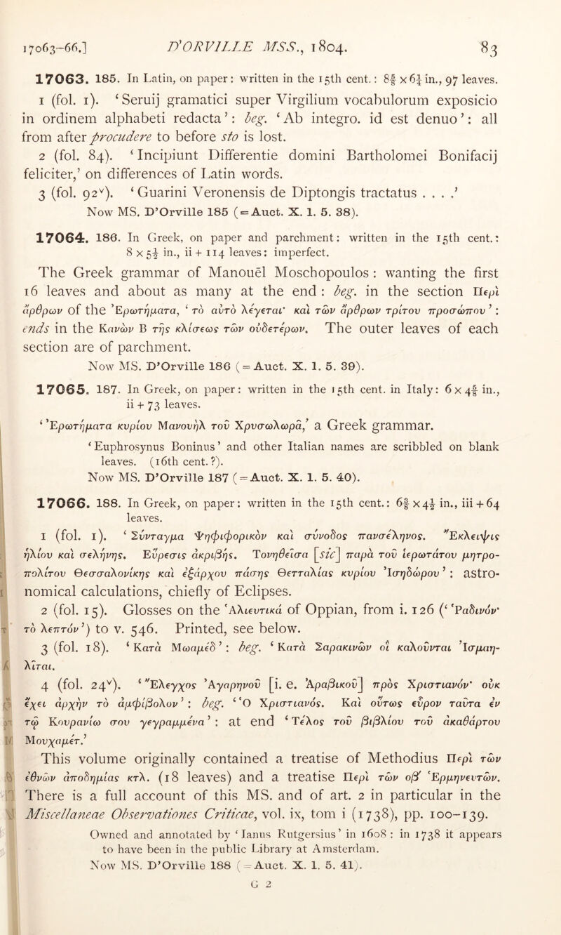 17063. 185. In Latin, on paper : written in the 15th cent.: 8f x6^ in., 97 leaves. 1 (fol. i). ‘Seruij gramatici super Virgilium vocabulorum exposicio in ordinem alphabet! redacta’: deg. ‘Ab integro. id est denuo ’: all from after procudere to before sto is lost. 2 (fol. 84). ^ Incipiunt Differentie domini Bartholomei Bonifacij feliciter,’ on differences of Latin words. 3 (fol. 92^). ‘ Guarini Veronensis de Diptongis tractatus . . . .’ Now MS. D’Orville 185 ( = Auct. X. 1. 5. 38). 17064. 186. In Greek, on paper and parchment: written in the 15th cent.: 8x5-1 h+ 114 leaves: imperfect. The Greek grammar of Manouel Moschopoulos : wanting the first 16 leaves and about as many at the end : beg. in the section riepl apdpcdv of the 'EpcoT^para, ‘ to avTo XeycraL Koi t^v apdpcov rpirov npoacorrov ’ : ends in the Kavwv B rps /cXto-ew? Tav ovderepcov. The outer leaves of each section are of parchment. Now MS. D’Orville 186 ( = Auet. X. 1. 5. 39). 17065. 187. In Greek, on paper: written in the 15th cent, in Italy: 6x4-|in., ii -h 73 leaves. i k , I T A V IV )■ h ilG‘ I ‘ ^EpcoTTjpciTa Kvpiov Mawi'f^X tov XpvatoXcopa,^ a Greek grammar. ‘ Eiiphrosynus Boninus’ and other Italian names are scribbled on blank leaves. (i6th cent.?). Now MS. D’Orville 187 ( = Auct. X. 1. 5. 40). 17066. 188. In Greek, on paper: written in the 15 th cent.: 6f X4^ in., iii4 64 leaves. 1 (fol. l). ‘ 2vvTayp.a ^pcpicPopiKov Ka'i avuo8os TravaeXrjvos. '^EKXeixj/cs pXlov Koi aeXpvijs. EvpecTLS aKpifit]^. EovrjBelcra irapa rod UponTarov p.r)Tpo- ttoXltov QeacraXoi/tKrjs Koi e^ap)(ov rrciaps GerraXias Kvplov ^l(rr]b6)pov ’ : astro- nomical calculations, chiefly of Eclipses. 2 (fol. 15). Glosses on the 'AXienn^d of Oppian, from i. 126 (‘‘Pa5ti/oV TO Xenrov’) to V. 546. Printed, see below. 3 (fol. 18). ‘Kara Mcoa/xed ’ : beg. ‘Korn 2apaKiva)V ct KaXovvrat ^IcrpLar]- Xirai. 4 (fol. 24^). ‘’TX6y;;^os‘ ^Ayaprjvov [i. C. 'ApajSiKovj trpo^ Xpiariavov' ovk €)(et apx^v TO dpcplIBoXov ’ : beg. ‘ 'O XptaTiavos. Kdi ovT(og evpov ravTa iv Kovpavloi (TOV yeypap,p€va’ : at end ‘ TeAoy tov ^i(3Xiov tov CLKadaprov X\ovx(^p>bT b This volume originally contained a treatise of Methodius llfpl t(ov (6vd)v aTTobppLLas ktX. (18 leaves) and a treatise liepi twv o^' ‘EppijvevTwv. There is a full account of this MS. and of art. 2 in particular in the Miscellaneae Observationes Criticae, vol. ix, tom i (1738), pp. 100-139. Owned and annotated by ‘ lanns Rutgersius’ in 1608 : in 1738 it appears to have been in the public Library at Amsterdam. Now MS. D’Orville 188 (=Aixct. X. 1. 5. 41,.