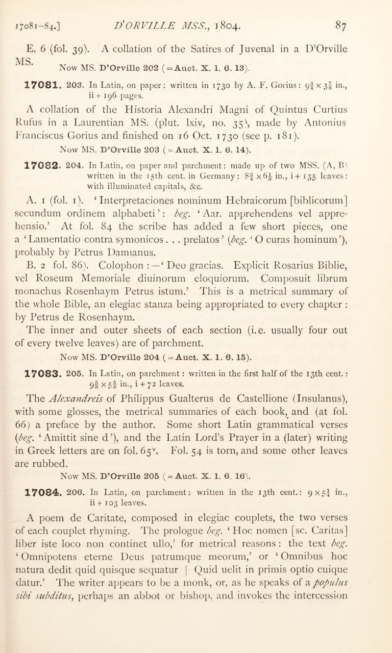 E. 6 (fol. 39). A collation of the Satires of Juvenal in a D’Orville MS Now MS. D’Orville 202 ( = Auct. X. 1. 6. 13). 17081. 203. In Latin, on paper: written in 1730 by A. P, Gorins: 9f X3g in., ii + 196 pages. A collation of the Historia Alexandri Magni of Quintus Curtins Rufus in a Laurentian MS. (plut. Ixiv, no. 35), made by Antonins Eranciscus Gorius and finished on 16 Oct. 1730 (see p. 181). Now MS. D’Orville 203 ( = Auct. X. 1. 6. 14). 17082. 204. In Latin, on paper and parchment: made up of two MSS. (A, written in the 15th cent, in Germany: 8| x6|- in., i+ 135 leaves: with illuminated capitals, &c. A. I (fol. i). ‘ Interpretaciones nominum Hebraicorum [biblicorum] secundum ordinem alphabet! ’: deg. ‘ Aar. apprehendens vel appre- hensio.’ At fol. 84 the scribe has added a few short pieces, one a ‘Lamentatio contra symonicos . . . prelatos ’ {deg. ‘ O curas hominum’), probably by Petrus Damianus. B. 2 fol. 86). Colophon ‘Deo gracias. Explicit Rosarius Biblie, vel Roseum Memoriale diuinorum eloquiorum. Composuit librum monachus Rosenhaym Petrus istum.’ This is a metrical summary of the whole Bible, an elegiac stanza being appropriated to every chapter : by Petrus de Rosenhaym. The inner and outer sheets of each section (i.e. usually four out of every twelve leaves) are of parchment. Now MS. D’Orville 204 ( = Auct. X. 1. 6. 15). 17083. 205. In Latin, on parchment: written in the first half of the 13th cent.: 9I X 5f in., i + 72 leaves. The A/exandreis of Philippus Gualterus de Castellione (Insulanus), with some glosses, the metrical summaries of each book, and (at fol. 66) a preface by the author. Some short Latin grammatical verses {deg. ‘ Amittit sine d ’), and the Latin Lord’s Prayer in a (later) writing in Greek letters are on fol. 65A Fol. 54 is torn, and some other leaves are rubbed. Now MS. D’Orville 205 ( = Auct. X. 1. 6. 16). 17084. 206. In Latin, on parchment: written in the 13th cent.: 9x5-4 in., ii -I- 103 leaves. A poem de Caritate, composed in elegiac couplets, the two verses of each couplet rhyming. The prologue deg. ‘ Hoc nomen [sc. Caritas] liber iste loco non continet ullo,’ for metrical reasons : the text deg. ‘ Omnipotens eterne Deus patrumque meorum,’ or ‘ Omnibus hoc natura dedit quid quisque sequatur j Quid uelit in primis optio cuique datur.’ The writer appears to be a monk, or, as he speaks of a populus sidi sudditus, perhaps an abbot or bishof), and invokes the intercession