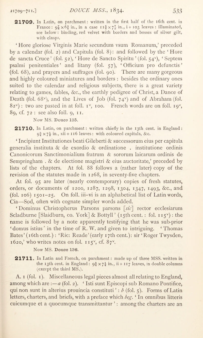 535 21709—7^1*] DOUCE MSS., 1834* 21709. In Latin, on parchment; written in the first half of the 16th cent, in France : 9I x6|- in., in a case nf x 7| in., i + 103 leaves : illuminated, see below ; binding, red velvet with borders and bosses of silver gilt, with clasps. ‘ Hore gloriose Virginis Marie secundum vsum Romanum,’ preceded by a calendar (fol. 2) and Capitula (fol. 8): and followed by the ‘Hore de sancta Cruce ’ (fol. 52), ‘ Hore de Sancto Spiritu ’ (fol. 54^), ‘ Septem psalmi penitentiales ’ and litany (fol. 57), ‘ Officium pro defunctis ’ (fol. 68), and prayers and suffrages (fol. 90). There are many gorgeous and highly coloured miniatures and borders : besides the ordinary ones suited to the calendar and religious subjects, there is a great variety relating to games, fables, &c., the earthly pedigree of Christ, a Dance of Death (fol. 68D, and the Lives of Job (fol. 74^) and of Abraham (fob 82^) : two are pasted in at foil. U, 100. French words are on foil. 19b 89, cf. 72 : see also foil. 9, n. Now MS. Douce 135. 21710. In Latin, on parchment: written chiefly in the 13th cent, in England: 9I 7h xii + 116 leaves : with coloured capitals, &c. ‘ Incipiunt Institutiones beati Gileberti & successorum eius per capitula generalia instituta & de exordio & ordinatione . institutione ordinis Canonicorum Sanctimonialium fratrum & sororum laicarum ordinis de Sempringham . & de electione magistri & eius auctoritate,’ preceded by lists of the chapters. At fol. 88 follows a (rather later) copy of the revision of the statutes made in 1268, in seventy-five chapters. At fol. 95 are later (nearly contemporary) copies of fresh statutes, orders, or documents of 1200, 1287, 1298, 1304, 1347, 1493, &c., and (fol. 106) 1501-25. On foil, iii-vi is an alphabetical list of Latin words, Cia—Sod, often with cognate simpler words added. ‘ Dominus Christopherus Parsons parsons [sic] rector ecclesiarum Scladburne [Slaidburn, co. York] & BottylL (15th cent. : fol. 115^): the name is followed by a note apparently testifying that he was sub-prior ‘ domus istius ’ in the time of R. W. and given to intriguing. ‘ Thomas Bates’(i6thcent.) : ‘Ric: Reade’(early 17th cent.): sir‘Roger Twysden, 1620,’ who writes notes on fol. 115b cf. 87^. Now MS. Douce 136. 21711. In Latin and French, on parchment: made up of three MSS. written in the 13th cent, in England : 9f x 74 in., ii + 117 leaves, in double columns (except the third MS.). A. I (fol. i). Miscellaneous legal pieces almost all relating to England, among which are :—a (fol. 2). ‘ Isti sunt Episcopi sub Romano Pontifice, qui non sunt in alterius prouincia constituti ’ : b (fol. 5). Forms of Latin letters, charters, and briefs, with a preface which beg. ‘ In omnibus litteris cuicumque et a quocumque transmittantur ’ : among the charters are an