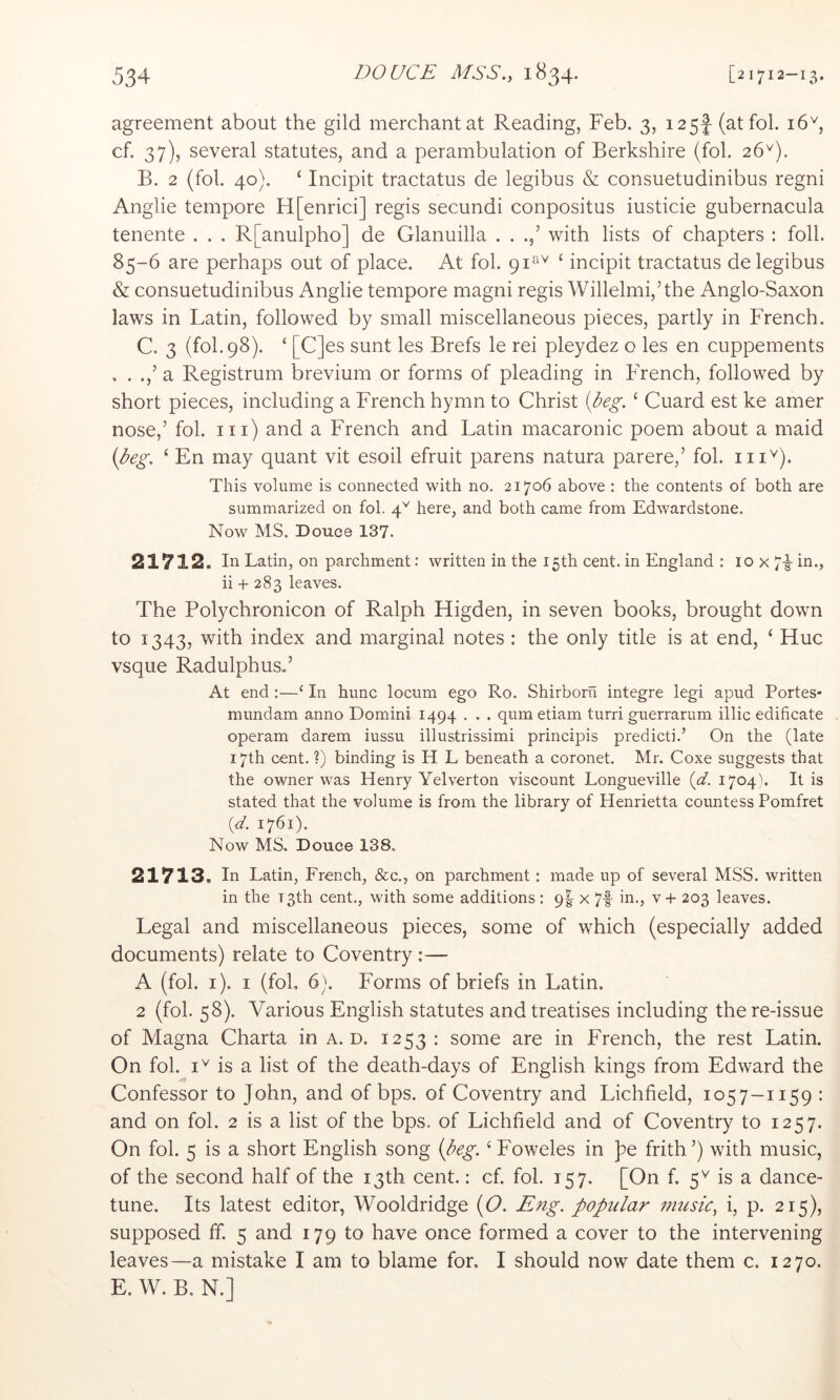 agreement about the gild merchant at Reading, Feb. 3, 125! (at fob 16'^, cf. 37), several statutes, and a perambulation of Berkshire (fob 26^). B. 2 (fob 40). ‘ Incipit tractatus de legibus & consuetudinibus regni Anglie tempore H[enrici] regis secundi conpositus iusticie gubernacula tenente . . . R[anulpho] de Glanuilla . . with lists of chapters : foil. 85-6 are perhaps out of place. At fob 91^*'^ ‘ incipit tractatus de legibus & consuetudinibus Anglie tempore magni regis Willelmi,’the Anglo-Saxon laws in Latin, followed by small miscellaneous pieces, partly in French. C. 3 (fob 98). ‘ [C]es sunt les Brefs le rei pleydez o les en cuppements . . a Registrum brevium or forms of pleading in French, followed by short pieces, including a French hymn to Christ [beg, ‘ Guard est ke amer nose,’ fob in) and a French and Latin macaronic poem about a maid {peg. ‘ En may quant vit esoil efruit parens natura parere,’ fob This volume is connected with no. 21706 above : the contents of both are summarized on fob here, and both came from Edwardstone. Now MS. Douce 137. 21712. In Latin, on parchment: written in the 15th cent, in England : 10 x 71- in., ii + 283 leaves. The Polychronicon of Ralph Higden, in seven books, brought down to 1343, with index and marginal notes : the only title is at end, ‘ Hue vsque Radulphus.’ At end:—‘ In hunc locum ego Ro. Shirborn integre legi apud Portes- mundam anno Domini 1494 . . . qumetiam turri guerrarum illic edificate operam darem iussu illustrissimi principis predict].’ On the (late 17th cent. ?) binding is H L beneath a coronet. Mr. Coxe suggests that the owner was Henry Yelverton viscount Longueville {d. 1704''. It is stated that the volume is from the library of Henrietta countess Pomfret (</. 1761). Now MS. Douce 138. 21713. In Latin, French, &c., on parchment: made up of several MSS. written in the T3th cent., with some additions : 9I x 7f in., v + 203 leaves. Legal and miscellaneous pieces, some of which (especially added documents) relate to Coventry ;— A (fob i). I (fob 6). Forms of briefs in Latin. 2 (fob 58). Various English statutes and treatises including the re-issue of Magna Charta in a. d. 1253 : some are in French, the rest Latin. On fob is a list of the death-days of English kings from Edward the Confessor to John, and of bps. of Coventry and Lichfield, 1057-1159 ; and on fob 2 is a list of the bps. of Lichfield and of Coventry to 1257. On fob 5 is a short English song {beg. ‘ Foweles in pe frith’) with music, of the second half of the 13th cent.: cf. fob 157. [On f. 5^ is a dance- tune. Its latest editor, Wooldridge {O. Eng. popular music, i, p. 215), supposed ff. 5 and 179 to have once formed a cover to the intervening leaves—a mistake I am to blame for. I should now date them c. 1270. E. W. B. N.]