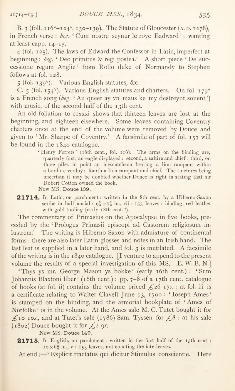 B. 3 (foil. 116^-124^, 130-139). The Statute of Gloucester (a. d. 1278), in French verse : beg. ‘ Cum nostre seynur le roye Eadward ’; wanting at least capp. 14-15. 4 (fol. 125). The laws of Edward the Confessor in Latin, imperfect at beginning : beg. ^ Deo primitus & regi postea.’ A short piece ‘ De suc- cessione regum Anglie ’ from Rollo duke of Normandy to Stephen follows at fol. 128. 5 (fol. 139'^). Various English statutes, &c. C. 5 (fol. 154^). Various English statutes and charters. On fol. 179'*' is a French song {beg. ‘ Au queer ay vn maus ke my destreynt souent ’) with music, of the second half of the 13th cent. An old foliation to ccxxxi shows that thirteen leaves are lost at the beginning, and eighteen elsewhere. Some leaves containing Coventry charters once at the end of the volume were removed by Douce and given to ‘ Mr. Sharpe of Coventry.’ A facsimile of part of fol. 157 will be found in the 1840 catalogue. ‘Henry Ferrers’ (i6th cent., fol. 116). The arms on the binding are, quarterly first, an eagle displayed : second, a saltire and chief: third, on three piles in point an inescutcheon bearing a lion rampant within a bordure verdoy: fourth a lion rampant and chief. The tinctures being uncertain it may be doubted whether Douce is right in stating that sir Robert Cotton owned the book. Now MS. Douce 139. 21714. In Latin, on parchment: written in the 8th cent, by a Hiberno-Saxon scribe in half uncial: 9I x 7|- in., vii + 153 leaves : binding, red leather with gold tooling (early i8th cent. ?). The commentary of Primasius on the Apocalypse in five books, pre- ceded by the ‘Prologus Primasii episcopi ad Castorem religiosum in- lustrem.’ The writing is Hiberno-Saxon with admixture of continental forms : there are also later Latin glosses and notes in an Irish hand. The last leaf is supplied in a later hand, and fol. 3 is mutilated. A facsimile of the writing is in the 1840 catalogue. [I venture to append to the present volume the results of a special investigation of this MS. E. W. B. N.] ‘ Thys ys mr. George Mason ys bokke’ (early i6th cent.): ‘Sum Johannis Blaxtoni liber’ (i6th cent.) : pp. 7-8 of a 17 th cent, catalogue of books (at fol. ii) contains the volume priced ^26 \^s. : at fol. hi is a certificate relating to Walter Clavell June 13, 1700 : ‘ loseph Ames’ is stamped on the binding, and the armorial bookplate of ‘ Ames of Norfolke ’ is in the volume. At the Ames sale M. C. Tutet bought it for ;£’io loj., and at Tutet’s sale (1786) Sam. Tyssen for : at his sale (1802) Douce bought it for gP^2 e^s. Now MS. Douce 140. 21715. In English, on parchment : written in the first half of the 15th cent.: 10 x6f in., v+ 153 leaves, not counting the interleaves. At end :—‘ Explicit tractatus qui dicitur Stimulus conscientie. Here