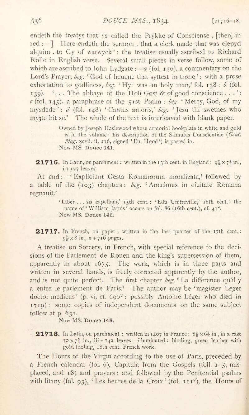 endeth the treatys that ys called the Prykke of Consciense . [then, in red :—] Here endeth the sermon . that a clerk made that was clepyd alquim . to Gy of warwyck ’ : the treatise usually ascribed to Richard Rolle in English verse. Several small pieces in verse follow, some of which are ascribed to John Lydgate :—a (fob 130). a commentary on the Lord’s Prayer, ^eg. ‘ God of heuene that syttest in trone ’; with a prose exhortation to godliness, deg. ^ Hyt was an holy man,’ fob 138 ; (fob 139). L . . The abbaye of the Holi Gost & of good conscience . . . ’ ; c (fob 145). a paraphrase of the 51st Psalm : deg. ‘Mercy, God, of my mysdede ’: d (fob 148) ‘Cantus amoris,’ deg. ‘Jesu thi swetnes who my^te hit se.’ The whole of the text is interleaved with blank paper. Owned by Joseph Haslewood whose armorial bookplate in white and gold is in the volume : his description of the Stimulus Conscientiae MenL Mag. xcvii. ii. 216, signed ‘ Eu. Hood’) is pasted in. Now MS. Douce 141. 21716. In Latin, on parchment: written in the 15th cent, in England : 9|- x 7^ in., i + 127 leaves. At end:—‘ Expliciunt Gesta Romanorum moralizata,’ followed by a table of the (103) chapters: deg. ‘ Ancelmus in ciuitate Romana regnauit.’ ‘ Liber ... sis capellani,’ 15th cent.: ‘ Edu. Umfreville,’ i8th cent.: the name of‘William Jaruis’ occurs on fol. 86 (i6th cent.), cf. 4O. Now MS. Douce 142. 21717. In French, on paper: written in the last quarter of the 17th cent.: 9I X 8 in., X + 716 pages. A treatise on Sorcery, in French, with special reference to the deci- sions of the Parlement de Rouen and the king’s supersession of them, apparently in about 1675. The work, which is in three parts and written in several hands, is freely corrected apparently by the author, and is not quite perfect. The first chapter deg. ‘ La difference qu’il y a entre le parlement de Paris.’ The author maybe ‘magister Leger doctor medicus ’ (p. vi, cf. 690^ : possibly Antoine Leger who died in 1719): some copies of independent documents on the same subject follow at p. 631. Now MS. Douce 143. 21718. In Latin, on parchment : written in 1407 in France : 8| x 6|- in., in a case 10x71 in., iii + 142 leaves: illuminated: binding, green leather with gold tooling, 18th cent. French work. The Hours of the Virgin according to the use of Paris, preceded by a French calendar (fob 6), Capitula from the Gospels (foil. 1-5, mis- placed, and 18) and prayers : and followed by the Penitential psalms with litany (fob 93), ‘ Les heures de la Croix ’ (fob the Hours of