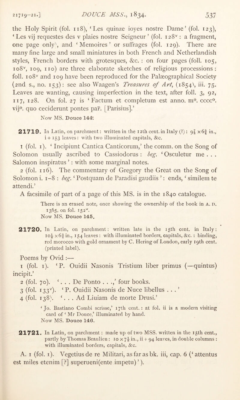 the Holy Spirit (fol. 118), ‘ Les quinze ioyes nostre Dame’ (fol. 123), ‘ Les vij requestes des v plaies nostre Seigneur ’ (fol. 128^ : a fragment, one page only\ and ‘ Memoires ’ or suffrages (fol. 129). There are many fine large and small miniatures in both French and Netherlandish styles, French borders with grotesques, &c. : on four pages (foil. 105, 108^, 109, no) are three elaborate sketches of religious processions: foil. 108'^ and 109 have been reproduced for the Palaeographical Society (2nd s., no. 153): see also Waagen’s Treasures of Art, (1854^ iii. 75. Leaves are wanting, causing imperfection in the text, after foil. 3, 92, 117, 128. On fol. 27 is ‘Factum et completum est anno. m^. cccc®. vijo. quo ceciderunt pontes par. [Parisius].’ Now MS. Douce 144*. 21719. In Latin, on parchment: written in the 12th cent, in Italy (?): 9s x6-| in., i+ 153 leaves: with two illuminated capitals, &c. 1 (fol. i). ‘ Incipiunt Cantica Canticorum,’ the comm, on the Song of Solomon usually ascribed to Cassiodorus : beg. ‘ Osculetur me . . . Salomon inspiratus ’ : with some marginal notes. 2 (fol. 116). The commentary of Gregory the Great on the Song of Solomon i. 1-8 : beg. ‘ Postquam de Paradisi gaudiis ’: ends, ‘ similem te attend!.’ A facsimile of part of a page of this MS. is in the 1840 catalogue. There is an erased note, once showing the ownership of the book in A. D. 1365, on fol. 152^^. Now MS. Douce 145. 21720. In Latin, on parchment: written late in the 15th cent, in Italy: lol x6f in., 154 leaves : with illuminated borders, capitals, &c. : binding, red morocco with gold ornament by C. Hering of London, early 19th cent, (printed label). Poems by Ovid :— 1 (fol. i). ‘ P. Ouidii Nasonis Tristium liber primus (—quintus) incipit.’ 2 (fol. 70). ‘. . . De Ponto . . .’ four books. 3 (fol. 133^). ‘P. Ouidii Nasonis de Nuce libellus . . . ’ 4 (fol. 138). ‘. . . Ad Liuiam de morte Drusi.’ ‘Jo- Bastiano Combi scrisse,’ 17th cent. : at fol. ii is a modern visiting card of ‘ Mr Douce,’ illuminated by hand. Now MS, Douce 146. 21721. In Latin, on parchment: made up of two MSS. written in the 15th cent., partly by Thomas Beaulieu : 10 x 7|- in., ii + 94 leaves, in double columns : with illuminated borders, capitals, &c. A. I (fol. i). Vegetiusde re Militari, as far as bk. iii, cap. 6 (‘attentus est miles etenim [?] superueni(ente impetu) ’).
