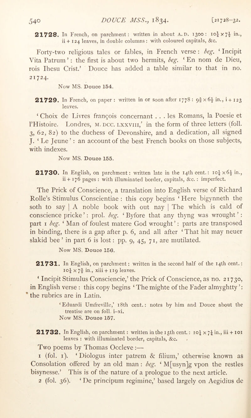 21728. In French, on parchment: written in about A. D. 1300- ii + 124 leaves, in double columns: with coloured capitals, &c. Forty-two religious tales or fables, in French verse : beg. ‘ Incipit Vita Patrum’ : the first is about two hermits, beg. ‘ En nom de Dieu, rois Ihesu Crist.’ Douce has added a table similar to that in no. 21724. Now MS. Douce 154. 21729. In French, on paper : written in or soon after 1778 : pf x 6|- in., i + 123 leaves. ‘ Choix de Livres frangois concernant . . . les Romans, la Poesie et I’Histoire. Londres, m. dcc. lxxviii,’ in the form of three letters (foil. 3, 62, 82) to the duchess of Devonshire, and a dedication, all signed J. ‘ Le Jeune’ : an account of the best French books on those subjects, with indexes. Now MS. Douce 155. 21730. In English, on parchment: written late in the 14th cent.: io^x6| in., ii+ 176 pages : with illuminated border, capitals, &c. : imperfect. The Prick of Conscience, a translation into English verse of Richard Rolle’s Stimulus Conscientiae : this copy begins ‘ Here bigynneth the soth to say | A noble book with out nay | The which is cald of conscience pricke ’: prol. beg. ‘ Byfore that any thyng was wrought ’ : part I beg. ‘ Man of foulest matere God wrought ’: parts are transposed in binding, there is a gap after p. 6, and all after ‘ That hit may neuer slakid bee ’ in part 6 is lost: pp. 9, 45, 71, are mutilated. Now MS. Douce 156. 21731. In English, on parchment: written in the second half of the 14th cent.: 104 X 7f in., xiii + 119 leaves. ‘ Incipit Stimulus Consciencie,’ the Prick of Conscience, as no. 21730, in English verse : this copy begins ‘ The mighte of the Fader almyghtty ’: * the rubrics are in Latin. ‘Eduardi Umfreville,’ i8th cent.: notes by him and Douce about the treatise are on foil. i-xi. Now MS. Douce 157. 21732. In English, on parchment: written in the 15th cent,: io| x 74 in., iii + 101 leaves : with illuminated border, capitals, &c. Two poems by Thomas Occleve :— 1 (fob i). ‘ Diologus inter patreni & filium,’ otherwise known as Consolation offered by an old man : beg. ‘ M[usyn]g vpon the restles bisynesse.’ This is of the nature of a prologue to the next article. 2 (fob 36). ‘ De principum regimine,’ based largely on Aegidius de