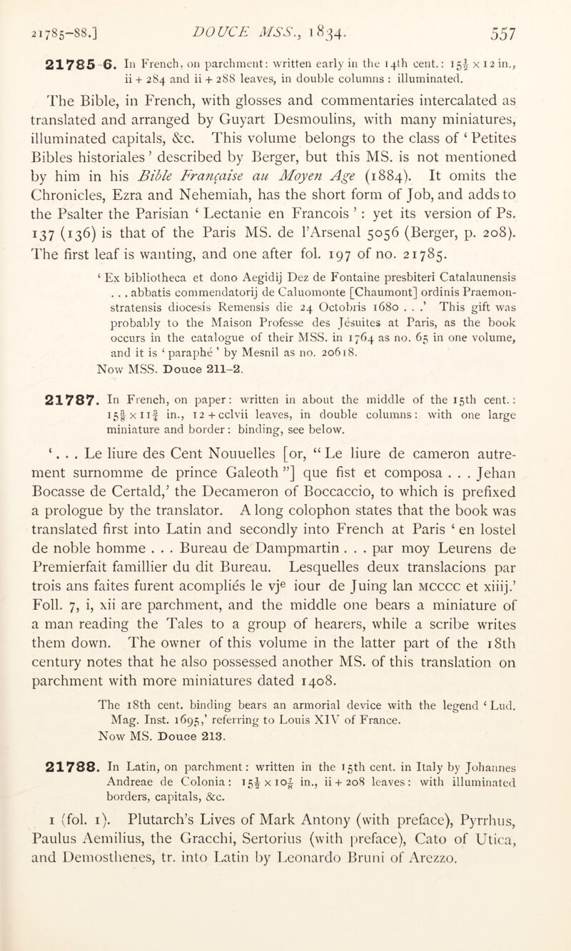 21785 6. In F rench, on parchment: written early in the 14th cent.: 15!“ x 12 in., ii + 284 and ii + 288 leaves, in double columns : illuminated. The Bible, in French, with glosses and commentaries intercalated as translated and arranged by Guyart Desmoulins, with many miniatures, illuminated capitals, &c. This volume belongs to the class of ‘ Petites Bibles historiales ’ described by Berger, but this MS. is not mentioned by him in his Bible Francaise au Moyen Age (1884). It omits the Chronicles, Ezra and Nehemiah, has the short form of Job, and adds to the Psalter the Parisian ‘ Lectanie en Francois ’ : yet its version of Ps. 137 (136) is that of the Paris MS. de I’Arsenal 5056 (Berger, p. 208). The first leaf is wanting, and one after fob 197 of no. 21785. ‘ Ex bibliotheca et dono Aegidij Dez de Fontaine presbiteri Catalaunensis . . . abbatis commendatorij de Caluomonte [Chaumont] ordinis Praemon- stratensis diocesis Remensis die 24 Octobris 1680 . . This gift was probably to the Maison Professe des Jesuites at Paris, as the book occurs in the catalogue of their MSS. in 1764 as no. 65 in one volume, and it is ‘ paraphe ’ by Mesnil as no. 20618. Now MSS. Douce 211-2. 21787. In French, on paper: written in about the middle of the 15th cent.: I5|xiif in., i2+cclvii leaves, in double columns: with one large miniature and border: binding, see below. ‘. Le liure des Cent Nouuelles [or, “ Le liure de cameron autre- ment surnomme de prince Galeoth ”] que fist et composa . . . Jehan Bocasse de Certald,’ the Decameron of Boccaccio, to which is prefixed a prologue by the translator. A long colophon states that the book was translated first into Latin and secondly into French at Paris ‘ en lostel de noble homme . . . Bureau de Dampmartin . . . par moy Leurens de Premierfait famillier du dit Bureau. Lesquelles deux translacions par trois ans faites furent acomplies le vj® iour de Juing Ian mcccc et xiiij.’ Foil. 7, i, xii are parchment, and the middle one bears a miniature of a man reading the Tales to a group of hearers, while a scribe writes them down. The owner of this volume in the latter part of the i8th century notes that he also possessed another MS. of this translation on parchment with more miniatures dated 1408. The 18th cent, binding bears an armorial device with the legend ‘ Lud. Mag. Inst. 1695,’ referring to Louis XIY of France. Now MS. Douce 213. 21788. In Latin, on parchment: written in the 15th cent, in Italy by Johannes Andreae de Colonia: 154x10^ in., ii + 208 leaves: with illuminated borders, capitals, &c. I (fob i). Plutarch’s Lives of Mark Antony (with preface), Pyrrhus, Paulus Aemilius, the Gracchi, Sertorius (with preface), Cato of Utica, and Demosthenes, tr. into Latin by Leonardo Bruni of Arezzo.