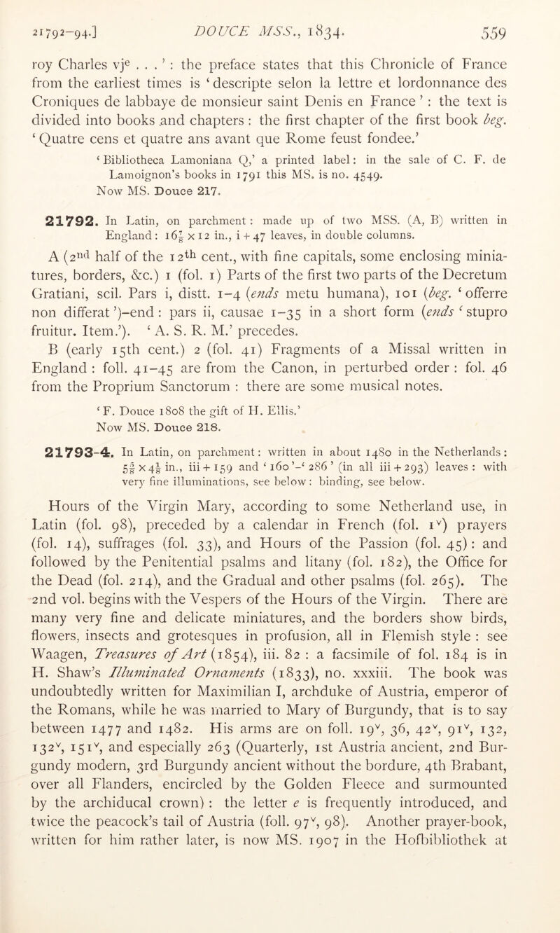 roy Charles vj® . . . ’ : the preface states that this Chronicle of France from the earliest times is ‘ descripte selon la lettre et lordonnance des Croniques de labbaye de monsieur saint Denis en France ’ : the text is divided into books and chapters ; the first chapter of the first book ‘ Quatre cens et quatre ans avant que Rome feust fondeed ‘Bibliotheca Lamoniana Q,’ a printed label: in the sale of C. F. de Lamoignon’s books in 1791 this MS. is no, 4549. Now MS. Douce 217. 21792. In Latin, on parchment : made up of two MSS. (A, B) written in England : i6| x 12 in., i + 47 leaves, in double columns. A half of the 12^^ cent., with fine capitals, some enclosing minia- tures, borders, &c.) i (fob i) Parts of the first two parts of the Decretum Gratiani, scil. Pars i, distt. 1-4 (e/ids metu humana), loi (A^. ‘ offerre non dilferat’)-end : pars ii, causae 1-35 in a short form stupro fruitur. Item.’). ‘ A. S. R. M.’ precedes. B (early 15th cent.) 2 (fob 41) Fragments of a Missal written in England : foil. 41-45 are from the Canon, in perturbed order : fob 46 from the Proprium Sanctorum : there are some musical notes. ‘F. Douce 1808 the gift of H. Ellis.’ Now MS. Douce 218. 21793-4:. In Latin, on parchment: written in about 1480 in the Netherlands: 5ix4g-in., hi+159 and ‘ 160286 ’ (in all hi+ 293) leaves: with ver)^ fine illuminations, see below; binding, see below. Hours of the Virgin Mary, according to some Netherland use, in Latin (fob 98), preceded by a calendar in French (fob i^) prayers (fob 14), suffrages (fob 33), and Hours of the Passion (fob 45): and followed by the Penitential psalms and litany (fob 182), the Office for the Dead (fob 214), and the Gradual and other psalms (fob 265). The 2nd vob begins with the Vespers of the Hours of the Virgin. There are many very fine and delicate miniatures, and the borders show birds, flowers, insects and grotesques in profusion, all in Flemish style : see Waagen, Treasures of Art iii. 82 : a facsimile of fob 184 is in H. Shaw’s Illummated Ornaments (1833), no. xxxiii. The book was undoubtedly written for Maximilian I, archduke of Austria, emperor of the Romans, while he was married to Mary of Burgundy, that is to say between 1477 and 1482. His arms are on foil. 19^, 36, 42^, 91C 132, 132C 151b and especially 263 (Quarterly, ist Austria ancient, 2nd Bur- gundy modern, 3rd Burgundy ancient without the bordure, 4th Brabant, over all Flanders, encircled by the Golden Fleece and surmounted by the archiducal crown) : the letter e is frequently introduced, and twice the peacock’s tail of Austria (foil. 97b 98)- Another prayer-book, written for him rather later, is now MS. 1907 in the Hofbibliothek at