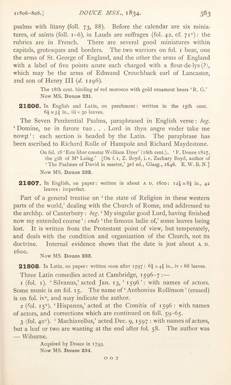 psalms with litany (foil. 73, 88). Before the calendar are six minia- tures, of saints (foil. 1-6), in Lauds are suffrages (fol. 42, cf. 71^): the rubrics are in French. There are several good miniatures within capitals, grotesques and borders. The two warriors on fol. i bear, one the arms of St. George of England, and the other the arms of England with a label of five points azure each charged with a fleur-de-lys (?), which may be the arms of Edmund Crouchback earl of Lancaster, 2nd son of Henry III {d. 1296). The i8th cent, binding of red morocco with gold ornament bears ‘R. G.’ Now MS. Douce 231. 21806. In English and Latin, on parchment: written in the 15th cent. 6^ X 5i in., iii + 30 leaves. The Seven Penitential Psalms, paraphrased in English verse : deg. ‘ Domine, ne in furore tuo . . . Lord in thyn angre vnder take me now3t ’: each section is headed by the Latin. The paraphrase has been ascribed to Richard Rolle of Hampole and Richard Maydestone. On fol. 28 ‘Este libar constat Welliam Dyer’ (i6th cent.). ‘ F. Douce 1827, the gift of M’' Laing.’ [On f. i, Z. Boyd, i.e. Zachary Boyd, author of ‘ The Psalmes of David in meeter,’ 3rd ed., Glasg., 1646. E. W. B. N.] Now MS. Douce 232, 21807. In English, on paper: written in about A D. 1600: I2|x8q in., 42 leaves: imperfect. Part of a general treatise on ‘ the state of Religion in these western parts of the world,’ dealing with the Church of Rome, and addressed to the archbp. of Canterbury : deg. ‘ My singular good Lord, having finished now my entended course’: ends ‘the famous ladie of,’ some leaves being lost. It is written from the Protestant point of view, but temperately, and deals with the condition and organization of the Church, not its doctrine. Internal evidence shows that the date is just about a. d. 1600. Now MS. Douce 233. 21808. In Latin, on paper: written soon after 1597 ' L + 68 leaves. Three Latin comedies acted at Cambridge, 1596-7 :— 1 (fol. i). ‘ Silvanus,’ acted Jan. 13, ‘ 1596’: with names of actors. Some music is on fol. 15. The name of ‘ Anthonius Rollinson ’ (erased) is on fol. iv^, and may indicate the author. 2 (fol. 15^). ‘Hispanus,’ acted at the Comitia of 1596 : with names of actors, and corrections which are continued on foil. 59-65. 3 (fol. 40^). ‘ Machiavellus,’ acted Dec. 9, 1597 : with names of actors, but a leaf or two are wanting at the end after fol. 58. The author was — Wiburne. Acquired by Douce in 1793. Now MS. Douce 234. 0 0 2