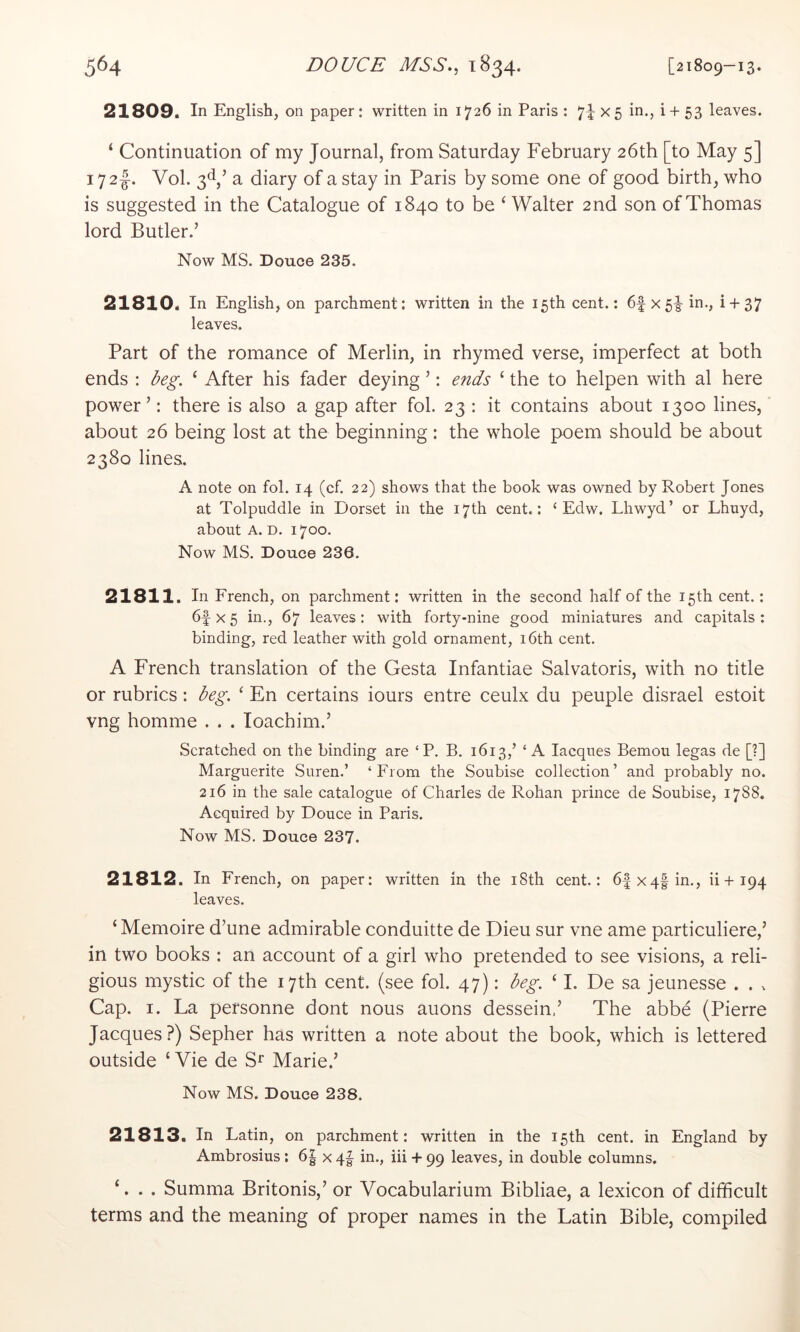 21809. In English, on paper : written in 1726 in Paris : 7i X5 in,, i + 53 leaves. ‘ Continuation of my Journal, from Saturday February 26th [to May 5] 172I. Vol. 3^ ’ a diary of a stay in Paris by some one of good birth, who is suggested in the Catalogue of 1840 to be ‘ Walter 2nd son of Thomas lord Butler.’ Now MS. Douoe 235. 21810. In English, on parchment: written in the 15th cent.: 6f X5i- in., i + 37 leaves. Part of the romance of Merlin, in rhymed verse, imperfect at both ends : beg. ‘ After his fader deying ’: ends ‘ the to helpen with al here power’: there is also a gap after fol. 23 : it contains about 1300 lines, about 26 being lost at the beginning: the whole poem should be about 2380 lines. A note on fol. 14 (cf. 22) shows that the book was owned by Robert Jones at Tolpuddle in Dorset in the 17th cent.: ‘ Edw. Lhwyd’ or Lhuyd, about A. D. 1700. Now MS. Douce 236. 21811. In French, on parchment: written in the second half of the 15 th cent.: 6f X 5 in., 67 leaves: with forty-nine good miniatures and capitals : binding, red leather with gold ornament, i6th cent. A French translation of the Gesta Infantiae Salvatoris, with no title or rubrics: beg. ^ En certains iours entre ceulx du peuple disrael estoit vng homme . . . loachim.’ Scratched on the binding are ‘P. B. 1613,’ ‘ A lacques Bemou legas de [?] Marguerite Suren.’ ‘From the Soubise collection’ and probably no. 216 in the sale catalogue of Charles de Rohan prince de Soubise, 1788. Acquired by Douce in Paris. Now MS. Douce 237. 21812. In French, on paper; written in the i8th cent.: 6|x4|in., ii + 194 leaves. ‘ Memoire d’une admirable conduitte de Dieu sur vne ame particuliere,’ in two books : an account of a girl who pretended to see visions, a reli- gious mystic of the 17th cent, (see fol. 47): beg. ‘ 1. De sa jeunesse . . ^ Cap. I. La personne dont nous auons dessein,’ The abbe (Pierre Jacques?) Sepher has written a note about the book, which is lettered outside ‘ Vie de Marie.’ Now MS. Douce 238. 21813. In Latin, on parchment: written in the 15th cent, in England by Ambrosius : 6| x 4| in., iii + 99 leaves, in double columns. ‘. . . Summa Britonis,’ or Vocabularium Bibliae, a lexicon of difficult terms and the meaning of proper names in the Latin Bible, compiled