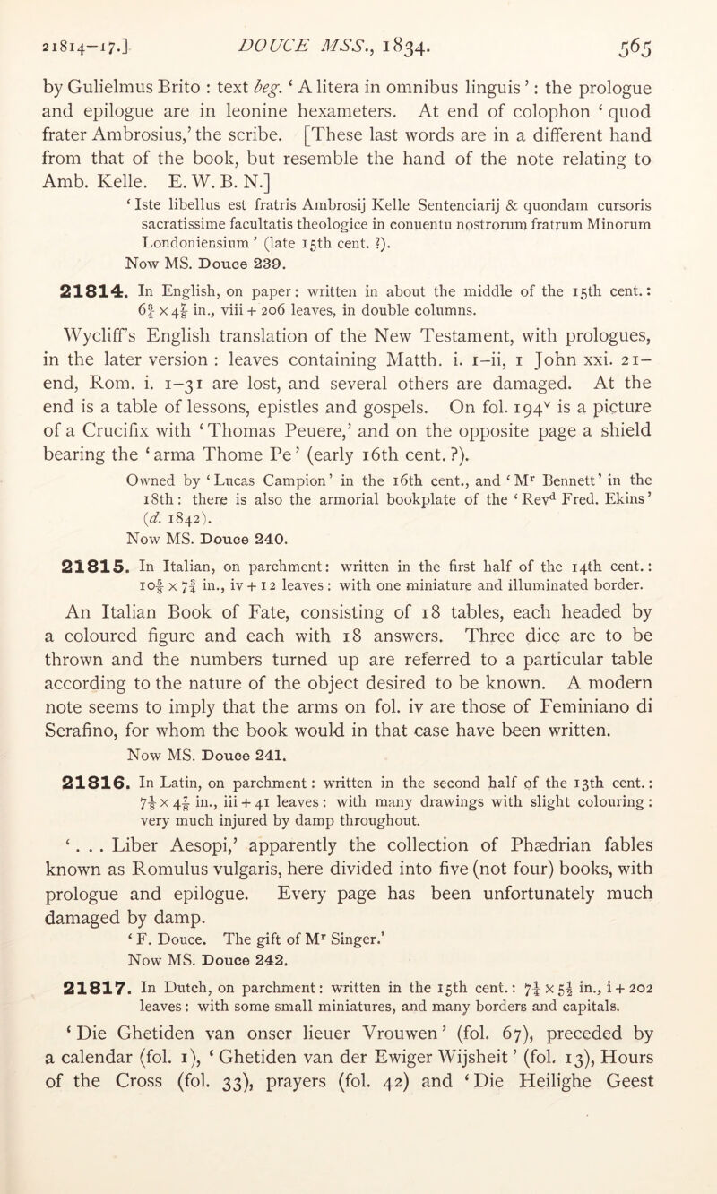 by Gulielmus Brito : text beg. ‘ A litera in omnibus linguis ’: the prologue and epilogue are in leonine hexameters. At end of colophon ‘ quod frater Ambrosius,’ the scribe. [These last words are in a different hand from that of the book, but resemble the hand of the note relating to Amb. Kelle. E. W. B. N.] ‘ Iste libellus est fratris Ambrosij Kelle Sentenciarij & quondam cursoris sacratissime facultatis theologice in conuentu nostroram fratrum Minorum Londoniensium ’ (late 15th cent. ?). Now MS. Douce 239. 21814. In English, on paper; written in about the middle of the 15th cent.; 6| xql in., viii + 206 leaves, in double columns. Wycliff’s English translation of the New Testament, with prologues, in the later version : leaves containing Matth. i. i-ii, i John xxi. 21- end, Rom. i. 1-31 are lost, and several others are damaged. At the end is a table of lessons, epistles and gospels. On fol. 194'^ is a picture of a Crucifix with ‘Thomas Peuere,’ and on the opposite page a shield bearing the ‘arma Thome Pe’ (early i6th cent. ?). Owned by ‘Lucas Campion’ in the i6th cent., and ‘ M* Bennett’ in the 18th: there is also the armorial bookplate of the ‘ Rev*^ Fred. Ekins’ {d. 1842% Now MS. Douce 240. 21815. In Italian, on parchment: written in the first half of the 14th cent.: lof X 7| in., iv+ 12 leaves; with one miniature and illuminated border. An Italian Book of Fate, consisting of 18 tables, each headed by a coloured figure and each with 18 answers. Three dice are to be thrown and the numbers turned up are referred to a particular table according to the nature of the object desired to be known. A modern note seems to imply that the arms on fol. iv are those of Feminiano di Serafino, for whom the book would in that case have been written. Now MS. Douce 241. 21816. In Latin, on parchment: written in the second half of the 13th cent.: 7-| X 4^ in., iii + 41 leaves : with many drawings with slight colouring : very much injured by damp throughout. ‘. . . Liber Aesopi,’ apparently the collection of Phsedrian fables known as Romulus vulgaris, here divided into five (not four) books, with prologue and epilogue. Every page has been unfortunately much damaged by damp. ‘ F. Douce. The gift of M’ Singer.’ Now MS. Douce 242. 21817. In Dutch, on parchment: written in the 15th cent.: x 5I in., i + 202 leaves: with some small miniatures, and many borders and capitals. ‘Die Ghetiden van onser lieuer Vrouwen’ (fob 67), preceded by a calendar (fol. i), ‘ Ghetiden van der Ewiger Wijsheit ’ (fol. 13), Hours of the Cross (fol. 33), prayers (fol. 42) and ‘Die Heilighe Geest