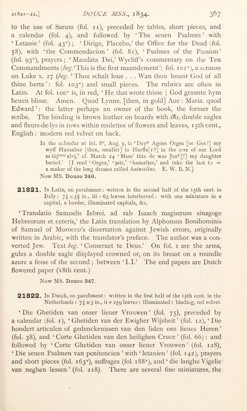 to the use of Sarum (fol. ii), preceded by tables, short pieces, and a calendar (fol. 4), and followed by ‘ The seuen Psalmes ’ with ‘ Letanie ’ (fol. 43^); ^ Dirige, Placebo,’ the Office for the Dead (fol. 58), with ‘the Commendacion ’ (fol. 81), ‘Psalmes of the Passion’ (fol. 93^), prayers; ‘ Mandata Dei,’Wycliff’s commentary on the Ten Commandments (^(?^.‘This is the first maundement’: fol. 101'^), a sermon on Luke x. 27 {beg. ‘Thou schalt loue . . . Wan thou louest God of all thine herte ’: fol. 103'^) and small pieces. The rubrics are often in Latin. At fol. 100^ is, in red, ‘ He that wrote thisse j God graunte hym heuen blisse. Amen. Quod Lynne, [then, in gold] Aue: Maria, quod Edward ’: the latter perhaps an owner of the book, the former the scribe. The binding is brown leather on boards with i%s, double eagles and fleurs-de-lys in rows within roulettes of flowers and leaves, 15th cent., English : modern red velvet on back. In the calendar at fol. 8'^, Aug. 5, is ‘Dey*^ Agnes Orges [or Ges?] my wyff Hansaber [then, smaller] in Harflu[r ?] in the 5ere of our Lord m iiijccccxlvj,’ cf. March 24 ‘Mem’ this de was Jen*^ [?] my daughter beried.’ [I read ‘ Orges,’ ‘ 5eir,’ ‘ hansal5er,’ and take the last to = a maker of the long dresses called hainselins, E. W. B. N.] Now MS. Douce 246. 21821. In Latin, on parchment: written in the second half of the 15th cent, in Italy: 7px5f in., iii + 63 leaves interleaved: with one miniature in a capital, a border, illuminated capitals, &c. ‘Translatio Samoelis lebrei. ad rab Isaach magistrum sinagoge Hebreorum et ceteris,’ the Latin translation by iVlphonsus Bonihominis of Samuel of Morocco’s dissertation against Jewish errors, originally written in Arabic, with the translator’s preface. The author was a con- verted Jew. Text ‘ Conseruet te Deus.’ On fol. i are the arms, gules a double eagle displayed crowned or, on its breast on a roundle azure a fesse of the second; between ‘I.L’ The end papers are Dutch flowered paper (i8th cent.) Now MS. Douce 247. 21822. In Dntclij on. p)9,iclmicnt • wiittcn in tiiG first hcill of tliG cent, in the Netherlands : X 5 in., ii + 259 leaves : illuminated : binding, red velvet. ‘Die Ghetiden van onser lieuer Vrouwen’ (fol. 75), preceded by a calendar (fol. i), ‘ Ghetiden van der Ewigher Wijsheit’ (fol. 12), ‘ Die hondert articulen of gedenckenissen van den liden ons lieues Keren ’ (fol. 38), and ‘ Corte Ghetiden van den heilighen Cruce ’ (fol. 66): and followed by ‘Corte Ghetiden van onser lieuer Vrouwen’ (fol. 128), ‘ Die seuen Psalmen van penitencien ’ with ‘ letanien ’ (fol. 142), prayers and short pieces (fol. 163Q, suffrages (fol. 188'^), and ‘ die langhe Vigelie van neghen lessen’ (fol. 218). There are several fine miniatures, the