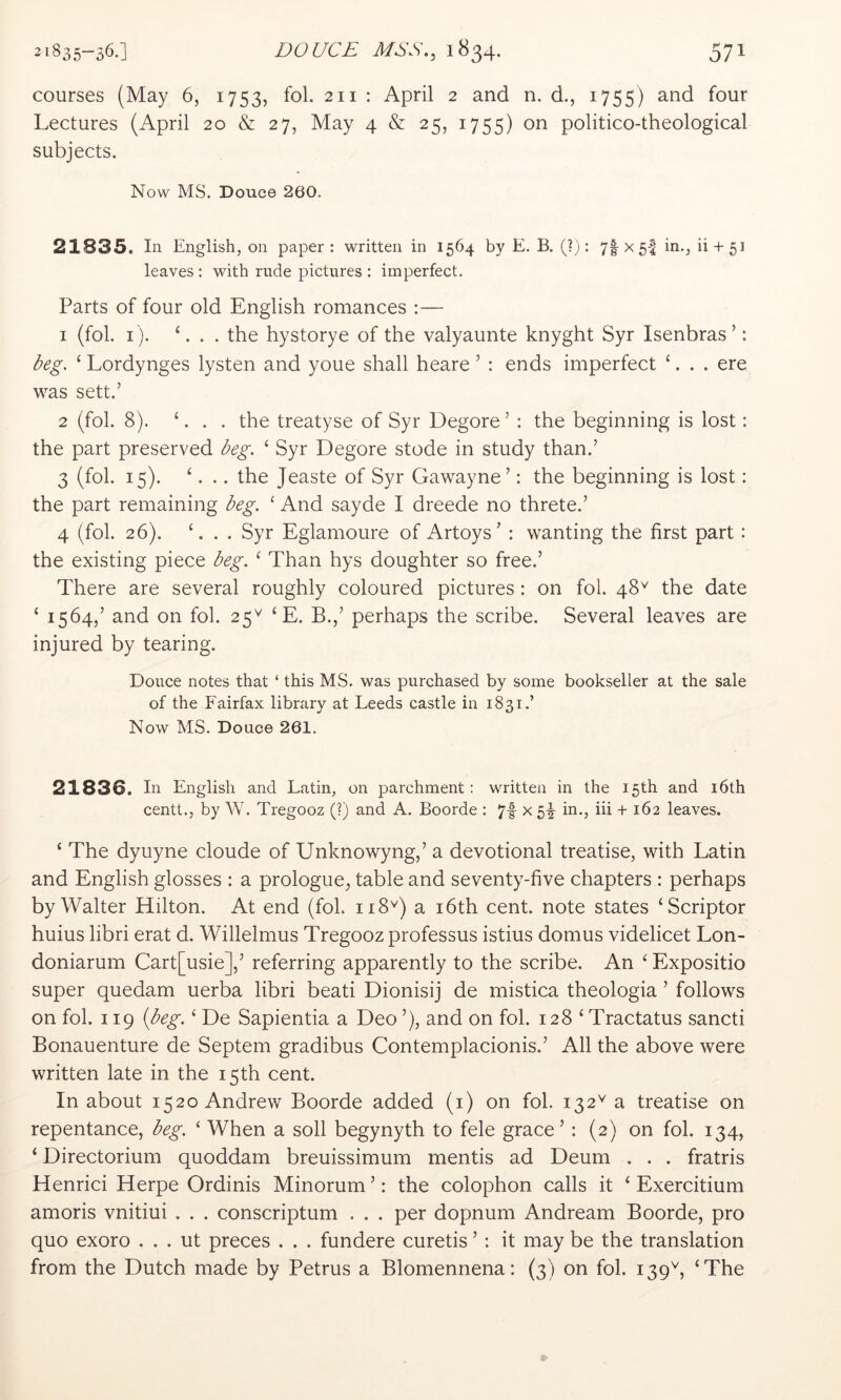 courses (May 6, 1753, fol. 211 : April 2 and n. d., 1755) and four Lectures (April 20 & 27, May 4 & 25, 1755) on politico-theological subjects. Now MS. Douce 260. 21835. In English, on paper: written in 1564 by E. B. (?): 7l 5‘i ^ + 5^ leaves : with rude pictures : imperfect. Parts of four old English romances :— 1 (fol. I ). ‘. . . the hystorye of the valyaunte knyght Syr Isenbras’: Dg. ‘ Lordynges lysten and youe shall heare ’ : ends imperfect ‘. . . ere was sett.’ 2 (fol. 8). ‘. . . the treatyse of Syr Degore ’ : the beginning is lost: the part preserved ^eg. ‘ Syr Degore stode in study than.’ 3 (fol. 15). ‘. .. the Jeaste of Syr Gawayne’: the beginning is lost; the part remaining deg. ‘ And sayde I dreede no threte.’ 4 (fol. 26). L . . Syr Eglamoure of Artoys’ : wanting the first part: the existing piece beg. ^ Than hys doughter so free.’ There are several roughly coloured pictures : on fol. 48^ the date ‘ 1564,’ and on fol. 25^ ‘ E. B.,’ perhaps the scribe. Several leaves are injured by tearing. Douce notes that ‘ this MS. was purchased by some bookseller at the sale of the Fairfax library at Leeds castle in 1831.’ Now MS. Douce 261. 21836. In English and Latin, on parchment: written in the 15th and i6th centt., by W. Tregooz (?) and A. Boorde : 7|- x 54 in., iii + 162 leaves. ‘ The dyuyne cloude of Unknowyng,’ a devotional treatise, with Latin and English glosses : a prologue^ table and seventy-five chapters : perhaps by Walter Hilton. At end (fol. 118'^) a i6th cent, note states ‘Scriptor huius libri erat d. Willelmus Tregooz professus istius domus videlicet Lon- doniarum Cart[usie],’ referring apparently to the scribe. An ‘ Expositio super quedam uerba libri beati Dionisij de mistica theologia ’ follows on fol. 119 {beg. ‘ De Sapientia a Deo ’), and on fol. 128 ‘ Tractatus sancti Bonauenture de Septem gradibus Contemplacionis.’ All the above were written late in the 15 th cent. In about 1520 Andrew Boorde added (i) on fol. 132^ a treatise on repentance, beg. ‘ When a soil begynyth to fele grace’: (2) on fol. 134, ‘ Directorium quoddam breuissimum mentis ad Deum . . . fratris Henrici Herpe Ordinis Minorum’: the colophon calls it ‘ Exercitium amoris vnitiui . . . conscriptum . . . per dopnum Andream Boorde, pro quo exoro . . . ut preces . . . fundere curetis ’ : it may be the translation from the Dutch made by Petrus a Blomennena; (3) on fol. 139'^, ‘The