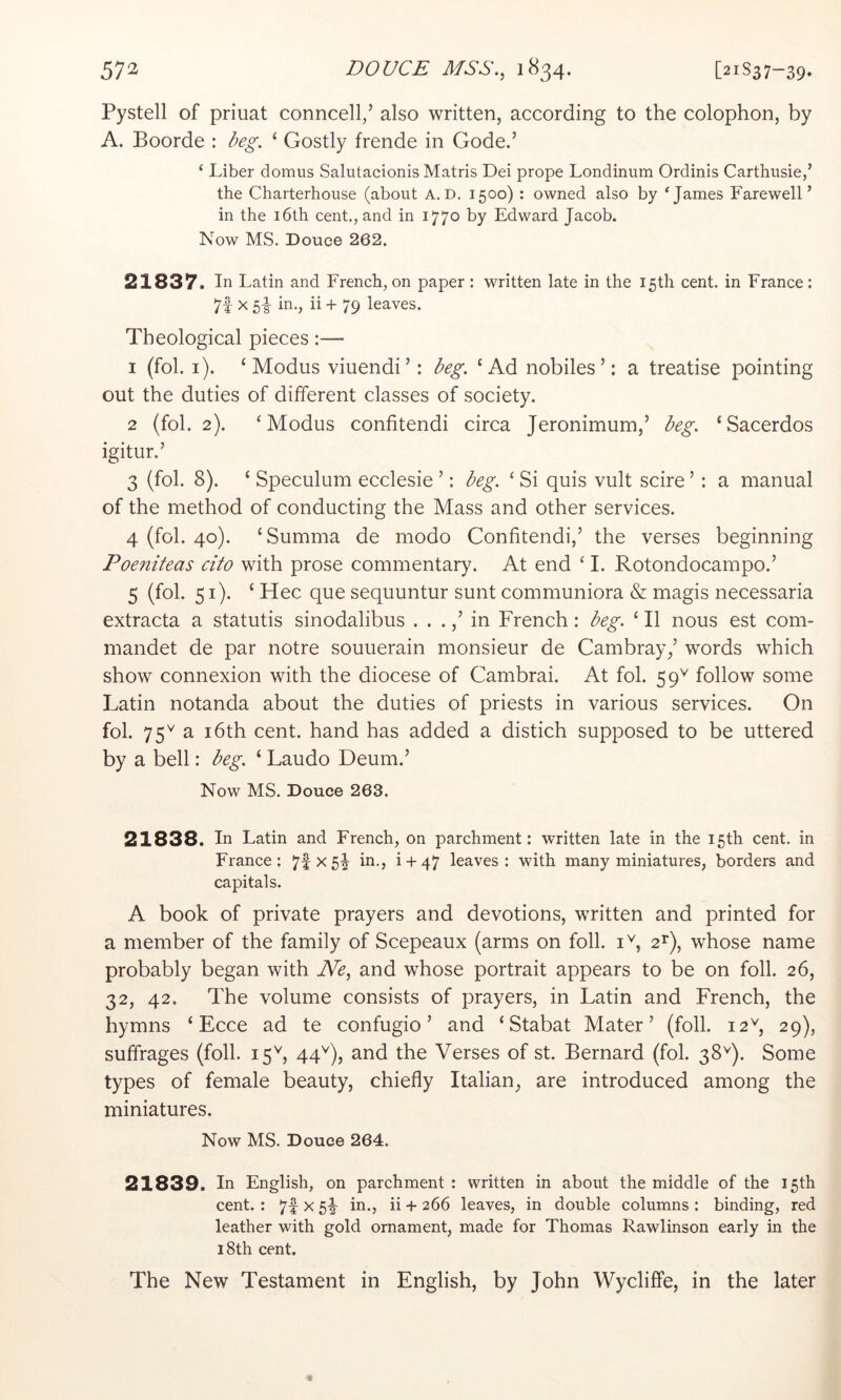 57^ DOUCE MSS.^ 1^34* [21S37-39. Pystell of priuat conncell/ also written, according to the colophon, by A. Boorde : beg. ‘ Gostly frende in Gode.’ ‘ Liber domus Salutacionis Matris Dei prope Londinum Ordinis Carthusie,’ the Charterhouse (about A.D. 1500) : owned also by ‘J^'ines Farewell’ in the i6th cent., and in 1770 by Edward Jacob. Now MS. Douce 262. 21837. In Latin and French, on paper: written late in the 15th cent, in France: 7f ^ 5i iri-j ii + 79 leaves. Theological pieces:— 1 (fob i). ‘Modus viuendi’: beg. ‘Ad nobiles ’: a treatise pointing out the duties of different classes of society. 2 (fob 2). ‘Modus confitendi circa Jeronimum,’ beg. ‘Sacerdos igitur.’ 3 (fob 8). ‘ Speculum ecclesie ’: beg. ‘ Si quis vult scire ’: a manual of the method of conducting the Mass and other services. 4 (fob 40). ‘Summa de modo Confitendi,’ the verses beginning Poeniteas cito with prose commentary. At end ‘ 1. Rotondocampo.’ 5 (fob 51). ‘ Hec que sequuntur sunt communiora & magis necessaria extracta a statutis sinodalibus . . .in French: beg. ‘ II nous est com- mandet de par notre souuerain monsieur de Cambray/ words which show connexion with the diocese of Cambrai. At fob 59'^ follow some Latin notanda about the duties of priests in various services. On fob 75^ a 16th cent, hand has added a distich supposed to be uttered by a bell: beg. ‘ Laudo Deum.’ Now MS. Douce 263. 21838. In Latin and French, on parchment: written late in the 15th cent, in France: 7f X5^ in., i + 47 leaves: with many miniatures, borders and capitals. A book of private prayers and devotions, written and printed for a member of the family of Scepeaux (arms on foil, i^, whose name probably began with Ne^ and whose portrait appears to be on foil. 26, 32, 42. The volume consists of prayers, in Latin and French, the hymns ‘ Ecce ad te confugio ’ and ‘Stabat Mater’ (foil. 12^, 29), suffrages (foil. 15^, 44'^), and the Verses of st. Bernard (fob 38^). Some types of female beauty, chiefly Italian, are introduced among the miniatures. Now MS. Douce 264. 21839. In English, on parchment : written in about the middle of the 15th cent.: 7f x 5!^ in., ii + 266 leaves, in double columns : binding, red leather with gold ornament, made for Thomas Rawlinson early in the 18th cent. The New Testament in English, by John Wycliffe, in the later