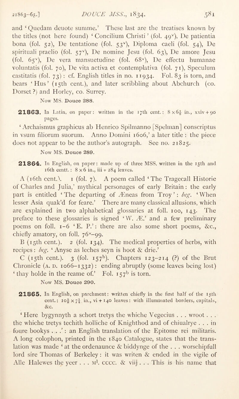 and ‘ Quedam denote summe.’ These last are the treatises known by the titles (not here found) ‘ Concilium Christi ’ (fob 49^), De patientia bona (fob 52), De tentatione (fob 53^), Diploma caeli (fob 54), De spirituali praelio (fob 57^), De nomine Jesu (fob 63), De amore Jesu (fob 65De vera mansuetudine (fob 68^), De effectu humanae voluntatis (fob 70), De vita activa et contemplativa (fob 71), Speculum castitatis (fob 73) : cf. English titles in no. 11934. Fob 83 is torn, and bears ‘Hus’ (15th cent.), and later scribbling about Abchurch (co. Dorset ?) and Horley, co. Surrey. Now MS. Douce 288. 21863. In Latin, on paper: written in the 17th cent.; 8x6^ in., xxiv + 90 pages. ‘ Archaismus graphicus ab Henrico Spilmanno | Spelman] conscriptus in vsum filiorum suorum. Anno Domini 1606,’ a later title : the piece does not appear to be the author’s autograph. See no. 21825. Now MS. Douce 289. 21864. In English, on paper: made up of three MSS. written in the 15th and i6th centt.: 8x6 in., iii + 284 leaves. A (i6th cent.^. i (fob 7). A poem called ‘The Tragecall Historie of Charles and Julia,’ mythical personages of early Britain: the early part is entitled ‘The departing of Hineas from Troy’: beg. ‘When lesser Asia quak’d for feare.’ There are many classical allusions, which are explained in two alphabetical glossaries at foil. 100, 143. The preface to these glossaries is signed ‘ ^V. Mb and a few preliminary poems on foil. 1-6 ‘ E. P.’: there are also some short poems, &c., chiefly amatory, on foil. 76^-99. B (15th cent.). 2 (fob 134). The medical properties of herbs, with recipes: beg. ‘ Anyse as leches seyn is hoot & drie.’ C (15th cent.). 3 (fob 157^^). Chapters 123-214 (?) of the Brut Chronicle (a. d. 1066-1332): ending abruptly (some leaves being lost) ‘ thay holde in the reame of.’ Fob 157^ is torn. Now MS. Douce 290. 21865. In English, on parchment: written chiefly in the first half of tlie 15th cent.: lofxjb in., vi + 140 leaves: with illuminated borders, capitals, &c. ‘ Here bygynnyth a schort tretys the whiche Vegecius . . . wroot . . . the whiche tretys techith holliche of Knighthod and of chiualrye ... in foure bookys . . : an English translation of the Epitome rei militaris. A long colophon, printed in the 1840 Catalogue, states that the trans- lation was made ‘ at the ordenaunce & biddynge of the . . . worschipfull lord sire Thomas of Berkeley : it was writen & ended in the vigile of Alle Halewes the yeer . . . Mb cccc. & viij . . . This is his name that
