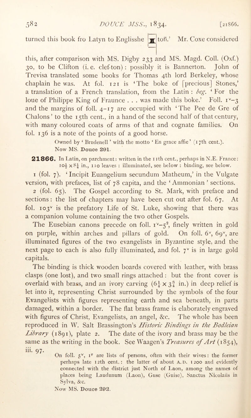 turned this book fro Latyn to Englisshe js: ton Mr. Coxe considered this, after comparison with MS. Digby 233 and MS. Magd. Coll. (Oxf.) 30, to be Clifton (i. e. clef-ton): possibly it is Bannerton. John of Trevisa translated some books for Thomas 4th lord Berkeley, whose chaplain he was. At fob 121 is ‘The boke of [precious] Stones,’ a translation of a French translation, from the Latin : ‘ For the loue of Philippe King of PTaunce . . . was made this boke.’ Foil. 1^-3 and the margins of foil. 4-17 are occupied with ‘The Pee de Gre of Chalons’ to the 15th cent., in a hand of the second half of that century, with many coloured coats of arms of that and cognate families. On fol. 136 is a note of the points of a good horse. Owned by ‘ Brndenell ’ with the motto ‘ En grace afhe ’ (i 7th cent.). Now MS. Douce 291. 21866. In Latin, on parchment: written in the i ith cent., perhaps in N.E. b'rance: 103 x8| in., no lea^■es : illuminated, see below : binding, see below. 1 (fol. 7). ‘ Incipit Euangelium secundum Matheum,’ in the Vulgate version, with prefaces, list of 78 capita, and the ‘ Ammonian ’ sections. 2 (fol. 65). The Gospel according to St. Mark, with preface and sections: the list of chapters may have been cut out after fol. 67. At fol. 103'^ is the prefatory Life of St. Luke, showing that there was a companion volume containing the two other Gospels. The Eusebian canons precede on foil. 1^-5^ finely written in gold on purple, within arches and pillars of gold. On foil. 6^, 69^, are illuminated figures of the two evangelists in Byzantine style, and the next page to each is also fully illuminated, and fol. 7^ is in large gold capitals. The binding is thick wooden boards covered with leather, with brass clasps (one lost), and two small rings attached : but the front cover is overlaid with brass, and an ivory carving (6-JX34 in.) in deep relief is let into it, representing Christ surrounded by the symbols of the four Evangelists with figures representing earth and sea beneath, in parts damaged, within a border. The flat brass frame is elaborately engraved with figures of Christ, Evangelists, an angel, &c. The whole has been reproduced in W. Salt Brassington’s Historic Bindings in the Bodleia7i Library (1891), plate 2. The date of the ivory and brass may be the same as the writing in the book. See Waagen’s Treasures of Art (1854), iii. 97. On foil. 5^, i‘’ are lists of persons, often with their wives: the former perhaps late 12th cent.: the latter of about a.d. 1200 and evidently connected with the district just North of Laon, among the names of places being Laudunum (Laon), Guse (Guise), Sanctus Nicolaiis in Sylva, &c.