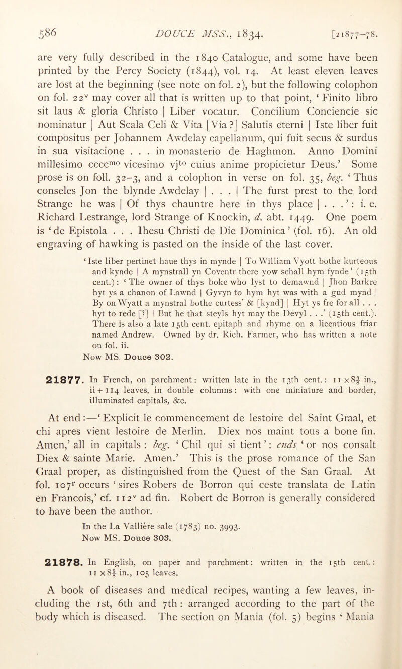 are very fully described in the 1840 Catalogue, and some have been printed by the Percy Society (1844), vol. 14. At least eleven leaves are lost at the beginning (see note on fob 2), but the following colophon on fob 22^ may cover all that is written up to that point, ‘ Finito libro sit laus & gloria Christo | Liber vocatur. Concilium Conciencie sic nominatur | Aut Scala Celi & Vita [Via ?] Salutis eterni | Iste liber fuit composites per Johannem Awdelay capellanum, qui fuit secus & surdus in sua visitacione ... in monasterio de Haghmon. Anno Domini millesimo cccc'^f^o vicesimo vj^o cuius anime propicietur Deus.’ Some prose is on foil. 32-3, and a colophon in verse on fob 35, beg. ‘ Thus consoles Jon the blynde Awdelay | . . . | The furst prest to the lord Strange he was | Of thys chauntre here in thys place | . . . ’ : i. e. Richard Lestrange, lord Strange of Knockin, d. abt. 1449. One poem is ‘de Epistola . . . Ihesu Christ! de Die Dominica’ (fob 16). An old engraving of hawking is pasted on the inside of the last cover. ‘Iste liber pertinet bane thys in rnynde | To William Vyott bothe kurteous and kynde | A mynstrall yn Coventr there yow schall hym fynde ’ (15th cent.): ‘ The owner of thys boke who lyst to demawnd | Jhon Barkre hyt ys a chanon of Lawnd | Gyvyn to hym hyt was with a gud mynd | By on Wyatt a mynstral bothe curtess’ & [kynd] | Hyt ys fre for all . . . hyt to rede [?] I But he that steyls hyt may the Devyl . . .’ (15th cent.). There is also a late 15th cent, epitaph and rhyme on a licentious friar named Andrew. Owned by dr. Rich. Farmer, who has written a note on fob ii. Now MS. Douce 302. 21877. In French, on parchment: written late in the 13th cent.; 11 x8f in., ii + 114 leaves, in double columns: with one miniature and border, illuminated capitals, &c. At end :—‘ Explicit le commencement de lestoire del Saint Graal, et chi apres vient lestoire de Merlin. Diex nos maint tons a bone fin. Amen,’ all in capitals ; beg. ‘ Chil qui si tient ’; e7ids ‘ or nos consalt Diex & sainte Marie. Amen.’ This is the prose romance of the San Graal proper, as distinguished from the Quest of the San Graal. At fob 1071’occurs ‘sires Robers de Porron qui ceste translata de Latin en Francois,’ cf. 112^ ad fin. Robert de Borron is generally considered to have been the author. In the La Valliere sale (1783) no. 3993. Now MS. Douce 303. 21878. In English, on paper and parchment: written in the 15th cent.: II xSf in., 105 leaves. A book of diseases and medical recipes, wanting a few leaves, in- cluding the ist, 6th and 7th: arranged according to the part of the body which is diseased. The section on Mania (fob 5) begins ‘ Mania