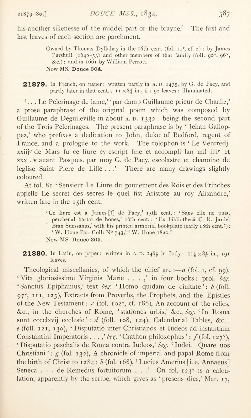 his another sihenesse of the middel part of the brayne.’ The first and last leaves of each section are parchment. Owned by Thomas Dyllahay in the i6th cent. (fol. 11’’, cf. 2) : by James Purshull (164S-53) and other members of that family (foil. 90'^, 96'', &c.): and in 1661 by William Perrott. Now MS. Douce 304. 21879. In French, on paper: written partly in A. D. 1435, by G. de Pacy, and partly later in that cent. . ii x 8f in., ii + 92 leaves : illuminated. ‘. . . Le Pelerinage de lame,’ ‘par damp Guillaume prieur de Chaaliz/ a prose paraphrase of the original poem which was composed by Guillaume de Deguileville in about a. d. 1332 : being the second part of the Trois Pelerinages. The present paraphrase is by ‘ Jehan Gallop- pez,’ who prefixes a dedication to John, duke of Bedford, regent of France, and a prologue to the work. The colophon is ‘ J^e Venrredj. xxiij® de Mars fu ce liure cy escript fine et accompli Ian mil iiiP et XXX . V auant Pasques. par moy G. de Pacy, escolastre et chanoine de leglise Saint Piere de Lille . . .’ There are many drawings slightly coloured. At fol. 81 ‘ Sensieut Le Liure du gouuement des Rois et des Prinches appelle Le secret des secres le quel fist Aristote au roy Alixandre,’ written late in the 15th cent. ‘Ce liure est a James [?] de Pacy,’ 15th cent.: ‘Sans elle ne puis, percheual bastar de hones,’ i6th cent.; ‘Ex bibliotheca C. R. Jardel Bran Suessanus,’ with his printed armorial bookplate (early 18th cent.?): ‘ W. Hone Par: Coll: N® 743,’ ‘ W. Hone 1820.’ Now MS. Douce 305. 21880. In Latin, on paper: written in a. D. 1465 in Italy: ii|x8l in., 191 leaves. Theological miscellanies, of which the chief are :—a (fol. i, cf. 99), ‘ Vita gloriosissime Virginis Marie . . . ,’ in four books : prol. beg. ‘ Sanctus Epiphanius,’ text beg. ‘ Homo quidam de ciuitate ’: b (foil. 97'^, III, 125), Extracts from Proverbs, the Prophets, and the Epistles of the New Testament : c (fol. 102^, cf. 186), An account of the relics, &c., in the churches of Rome, ‘ stationes urbis,’ &c., beg. ‘In Roma sunt cccclxvij ecclesie ’: d (foil. 108, 124), Calendarial Tables, &c. : e (foil. 121, 130), ‘ Disputatio inter Christianos et ludeos ad instantiam Constantini Imperatoris . . . ^ beg. ‘Crathon philoxophus ’: / (fol. 127^), ‘ Disputatio paschalis de Roma contra ludeos,’ beg. ‘ ludei. Quare uos Christiani ’: g (fol. 132), A chronicle of imperial and papal Rome from the birth of Christ to 1284 : b (fol. 168), ‘ Lucius Amerius [i. e. Annaeus] Seneca . . . de Remediis fortuitorum . . .’ On fol. 123^ is a calcu- lation, apparently by the scribe, which gives as ‘presens dies,’ Mar. 17,