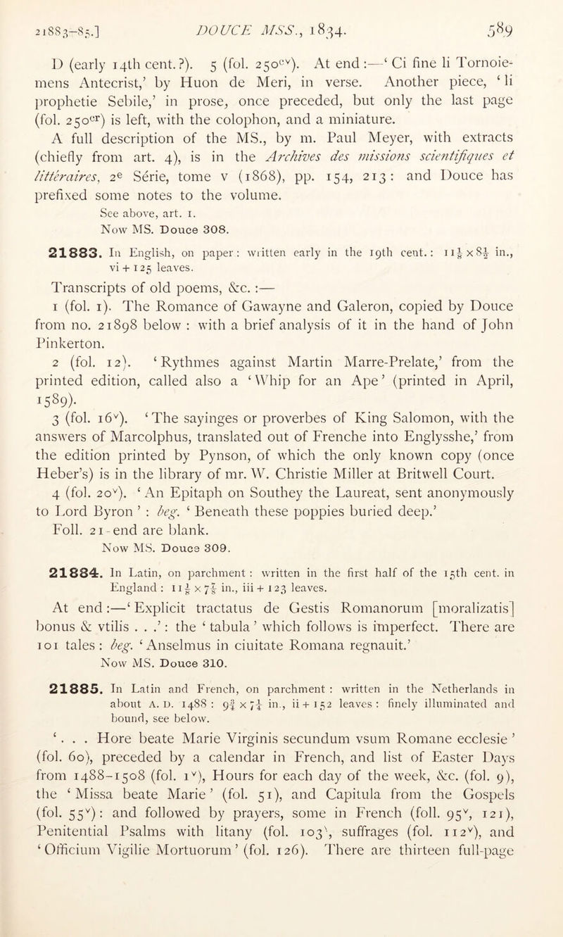 D (early i4lh cent.?). 5 (fol. 250^^'^). At end :—‘ Ci fine li Tornoie- mens Antecrist/ by Huon de Meri, in verse. Another piece, ‘ li prophetie Sebile,’ in prose, once preceded, but only the last page (fol. 250^^) is left, with the colophon, and a miniature. A full description of the MS., by m. Paul Meyer, with extracts (chiefly from art. 4), is in the Archives des missions scieiitifiqnes et litteraires, 2© Serie, tome v (1868), pp. 154, 213: and Douce has prefixed some notes to the volume. See above, art. i. Now MS. Douce 308. 21883. In English, on paper: written early in the 19th cent.: ii|x84 in., vi + 125 leaves. Transcripts of old poems, &c. :— 1 (fol. i). The Romance of Gawayne and Galeron, copied by Douce from no. 21898 below : with a brief analysis of it in the hand of John Pinkerton. 2 (fol. 12). ‘ Rythmes against Martin Marre-Prelate,’ from the printed edition, called also a ‘ Whip for an Ape ’ (printed in April, 1589). 3 (fol. 16^). ‘The sayinges or proverbes of King Salomon, with the answers of Marcolphus, translated out of Frenche into Englysshe,’ from the edition printed by Pynson, of which the only known copy (once Heber’s) is in the library of mr. W. Christie Miller at Britwell Court. 4 (fol. 20^). ‘ An Epitaph on Southey the Laureat, sent anonymously to Lord Byron ’ : beg. ‘ Beneath these poppies buried deep.’ Folk 21-end are blank. Now MS. Doucs 309. 21884. In Latin, on parchment: written in the first half of the 15th cent, in England : 11 ^ x 71- in., iii +123 leaves. At end :—‘ Explicit tractatus de Gestis Romanorum [moralizatis] bonus & vtilis . . .’: the ‘ tabula ’ which follows is imperfect. There are loi tales: beg. ‘iknselmus in ciuitate Romana regnauit.’ Now MS. Douce 310. 21885. In Latin and French, on parchment : written in the Netherlands in about A. D. 1488: 9I X 7k in., ii+152 leaves: finely illuminated and bound, see below. ‘ . . . Hore beate Marie Virginis secundum vsum Romane ecclesie ’ (fol. 60), preceded by a calendar in French, and list of Easter Days from 1488-1508 (fol. 1^), Hours for each day of the week, &c. (fol. 9), the ‘ Missa beate Marie’ (fol. 51), and Capitula from the Gospels (fol. 55^): and followed by prayers, some in French (foil. 95L 121), Penitential Psalms with litany (fol. 103', suffrages (fol. 112^), and ‘ Officium Vigilie Mortuorum ’ (fol. 126). There are thirteen full-page