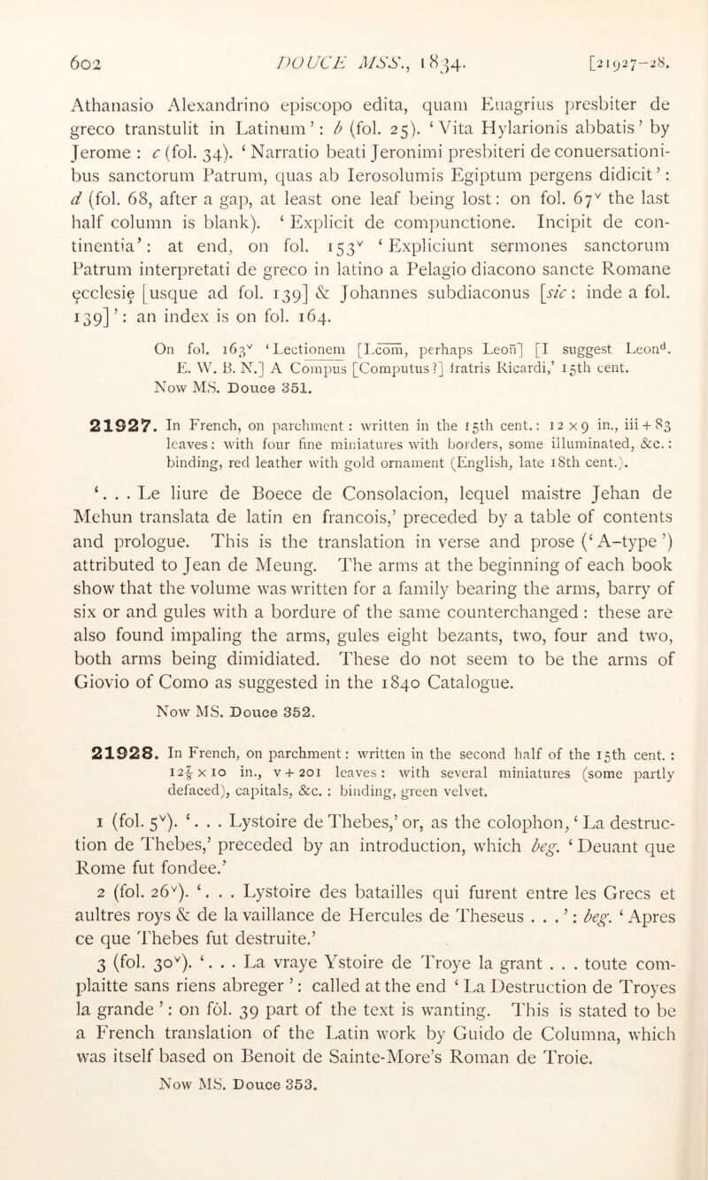 Athanasio Alexandrine episcopo edita, quam Euagrius presbiter de greco transtulit in Latinum’: b (fob 25). ‘Vita Hylarionis abbatis ’ by Jerome : c (fob 34). ‘ Narratio beati Jeronimi presbiteri de conuersationi- bus sanctorum Patrum, quas ab lerosolumis Egiptum pergens didicit ’: d (fob 68, after a gap, at least one leaf being lost: on fob 67^ the last half column is blank). ‘ Explicit de compunctione. Incipit de con- tinentia’: at end, on fob 153^ ‘ Expliciunt sermones sanctorum Patrum interpretati de greco in latino a Pelagio diacono sancte Romane pcclesie [usque ad fob 139] & Johannes subdiaconus [sic: inde a fob 139] ’: an index is on fob 164. On fol. 163^^ ‘ Lectionem [Lcom, perhaps Leoii] [I suggest Leon‘S. E. W. B. N.] A Compus [Computus?] Iratris Ricardi,’ 15th cent. Now MS. Douce 351. 21927. In French, on parchment : written in the 15th cent.: 12x9 in., iii + 83 leaves: with four fine miniatures with borders, some illuminated, &c.: binding, red leather with gold ornament (English, late i8th cent.). ‘. . . Le liure de Boece de Consolacion, lequel maistre Jehan de Mehun translata de latin en francois,’ preceded by a table of contents and prologue. This is the translation in verse and prose (‘ A-type ’) attributed to Jean de Meung. The arms at the beginning of each book show that the volume was written for a family bearing the arms, barry of six or and gules with a bordure of the same counterchanged : these are also found impaling the arms, gules eight bezants, two, four and two, both arms being dimidiated. These do not seem to be the arms of Giovio of Como as suggested in the 1840 Catalogue. Now MS. Douce 352. 21928. In French, on parchment: written in the second half of the 15th cent. : i2|-xio in., V + 201 leaves: with several miniatures (some partly defaced), capitals, &c. : binding, green velvet. 1 (fob 5^^). ‘. . . Lystoire de Thebes,’ or, as the colophon, ‘ La destruc- tion de Thebes,’ preceded by an introduction, which beg. ‘ Deuant que Rome fut fondee.’ 2 (fob 26^). ‘. . . Lystoire des batailles qui furent entre les Grecs et aultres roys & de la vaillance de Hercules de Theseus . . . ’: beg. ‘ Apres ce que Thebes fut destruite.’ 3 (fob 30^). ‘. . . La vraye Ystoire de Troye la grant . . . toute com- plaitte sans riens abreger ’: called at the end ‘ La Destruction de Troyes la grande ’: on fob 39 part of the text is wanting. This is stated to be a French translation of the Latin work by Guido de Columna, which was itself based on Benoit de Sainte-More’s Roman de Troie.