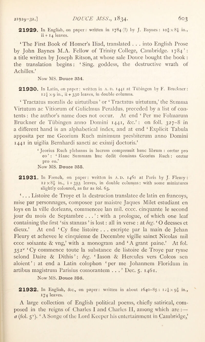 21929—32.] DOUCE MSS,.^ 1834* ^^3 21929. In English, on paper: written in 1784 (?) by J. Baynes: io|x8|- in., ii + 14 leaves. ‘ The First Book of Horner’s Iliad, translated . . . into English Prose by John Baynes M.A. ETllow of Trinity College, Cambridge. 1784’: a title written by Joseph Ritson, at whose sale Douce bought the book : the translation begins: ‘ Sing, goddess, the destructive wrath of Achilles.’ Now MS. Douce 354. 21930. In Latin, on paper: written in A. D. 1441 at Tubingen by F. Bruckner: 12^x9 in., ii + 330 leaves, in double columns. ‘ Tractates moralis de uirtutibus ’ or ‘Tractates uirtutum,’ the Summa Virtutum ac Vitiorum of Gulielmus Peraldus, preceded by a list of con- tents : the author’s name does not occur. At end ‘ Per me Folmarurn Bruckner de Tubingen anno Domini 1441, &c.’ : on foil. 327-8 in a different hand is an alphabetical index, and at end ‘ Explicit Tabula apposita per me Georium Ruch minimum presbiterum anno Domini 1441 in uigilia Bernhardi sancti ac eximij doctoris.’ ‘ Jeorius Ruch plebanus in lucrum comparauit hunc librum : oretur pro eo ’ : ‘ Hanc Summam hue dedit dominus Georius Ruch: oretur pro eo.’ Now MS. Douce 355. 21931. In French, on paper: written in A.u. 1461 at Paris by J. Fleury : I2x8| in., i + 355 leaves, in double columns: with some miniatures slightly coloured, as far as fob 63. ‘. . . Listoire de Troye et la destrucion translatee de latin en francoys, mise par personnages, composee par maistre Jaques Milet estudiant en loys en la ville dorleans, commencee Ian mil. cccc. cinquante le second jour du mois de Septambre . . . ’: with a prologue, of which one leaf containing the first ‘six stanzas ’ is lost: all in verse : at beg. ‘ O deesses et dieux.’ At end ‘ Gy fine listoire . . . escripte par la main de Jehan Fleury et achevee le cinquieme de Decembre vigille sainct Nicolas mil cccc soixante & vng,’ with a monogram and ‘ A grant paine.’ At fob 352^ ‘Gy commence toute la substance de listoire de Troye par ryme selond Daire & Dithis ’: beg. ‘ lason & Hercules vers Colcos sen aloient’: at end a Latin colophon ‘per me Johannem Floridum in artibus magistrum Parisius comorantem . . . ’ Dec. 5. 1461. Now MS. Douce 356. 21932. In English, &c., on paper: written in about 1640-85: 12IX9I in., 174 leaves. A large collection of English political poems, chiefly satirical, com- posed in the reigns of Charles I and Charles 11, among which are :—- a (fob 5^). ‘ Songe of the Lord Keeper his entertainment in Cambridge,’