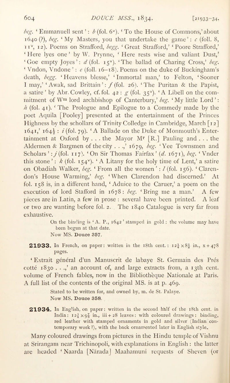 Dg. ‘ Emmanuell sent ’: b (fol. 6'^). ‘ To the House of Commons,’about 1640 (?), beg. ‘My Masters, you that undertake the game’: c (foil. 8, iib 12). Poems on Strafford, begg. ‘Great Strafford,’ ‘Poore Strafford,’ ‘ Here lyes one ’ by W. Prynne, ‘ Here rests wise and valiant Dust,’ ‘ Goe empty Joyes’: ^ (fol. 15^^). ‘The ballad of Charing Cross,’ beg. ‘ Vndon, Vndone ’ : e (foil. i6-t8). Poems on the duke of Buckingham’s death, begg. ‘Heavens blesse,’ ‘Immortal man,’ to Felton, ‘Sooner I may,’ ‘ Awak, sad Brittain’: /(fob 26). ‘The Puritan & the Papist, a satire ’ by Abr. Cowley, cf. fol. 42 : ^ (fol. 35^). ‘A Libell on the com- mitment of lord archbishop of Canterbury,’ beg. ‘ My little Lord ’: h (fol. 41)A The Prologue and Epilogue to a Commedy made by the poet Aquila [Pooley] presented at the entertainment of the Princes Highness by the schollars of Trinity Colledge in Cambridge, March [12] 1641,’ 164I : i (fol. 79). ‘A Ballade on the Duke of Monmouth’s Enter- tainment at Oxford by . . . the Mayor M^ [R.] Pauling and . . . the Aldermen & Bargmen of the city . . .,’ 1679, beg. ‘Yee Townsmen and Scholars’ : /(fol. 117). ‘On Sir Thomas Fairfax’{d. 1671), beg. ‘ Vnder this stone ’: k (fol. 154^). ‘ A Litany for the holy time of Lent,’ a satire on Obadiah Walker, beg. ‘ From all the women ’ : / (fol. 156). ‘ Claren- don’s House Warming,’ beg. ‘ When Clarendon had discerned.’ At fob 158 is, in a different hand, ‘ Aduice to the Caruer,’ a poem on the execution of lord Stafford in 1678: beg. ‘Bring me a man.’ A few pieces are in Latin, a few in prose : several have been printed. A leaf or two are wanting before fob 2. The 1840 Catalogue is very far from exhaustive. On the binding is ^ A. P., 1642 ’ stamped in gold : the volume may have been begun at that date. Now MS. Douce 357. 21933. In French, on paper: written in the i8th cent.: 124x81 in., x + 478 pages. ‘ Extrait general d’un Manuscrit de labaye St. Germain des Pres cotte 1830 . . an account of, and large extracts from, a 13th cent, volume of French fables, now in the Bibliotheque Nationale at Paris. A full list of the contents of the original MS. is at p. 469. Stated to be written for, and owned by, m. de St. Palaye. Now MS. Douce 358. 21934. In English, on paper: written in the second hMf of the 18th cent, in India: 12-5x91- in., iii + 28 leaves: with coloured drawings: binding, red leather with stamped ornaments in gold and silver (Indian con- temporary work?), with the back ornamented later in English style.. Many coloured drawings from pictures in the Hindu temple of Vishnu at Srirangam near Trichinopoli, with explanations in English : the latter are headed ‘ Naarda [NaradaJ Maahamuni requests of Sheven (or