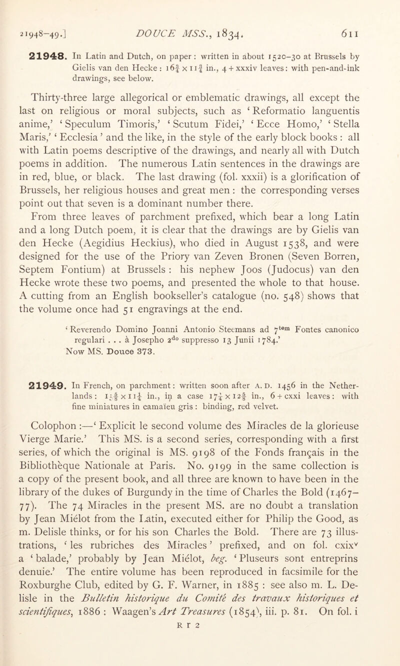 21948. In Latin and Dutch, on paper : written in about 1520-30 at Brussels by Gielis van den Hecke: i6f xii| in., 4 + xxxiv leaves: with pen-and-ink drawings, see below. Thirty-three large allegorical or emblematic drawings, all except the last on religious or moral subjects, such as ‘ Reformatio languentis anime,’ ‘ Speculum Timoris,’ ‘ Scutum Fidei,’ ‘ Ecce Homo,’ ‘ Stella Maris,' ‘ Ecclesia ’ and the like, in the style of the early block books : all with Latin poems descriptive of the drawings, and nearly all with Dutch poems in addition. The numerous Latin sentences in the drawings are in red, blue, or black. The last drawing (fol. xxxii) is a glorification of Brussels, her religious houses and great men ; the corresponding verses point out that seven is a dominant number there. From three leaves of parchment prefixed, which bear a long Latin and a long Dutch poem, it is clear that the drawings are by Gielis van den Hecke (Aegidius Heckius), who died in August 1538, and were designed for the use of the Priory van Zeven Bronen (Seven Borren, Septem Fontium) at Brussels : his nephew Joos (Judocus) van den Hecke wrote these two poems, and presented the whole to that house. A cutting from an English bookseller’s catalogue (no. 548) shows that the volume once had 51 engravings at the end. ‘ Reverendo Domino Joanni Antonio Steemans ad 7*®“ Fontes canonico regulari ... a Josepho 2^® suppresso 13 Junii 1784.’ Now MS. Douce 373. 21949. In French, on parchment: written soon after A. D. 1456 in the Nether- lands: L., in a case i7^xi2|- in., 6 + cxxi leaves: with fine miniatures in camaieu gris: binding, red velvet. Colophon :—‘ Explicit le second volume des Miracles de la glorieuse Vierge Marie.’ This MS. is a second series, corresponding with a first series, of which the original is MS. 9198 of the Fonds frangais in the Bibliotheque Nationale at Paris. No. 9199 in the same collection is a copy of the present book, and all three are known to have been in the library of the dukes of Burgundy in the time of Charles the Bold (1467- 77). The 74 Miracles in the present MS. are no doubt a translation by Jean Mielot from the Latin, executed either for Philip the Good, as m. Delisle thinks, or for his son Charles the Bold. There are 73 illus- trations, ^ les rubriches des Miracles ’ prefixed, and on fol. cxix^ a ‘ balade,’ probably by Jean Mielot, l^eg. ‘ Pluseurs sont entreprins denuie.’ The entire volume has been reproduced in facsimile for the Roxburghe Club, edited by G. F. Warner, in 1885 : see also m. L. De- lisle in the Bulletin historique du Co7nite des travaux historiques et scientifiques, 1886 : Waagen’s Afr/ Treasures (1854^ iii. p. 81. On fol. i R r 2
