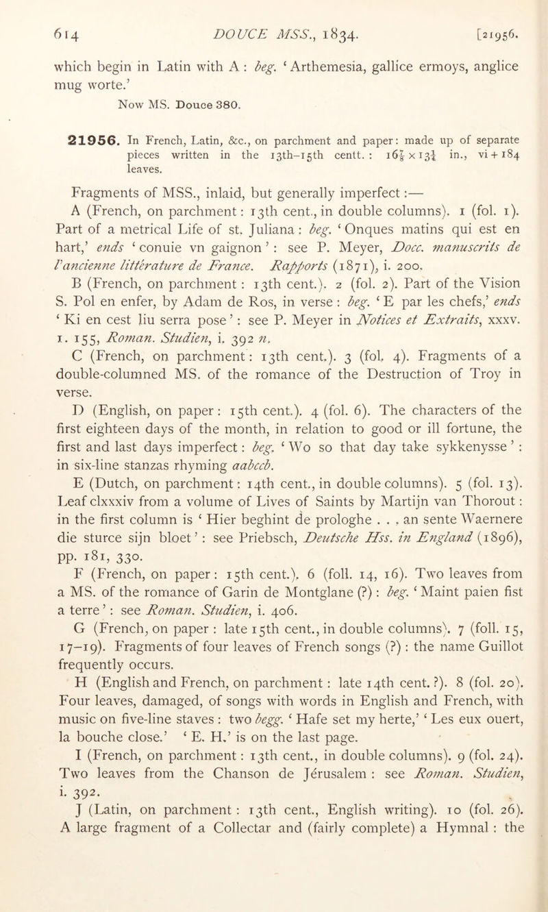 which begin in Latin with A : deg. ‘ Arthemesia, gallice ermoys, anglice mug worte.’ Now MS. Douce 380. 21956. In French, Latin, &c., on parchment and paper; made up of separate pieces written in the I3th-i5th centt. ; i6|xi3^ in., vi+184 leaves. Fragments of MSS., inlaid, but generally imperfect:— A (French, on parchment: 13 th cent., in double columns), i (fob 1). Part of a metrical Life of st. Juliana: deg. ‘ Onques matins qui est en hart,’ ends ‘ conuie vn gaignon ’ : see P. Meyer, Docc. manuscriis de Vandenne litterature de France. Rapports (1871), i. 200. B (French, on parchment : 13th cent.). 2 (fob 2). Part of the Vision S. Pol en enfer, by Adam de Ros, in verse : deg. ‘ E par les chefs,’ ends ‘ Ki en cest liu serra pose ’: see P. Meyer in Notices et Extraits, xxxv. I. 155, Roman. Studie?i, i. 392 n, C (French, on parchment: 13th cent.). 3 (fob 4). Fragments of a double-columned MS. of the romance of the Destruction of Troy in verse. D (English, on paper: 15th cent). 4 (fob 6). The characters of the first eighteen days of the month, in relation to good or ill fortune, the first and last days imperfect: deg, ‘ Wo so that day take sykkenysse ’ : in six-line stanzas rhyming aadccd. E (Dutch, on parchment : 14th cent, in double columns). 5 (fob 13). Leaf clxxxiv from a volume of Lives of Saints by Martijn van Thorout: in the first column is ‘ Hier beghint de prologhe ... an sente Waernere die sturce sijn bloet ’: see Priebsch, Deutsche Hss. in England (1896), pp. 181, 330. F (French, on paper: 15th cent.). 6 (foil. 14, 16). Two leaves from a MS. of the romance of Garin de Montglane (?): deg. ‘ Maint paien fist a terre ’: see Roman. Studien, i. 406. G (French, on paper : late 15th cent., in double columns). 7 (foil. 15, 17-19). Fragments of four leaves of French songs (?) : the name Guillot frequently occurs. H (English and French, on parchment : late 14th cent.?). 8 (fob 20). Four leaves, damaged, of songs with words in English and French, with music on five-line staves : two degg. ‘ Hafe set my herte,’ ‘ Les eux ouert, la bouche close.’ ‘ E. FI,’ is on the last page. I (French, on parchment: 13th cent, in double columns). 9 (fob 24). Two leaves from the Chanson de Jerusalem : see Roman. Studien, i- 392. J (Latin, on parchment: 13th cent., English writing). 10 (fob 26). A large fragment of a Collectar and (fairly complete) a Hymnal : the