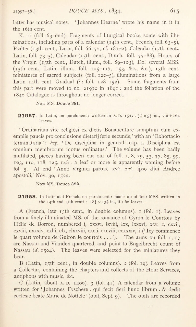 latter has musical notes. ‘Johannes Hearne’ wrote his name in it in the 16th cent. K. II (foil. 63-end). Fragments of liturgical books, some with illu- minations, including parts of a calendar (14th cent., French, foil. 63-5), Psalter (13th cent., Latin, foil. 66-72, cf. 181-2), Calendar (15th cent., Latin, foil. 73-5), Calendar (15th cent., Dutch, foil. 77-88), Hours of the Virgin (15th cent., Dutch, ilium., foil. 89-103), Do. several MSS. (15th cent., Latin, ilium., foil. 105-117, 153, &c., &c.), 13th cent, miniatures of sacred subjects (foil. 122-5), illuminations from a large Latin 14th cent. Gradual (? : folk 128-152). Some fragments from this part were moved to no. 21970 in 1891 : and the foliation of the 1840 Catalogue is throughout no longer correct. Now MS. Douce 381. 21957. In Latin, on parchment: written in A. D. 1522: 71-x 5i viii + 164 leaves. ‘ Ordinarium vite religiosi ex dictis Bonauenture sumptum cum ex- emplis paucis pro conclusione dietarij ferie secunde,’ with an ‘ Exhortacio terminatoria ’ : beg. ‘ De disciplina in generali cap. i. Disciplina est omnium membrorum motus ordinatus.’ The volume has been badly mutilated, pieces having been cut out of foil, i, 8, 29, 53, 77, 85, 99, 103, no, 118, 125, 148 : a leaf or more is apparently wanting before fol. 5. At end ‘Anno virginei partus, xv^. 22^. ipso diui Andree apostoli,’ Nov. 30, 1522. Now MS. Douce 382. 21958. In Latin and French, on parchment: made up of four MSS. written in the 14th and 15th centt.: i8p x i3f in., ii + 60 leaves. A (French, late 15th cent., in double columns), i (fol. i). Leaves from a finely illuminated MS. of the romance of Gyron le Courtois by Helie de Borron, numbered i, xxxvi, Ixviii, Ixx, Ixxxvi, xcv, c, cxvii, cxviii, cxxxiv, cxlii, clx, clxxviii, cxcii, cxcviii, ccxxxiv, i (‘ Icy commence le quart volume de Guiron le courtois . . The arms on foil, i, 17 are Nassau and Vianden quartered, and point to Engelbrecht count of Nassau {d. 1504). The leaves were selected for the miniatures they bear. B (Latin, 15th cent., in double columns). 2 (fol. 19). Leaves from a Collectar, containing the chapters and collects of the Hour Services, antiphons with music, &c. C (Latin, about a. d. 1400). 3 (fol. 41). A calendar from a volume written for ‘Johannes Fyschere . qui fecit fieri hunc librum . & dedit ecclesie beate Marie de Nottele ’ (obit, Sept, 9). The obits are recorded