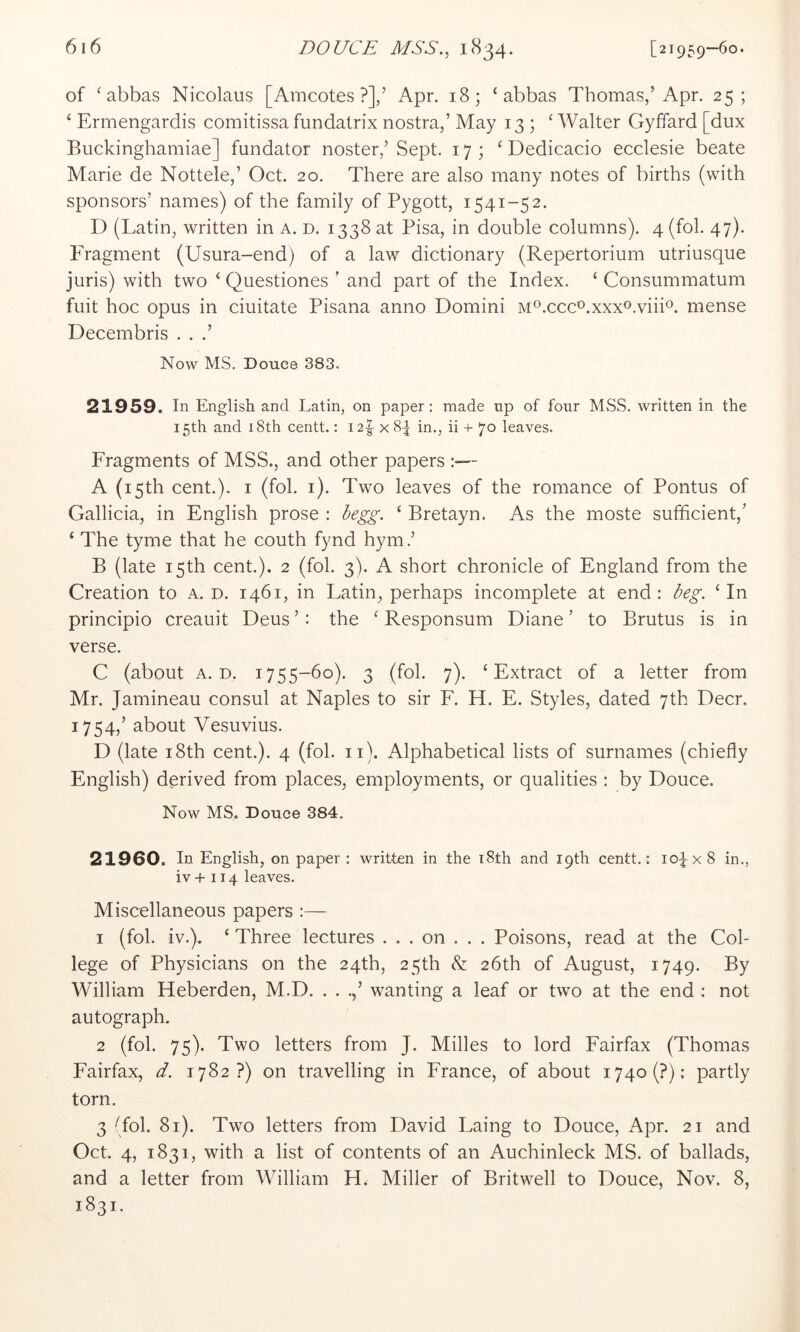 of ‘abbas Nicolaus [Amcotes ?],’ Apr. 18; ‘abbas Thomas,’Apr. 25; ‘ Ermengardis comitissa fundatrix nostra,’ May 13 ; ‘ Walter Gyffard [dux Buckinghamiae] fundator noster,’Sept. 17; ‘ Dedicacio ecclesie beate Marie de Nottele,’ Oct. 20. There are also many notes of births (with sponsors’ names) of the family of Pygott, 1541-52. D (Latin, written in a. d. 1338 at Pisa, in double columns). 4 (fol. 47). PTagment (Usura-end) of a law dictionary (Repertorium utriusque juris) with two ‘ Questiones ’ and part of the Index. ‘ Consummatum fuit hoc opus in ciuitate Pisana anno Domini M^.cccAxxxo.viiD. mense Decembris . . .’ Now MS. Douce 383. 21959. In English and Latin, on paper: made up of four MSS. written in the 15th and 18th centt.: 12|- x 8^ in., ii + 70 leaves. Fragments of MSS., and other papers :— A (15th cent.), I (fol. i). Two leaves of the romance of Pontus of Gallicia, in English prose : hegg. ‘ Bretayn. As the moste sufficient,’ ‘ The tyme that he couth fynd hym.’ B (late 15th cent.). 2 (fol. 3). A short chronicle of England from the Creation to a. p. 1461, in Latin, perhaps incomplete at end; beg. ‘In principio creauit Deus ’: the ‘ Responsum Diane ’ to Brutus is in verse. C (about A. D. 1755-60). 3 (fol. 7). ‘Extract of a letter from Mr. Jamineau consul at Naples to sir F. H. E. Styles, dated 7th Deer. 1754,’ about Vesuvius. D (late 18th cent.). 4 (fol. ii). Alphabetical lists of surnames (chiefly English) derived from places, employments, or qualities : by Douce. Now MS. Douce 384. 21960. In English, on paper : written in the i8th and 19th centt. ; lo^x 8 in., iv+ 114 leaves. Miscellaneous papers :— 1 (fol. iv.). ‘ Three lectures . . . on . . . Poisons, read at the Col- lege of Physicians on the 24th, 25th & 26th of August, 1749. By William Heberden, M.D. . . wanting a leaf or two at the end ; not autograph. 2 (fol. 75). Two letters from J. Milles to lord Fairfax (Thomas Fairfax, d. 1782?) on travelling in France, of about i74o(?): partly torn. 3 (fol. 81). Two letters from David Laing to Douce, Apr. 21 and Oct. 4, 1831, with a list of contents of an Auchinleck MS. of ballads, and a letter from William H. Miller of Britwell to Douce, Nov. 8, 1831.