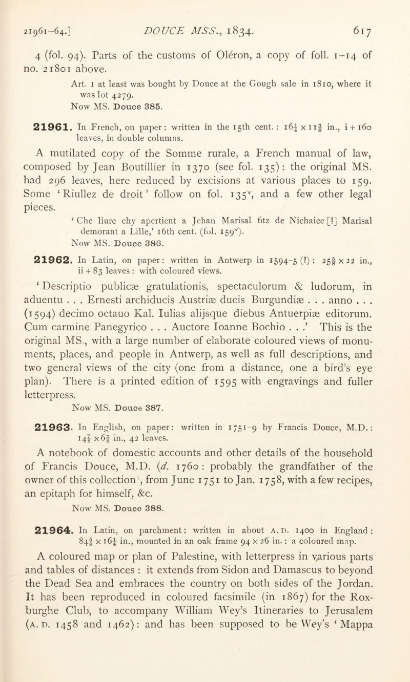 21961—64.] DOUCE AISS., 1834* ^17 4 (fol. 94). Parts of the customs of Oleron, a copy of foil. 1-14 of no. 21801 above. Art. I at least was bought by Douce at the Gough sale in 1810, where it was lot 4279. Now MS. Douce 385. 21961. In French, on paper: written in the 15th cent. : 16^ xiif in., i+i6o leaves, in double columns. A mutilated copy of the Somme rurale, a P4ench manual of law, composed by Jean Boutillier in 1370 (see fol. 135): the original MS. had 296 leaves, here reduced by excisions at various places to 159. Some ‘ Riullez de droit’ follow on fol. 135b and a few other legal pieces. ‘ Che liure chy apertient a Jehan Marisal fitz de Nichaice [?] Marisal demorant a Lille,’ i6th cent. (fol. 159b- Now MS. Douce 386. 21962. In Latin, on paper: written in Antwerp in 1594-5 (?) : 25IX22 in., ii + 83 leaves : with coloured views. ‘ Descriptio publicae gratulationis, spectaculorum & ludorum, in aduentu . . . Ernesti archiducis Austrise ducis Burgundise . . . anno . . . (1594) decimo octauo Kal. lulias alijsque diebus Antuerpise editorum. Cum carmine Panegyrico . . . Auctore loanne Bochio . . This is the original MS., with a large number of elaborate coloured views of monu- ments, places, and people in Antwerp, as well as full descriptions, and two general views of the city (one from a distance, one a bird’s eye plan). There is a printed edition of 1595 with engravings and fuller letterpress. Now MS. Douce 387. 21963. In English, on paper: written in 1751-9 by Francis Douce, M.D.: 14I- x6f in., 42 leaves. A notebook of domestic accounts and other details of the household of Francis Douce, M.D. {d. 1760: probably the grandfather of the owner of this collection\ from June 1751 to Jan. 1758, with a few recipes, an epitaph for himself, &c. Now MS. Douce 388. 21964. In Latin, on parchment: written in about A. D. 1400 in England: 84I X i6q in., mounted in an oak frame 94 x 26 in.: a coloured mnp. A coloured map or plan of Palestine, with letterpress in various parts and tables of distances : it extends from Sidon and Damascus to beyond the Dead Sea and embraces the country on both sides of the Jordan. It has been reproduced in coloured facsimile (in 1867) for the Rox- burghe Club, to accompany William Wey’s Itineraries to Jerusalem (a. D. 1458 and 1462): and has been supposed to be Wey’s ‘ Mappa