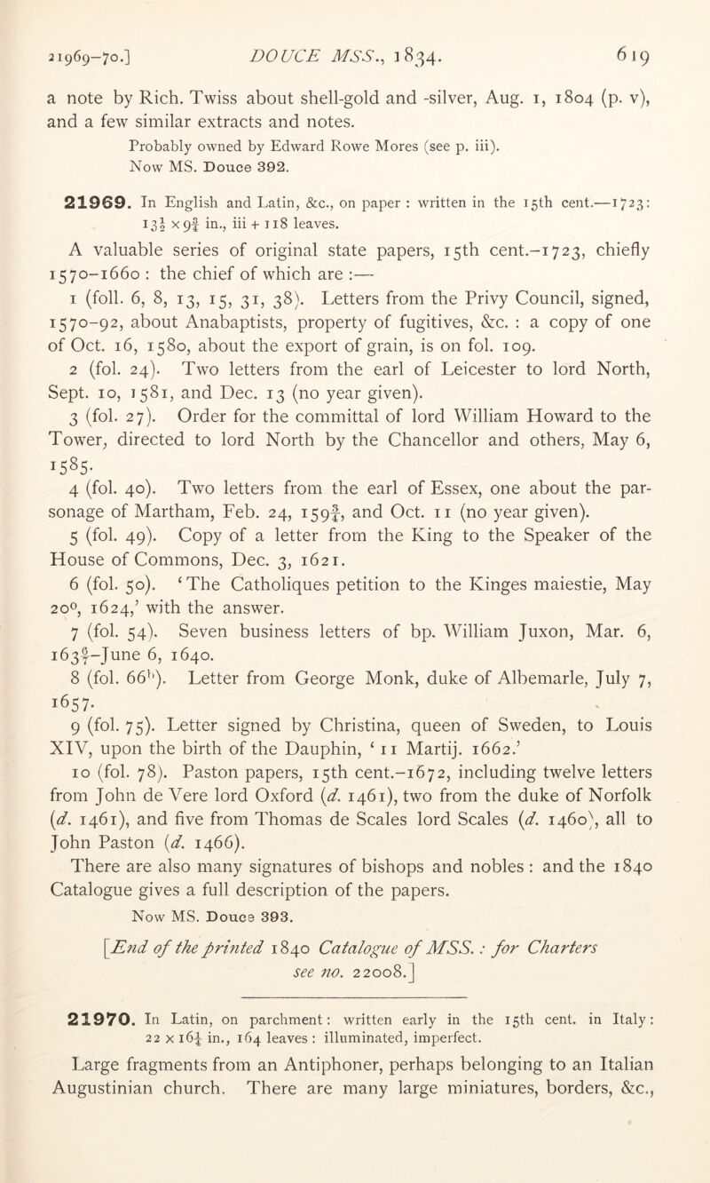 a note by Rich. Twiss about shell-gold and -silver, Aug. i, 1804 (p. v), and a few similar extracts and notes. Probably owned by Edward Rowe Mores (see p. iii). Now MS. Douce 392. 21969. In English and Latin, &c., on paper : written in the 15th cent.—1723: 13 J X9f in., iii +J18 leaves. A valuable series of original state papers, 15th cent.-i723, chiefly 1570-1660 : the chief of which are :— 1 (foil. 6, 8, 13, 15, 31, 38). Letters from the Privy Council, signed, 1570-92, about Anabaptists, property of fugitives, &c. ; a copy of one of Oct. 16, 1580, about the export of grain, is on fob 109. 2 (fol. 24). Two letters from the earl of Leicester to lord North, Sept. 10, 1581, and Dec. 13 (no year given). 3 (fol. 27). Order for the committal of lord William Howard to the Tower, directed to lord North by the Chancellor and others. May 6, 1585- 4 (fol. 40). Two letters from the earl of Essex, one about the par- sonage of Martham, Feb. 24, 159!, and Oct. ii (no year given). 5 (fol. 49). Copy of a letter from the King to the Speaker of the House of Commons, Dec. 3, 1621. 6 (fol. 50). ‘The Catholiques petition to the Kinges maiestie, May 20^, 1624,’ with the answer. 7 (fol. 54). Seven business letters of bp. William Juxon, Mar. 6, i63f-June 6, 1640. 8 (fol. 66^’). Letter from George Monk, duke of Albemarle, July 7, 1657. 9 (fol. 75). Letter signed by Christina, queen of Sweden, to Louis XIV, upon the birth of the Dauphin, ‘ ii Martij. 1662.’ 10 (fol. 78). Paston papers, 15th cent.-i672, including twelve letters from John de Vere lord Oxford (d. 1461), two from the duke of Norfolk [d. 1461), and five from Thomas de Scales lord Scales (d. 1460), all to John Paston {d. 1466). There are also many signatures of bishops and nobles : and the 1840 Catalogue gives a full description of the papers. Now MS. Doucd 393. [End of the printed 1840 Catalogue of MSS.: for Charters see 710. 22008.] 21970. In Latin, on parchment: written early in the 15th cent, in Italy: 22 X 164 in., 164 leaves : illuminated, imperfect. Large fragments from an Antiphoner, perhaps belonging to an Italian Augustinian church. There are many large miniatures, borders, &c.,