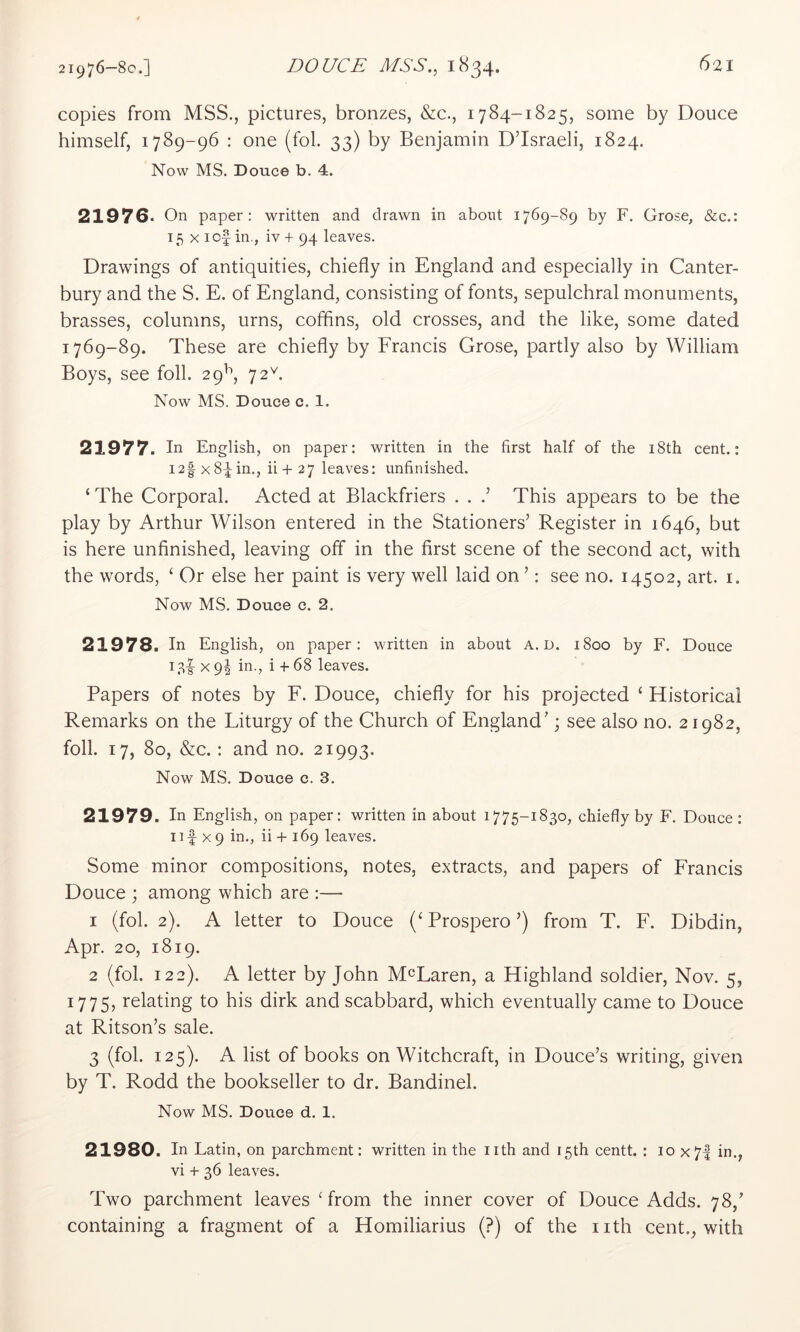 copies from MSS., pictures, bronzes, &c., 1784-1825, some by Douce himself, 1789-96 : one (fob 33) by Benjamin D’Israeli, 1824. Now MS. Douce b. 4. 21976. On paper; written and drawn in about 1769-89 by F. Grose, &c.: 15 X lof in., iv + 94 leaves. Drawings of antiquities, chiefly in England and especially in Canter- bury and the S. E. of England, consisting of fonts, sepulchral monuments, brasses, columns, urns, coffins, old crosses, and the like, some dated 1769-89. These are chiefly by Francis Grose, partly also by William Boys, see foil. 29^, 72^ Now MS. Douce c. 1. 21977. In English, on paper: written in the first half of the 18th cent.: I2| X8^ in., ii + 27 leaves: unfinished. ‘ The Corporal. Acted at Blackfriers . . .’ This appears to be the play by Arthur Wilson entered in the Stationers’ Register in 1646, but is here unfinished, leaving off in the first scene of the second act, with the words, ‘ Or else her paint is very well laid on ’: see no. 14502, art. i. Now MS. Douce c. 2. 21978. In English, on paper; written in about A. D. 1800 by F. Douce X 9I in., i + 68 leaves. Papers of notes by F. Douce, chiefly for his projected ‘ Historical Remarks on the Liturgy of the Church of England’ \ see also no. 21982, foil. 17, 80, &c.: and no. 21993. Now MS. Douce c. 3. 21979. In English, on paper: written in about 1775-1830, chiefly by F. Douce : Ilf X9 in., ii + 169 leaves. Some minor compositions, notes, extracts, and papers of Francis Douce ; among which are :— 1 (fol. 2). A letter to Douce Prospero ’) from T. F. Dibdin, Apr. 20, 1819. 2 (fol. 122). A letter by John McLaren, a Highland soldier, Nov. 5, 1775, relating to his dirk and scabbard, which eventually came to Douce at Ritson’s sale. 3 (fol. 125). A list of books on Witchcraft, in Douce’s writing, given by T. Rodd the bookseller to dr. Bandinel. Now MS. Douce d. 1. 21980. In Latin, on parchment: written in the nth and 15th centt. : 10 x7| in., vi + 36 leaves. Two parchment leaves ‘from the inner cover of Douce Adds. 78,’ containing a fragment of a Homiliarius (?) of the nth cent., with