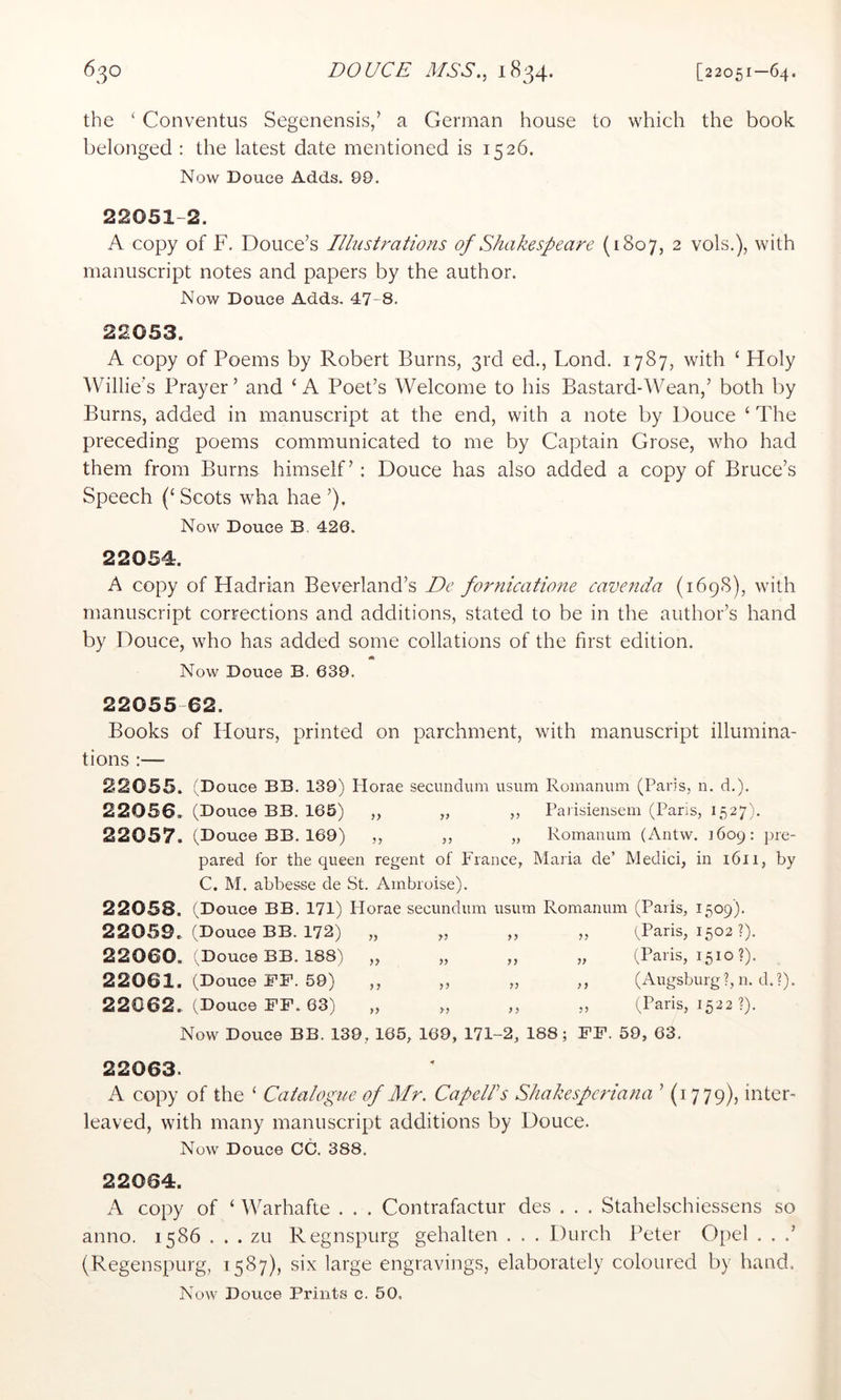 the ‘ Conventus Segenensis,’ a German house to which the book belonged : the latest date mentioned is 1526. Now Douce Adds. 99. 22051-2. A copy of F. Douce’s Illustrations of Shakespeare (1807, 2 vols.), with manuscript notes and papers by the author. Now Douce Adds. 47-8. 22053. A copy of Poems by Robert Burns, 3rd ed., Lond. 1787, with ‘ Holy Willie’s Prayer’ and ‘A Poet’s Welcome to his Bastard-Wean,’ both by Burns, added in manuscript at the end, with a note by Douce ‘ The preceding poems communicated to me by Captain Grose, who had them from Burns himself’: Douce has also added a copy of Bruce’s Speech (‘ Scots wha hae ’). Now Douce B. 420. 22054. A copy of Hadrian Beverland’s De fornicatione cavenda (1698), with manuscript corrections and additions, stated to be in the author’s hand by Douce, who has added some collations of the first edition. ik Now Douce B. 639. 22055 62. Books of Hours, printed on parchment, with manuscript illumina- tions :— 22055. (Douce BB. 139) Horae secundum usum Romanum (Paris, n. d.), 22056. (Douce BB. 165) ,, „ ,, Parisiensem (Paris, 1527). 22057. (Douce BB. 169) ,, ,, „ Romanum (Antw. 1609: pre- pared for the queen regent of France, Maria de’ Medici, in 1611, by C. M. abbesse de St. Ambroise). 22058. (Douce BB. 171) Florae secundum usum Romanum (Paris, 1509). 22059., (Douce BB. 172) „ „ „ „ Wans, 1502?). 22060. (Douce BB. 188) „ „ „ „ (Paris, 1510 ?). 22061. (Douce FF. 59) ,, „ „ ,, (Augsburg?, n. d.?). 22062. (Douce FF. 63) „ „ „ „ (Paris, 1522 ?). Now Douce BB. 139, 165, 169, 171-2, 188; FF. 59, 63. 22063. A copy of the ‘ Catalogue of Mr. CapelPs Shakesperiana ’ (1779), inter- leaved, with many manuscript additions by Douce. Now Douce CC. 388. 22064. A copy of ‘ Warhafte . . . Contrafactur des . . . Stahelschiessens so anno. 1586 . . . zu Regnspurg gehalten . . . Durch Peter Oi)el . . .’ (Regenspurg, 1587), six large engravings, elaborately coloured by hand. Now Douce Prints c. 50,