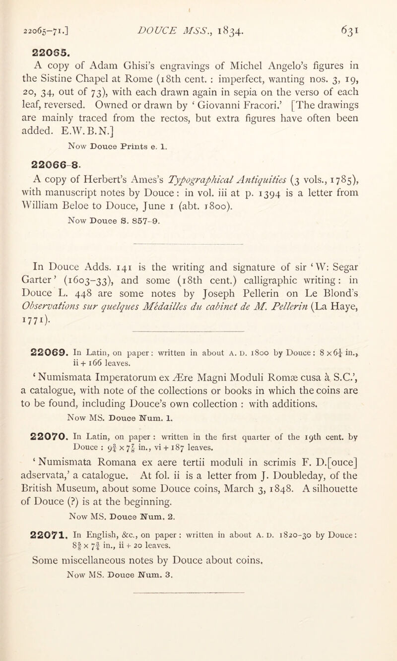 22065-71.] DOUCE MSS., 1834. 631 220S5. A copy of Adam Ghisi’s engravings of Michel Angelo’s figures in the Sistine Chapel at Rome (i8th cent. : imperfect, wanting nos. 3, 19, 20, 34, out of 73), with each drawn again in sepia on the verso of each leaf, reversed. Owned or drawn by ‘ Giovanni Fracori.’ [The drawings are mainly traced from the rectos, but extra figures have often been added. E.W.B.N.] Now Douce Prints e. 1. 22066-8. A copy of Herbert’s Ames’s Typographical Antiquities (3 vols., 1785), with manuscript notes by Douce: in vol. iii at p. 1394 is a letter from William Beloe to Douce, June i (abt. 1800). Now Douce S. 857-9. In Douce Adds. 141 is the writing and signature of sir ‘W; Segar Garter’ (1603-33), and some (i8th cent.) calligraphic writing: in Douce L. 448 are some notes by Joseph Pellerin on Le Blond’s Observations sur quelques Medailles du cabinet de M. Pellerin (La Haye, 1771). 22069. In Latin, on paper; written in about A. D. 1800 by Douce: 8x6jin., ii + 166 leaves. ‘ Numismata Imperatorum ex Htre Magni Moduli Romse cusa a S.C.’, a catalogue, with note of the collections or books in which the coins are to be found, including Douce’s own collection : with additions. Now MS. Douce Num. 1, 22070. In Latin, on paper : written in the first quarter of the 19th cent, by Douce : 9! x 7-^- in., vi + 187 leaves. ‘ Numismata Romana ex aere tertii moduli in scrimis F. D.[ouce] adservata,’ a catalogue. At fol. ii is a letter from J. Doubleday, of the British Museum, about some Douce coins, March 3, 1848. A silhouette of Douce (?) is at the beginning. Now MS. Douce Num. 2. 22071, In English, &c., on paper: written in about A. D. 1820-30 by Douce: 8|x 7f in., ii -f- 20 leaves. Some miscellaneous notes by Douce about coins. Now MS. Douce Num. 3.
