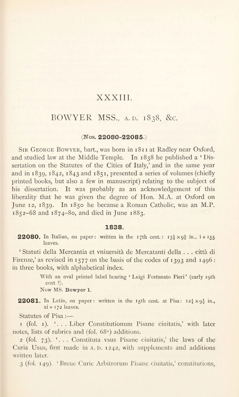 BOWYER MSS., a. d. 1838, &;c. (Nos. 22080-22085.) Sir George Bowyer, bart., was born in 1811 at Radley near Oxford, and studied law at the Middle Temple. In 1838 he published a ‘ Dis- sertation on the Statutes of the Cities of Italy,’ and in the same year and in 1839, 1842, 1843 and 1851, presented a series of volumes (chiefly printed books, but also a few in manuscript) relating to the subject of his dissertation. It was probably as an acknowledgement of this liberality that he was given the degree of Hon. M.A. at Oxford on June 12, 1839. In 1850 he became a Roman Catholic, was an M.P. 1852-68 and 1874-80, and died in June 1883. 1838. 22080. In Italian, on paper: written in the 17th cent.: 13^x9! in., i+155 leaves. ‘ Statuti della Mercantia et vniuersita de Mercatanti della . . . citta di Firenze,’ as revised in 1577 on the basis of the codes of 1393 and 1496 : in three books, with alphabetical index. With an oval printed label bearing ‘ Luigi Fortunato Fieri’ (early 19th cent. ?). Now MS. Bowyer 1. 22081. In Latin, on paper: written in the 15th cent, at Fisa: 124x9! in., xi -f-172 leaves. Statutes of Pisa :— 1 (fob i). C . . Liber Constitutionum Pisane ciuitatis,’ with later notes, lists of rubrics and (fob 68^) additions. 2 (fob 73). ‘. . . Constitula vsus Pisane ciuitatis,’ the laws of the Curia Usus, first made in a. d. 1242, with supplements and additions written later. 3 (fob 149). ‘ Breue Curie Arbitrorum Pisane ciuitatis,’ constitutions,