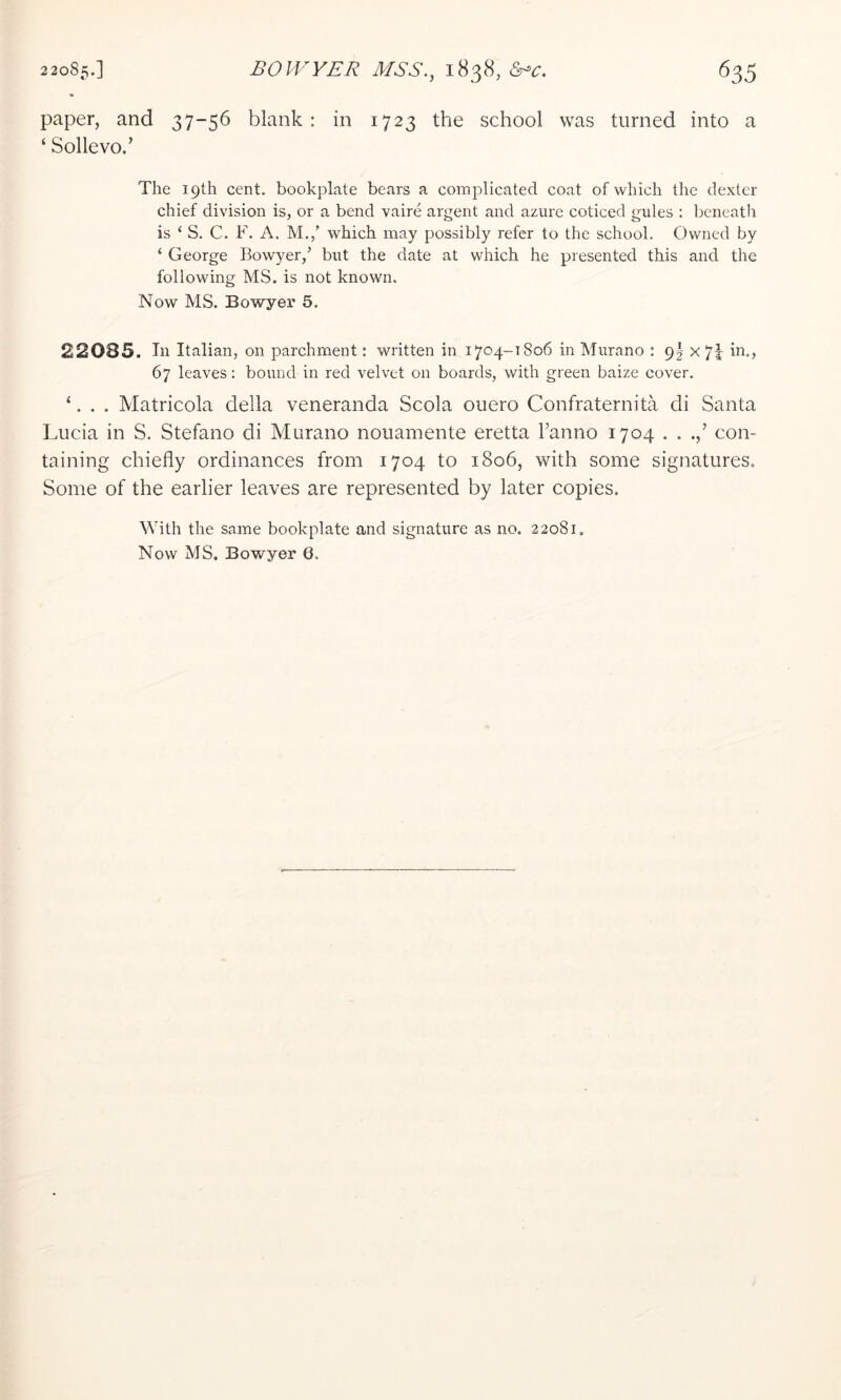 paper, and 37-56 blank: in 1723 the school was turned into a ‘ Sollevo.’ The 19th cent, bookplate bears a complicated coat of which the dexter chief division is, or a bend vaire argent and azure coticed gules : beneath is ‘ S. C. F. A. M.,’ which may possibly refer to the school. Owned by ‘ George Bowyer,’ but the date at which he presented this and the following MS. is not known. Now MS. Bowyer 5. 22085. In Italian, on parchment: written in 1704-1806 in Murano : 9^ x 7| in., 67 leaves: bound in red velvet on boards, with green baize cover. ‘. . . Matricola della veneranda Scola ouero Confraternita di Santa Lucia in S. Stefano di Murano nouamente eretta Fanno 1704 . . con- taining chiefly ordinances from 1704 to 1806, with some signatures. Some of the earlier leaves are represented by later copies. Mdth the same bookplate and signature as no. 22081,