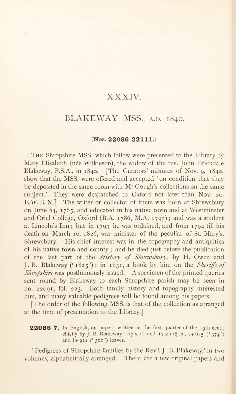 BLAKEWAY MSS., a.d. 1840. (Nos. 22086-22111.) The Shropshire MSS. which follow were presented to the Library by Mary Elizabeth (nee Wilkieson), the widow of the rev. John Brickdale Blakeway, F.S.A., in 1840. [The Curators’ minutes of Nov. 9, 1840, show that the MSS. were offered and accepted ‘ on condition that they be deposited in the same room with Mr Gough’s collections on the same subject.’ They were despatched to Oxford not later than Nov. 20. E.W. B. N.] The writer or collector of them was born at Shrewsbury on June 24, 1765, and educated in his native town and at Westminster and Oriel College, Oxford (B.A. 1786, M.A. 1795); was a student at Lincoln’s Inn; but in 1793 he was ordained, and from 1794 till his death on March 10, 1826, was minister of the peculiar of St. Mary’s, Shrewsbury. His chief interest was in the topography and antiquities of his native town and county ; and he died just before the publication of the last part of the History of Shrewsbury^ by H. Owen and J. B. Blakeway (‘ 1825 ’) : in 1831, a book by him on the Sheriffs of Shropshire posthumously issued. A specimen of the printed queries sent round by Blakeway to each Shropshire parish may be seen in no. 22091, fob 223. Both family history and topography interested him, and many valuable pedigrees will be found among his papers. [The order of the following MSS. is that of the collection as arranged at the time of presentation to the Library.] 22086 7. In English, on paper: written in the first quarter of the 19th cent., chiefly by J. B. Blakeway : 17x11 and 17 x i if in., i + 625 ('374’) and i + 912 (‘ 560 ’) leaves. ‘ Pedigrees of Shropshire families by the Rev^k J. B. Blakeway,’ in two volumes, alphabetically arranged. There are a few original papers and