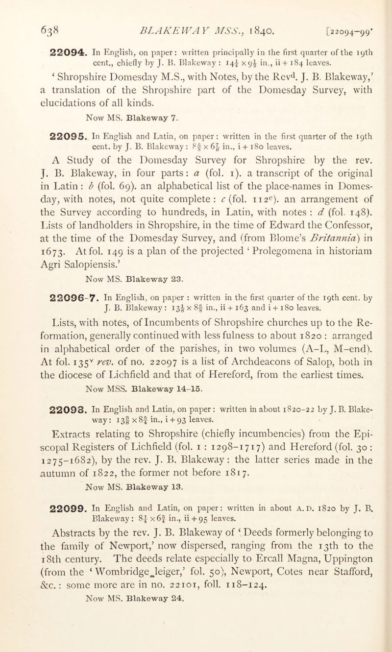 22094. In English, on paper: written principally in the first quarter of the 19th cent., chiefly by J. B. Blakeway : 14!^ x9y in., ii + 184 leaves. ‘ Shropshire Domesday M.S., with Notes, by the Rev^. J. B. Blakeway,’ a translation of the Shropshire part of the Domesday Survey, with elucidations of all kinds. Now MS. Blakeway 7. 22095. In English and Latin, on paper: written in the first quarter of the 19th cent, by J. B. Blakeway : 8|-x 6|- in., i + 180 leaves. A Study of the Domesday Survey for Shropshire by the rev. J. B. Blakeway, in four parts : a (fob i), a transcript of the original in Latin : b (fob 69). an alphabetical list of the place-names in Domes- day, with notes, not quite complete: c (fob 112^). an arrangement of the Survey according to hundreds, in Latin, with notes : d (fob 148). Lists of landholders in Shropshire, in the time of Edward the Confessor, at the time of the Domesday Survey, and (from Blome’s Britan7iia) in 1673. At fob 149 is a plan of the projected ‘ Prolegomena in historian! Agri Salopiensis.’ Now MS. Blakeway 23. 22096-7. In English, on paper : written in the first quarter of the 19th cent, by J. B. Blakeway : I3|-x 8|- in., ii + 163 and i + 180 leaves. Lists, with notes, of Incumbents of Shropshire churches up to the Re- formation, generally continued with less fulness to about 1820 : arranged in alphabetical order of the parishes, in two volumes (A-L, M-end). At fob 135^ rev. of no. 22097 is a list of Archdeacons of Salop, both in the diocese of Lichfield and that of Hereford, from the earliest times. Now MSS. Blakeway 14-15. 22093. In English and Latin, on paper : written in about 1820-22 by J. B. Blake- way : 13I x8f in., i-F93 leaves. Extracts relating to Shropshire (chiefly incumbencies) from the Epi- scopal Registers of Lichfield (fob i : 1298-1717) and Hereford (fob 30 : 1275-1682), by the rev. J. B. Blakeway: the latter series made in the autumn of 1822, the former not before 1817. Now MS. Blakeway 13. 22099. In English and Latin, on paper: written in about A. D. 1820 by J. B. Blakeway : 84 x 6f in., ii -f- 95 leaves. Abstracts by the rev. J. B. Blakeway of ‘ Deeds formerly belonging to the family of Newport,’ now dispersed, ranging from the 13th to the 18th century. The deeds relate especially to Ercall Magna, Uppington (from the ‘ Wombridge^leiger,’ fob 50), Newport, Cotes near Stafford, &c.: some more are in no. 22101, foil. 118-124.