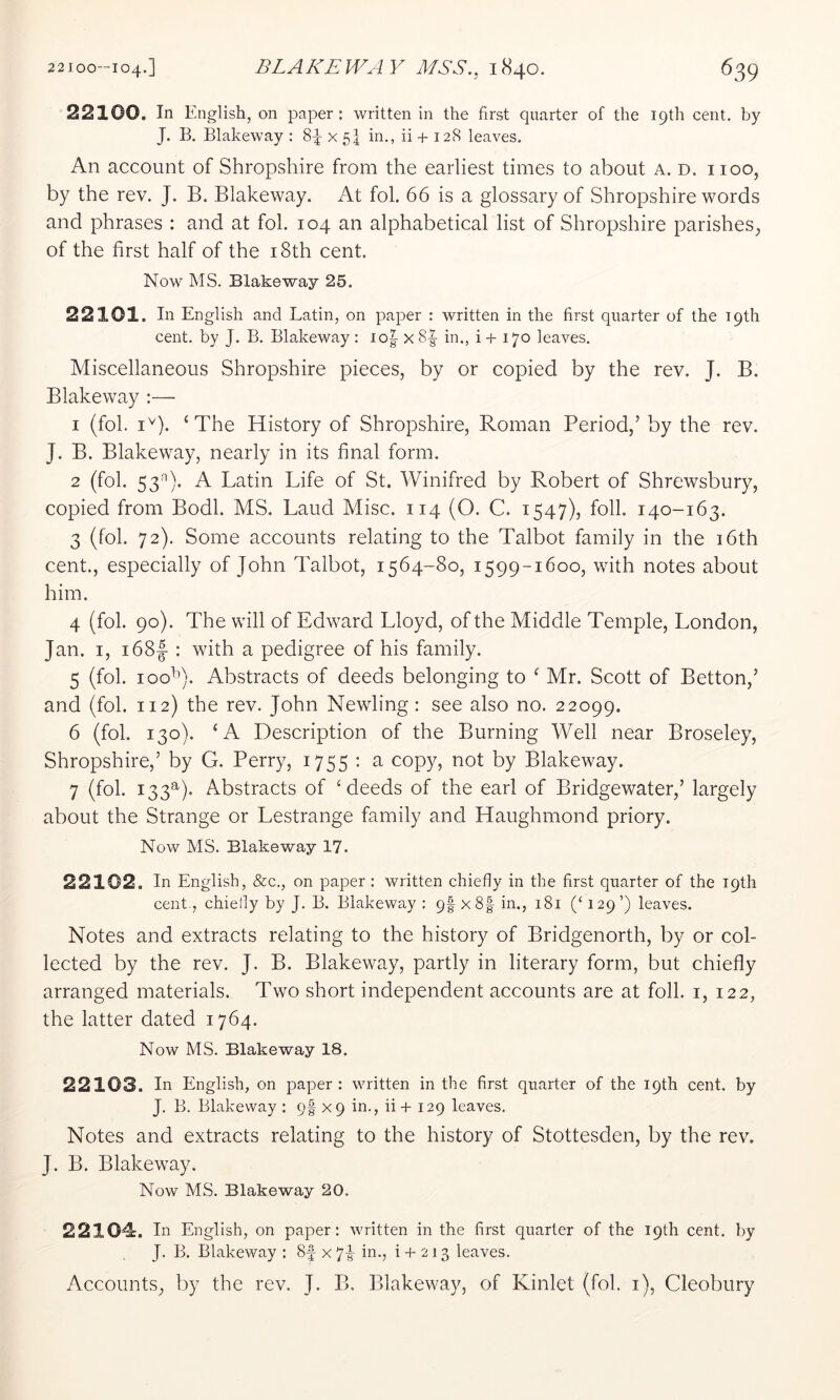22100. In English, on paper ; written in the first quarter of the 19th cent, by J. B. Blakeway : 8^ x 54 in., ii + 12S leaves. An account of Shropshire from the earliest times to about a. d. iioo, by the rev. J. B. Blakeway. At fob 66 is a glossary of Shropshire words and phrases : and at fob 104 an alphabetical list of Shropshire parishes, of the first half of the i8th cent. Now MS. Blakeway 25. 22101. In English and Latin, on paper : written in the first quarter of the 19th cent, by J. B. Blakeway : io|- x 8|- in., i + 170 leaves. Miscellaneous Shropshire pieces, by or copied by the rev. J. B. Blake way :— 1 (fob i'). ‘The History of Shropshire, Roman Period,’ by the rev. J. B. Blakeway, nearly in its final form. 2 (fob 53^). A Latin Life of St. Winifred by Robert of Shrewsbury, copied from Bodb MS. Laud Misc. 114 (O. C. 1547), foil. 140-163. 3 (fob 72). Some accounts relating to the Talbot family in the i6th cent., especially of John Talbot, 1564-80, 1599-1600, with notes about him. 4 (fob 90). The will of Edward Lloyd, of the Middle Temple, London, Jan. I, i68|- : with a pedigree of his family. 5 (fob 100^^). Abstracts of deeds belonging to ‘ Mr. Scott of Betton,’ and (fob 112) the rev. John Newling: see also no. 22099. 6 (fob 130). ‘A Description of the Burning Well near Broseley, Shropshire,’ by G. Perry, 1755 : a copy, not by Blakeway. 7 (fob 133^). Abstracts of ‘deeds of the earl of Bridgewater,’ largely about the Strange or Lestrange family and Haughmond priory. Now MS. Blakeway 17. 22102. In English, &c., on paper : written chiefly in the first quarter of the 19th cent., chieliy by J. B. Blakeway ; 9I x8| in., 181 (‘ 129’) leaves. Notes and extracts relating to the history of Bridgenorth, by or col- lected by the rev. J. B. Blakeway, partly in literary form, but chiefly arranged materials. Two short independent accounts are at foil, i, 122, the latter dated 1764. Now MS. Blakeway 18. 22103. In English, on paper : written in the first quarter of the 19th cent, by J. B. Blakeway : qf x9 in., ii + 129 leaves. Notes and extracts relating to the history of Stottesden, by the rev. J. B. Blakeway. Now MS. Blakeway 20. 22104. In English, on paper: written in the first quarter of the 19th cent, by J. B. Blakeway : 8f x 7|^ in., i + 213 leaves. Accounts, by the rev. J. B. Blakeway, of Kinlet (fob i), Cleobury