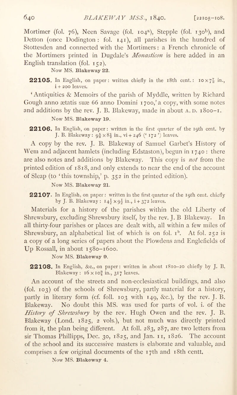 Mortimer (fol. 76)) Neen Savage (fol. 104^), Stepple (fol. 130^), and Detton (once Dodington : fol. 141), all parishes in the hundred of Stottesden and connected with the Mortimers: a French chronicle of the Mortimers printed in Dugdale’s MonasEcon is here added in an English translation (fol. 152). Now MS. Blakeway 22. 22105. In English, on paper: written chiefly in the i8th cent.: 10x7! in., i + 200 leaves. ‘ Antiquities & Memoirs of the parish of Myddle, written by Richard Gough anno aetatis suae 66 anno Domini 1700,’a copy, with some notes and additions by the rev. J. B. Blakeway, made in about a. d. 1800-1. Now MS. Blakeway 19. 22106. In English, on paper : written in the first quarter of the 19th cent, by J. B. Blakeway: 9|x8^ in., vi + 246 (‘ 172 ’) leaves. A copy by the rev. J. B. Blakeway of Samuel Garbet’s History of Wem and adjacent hamlets (including Edstaston), begun in 1740 : there are also notes and additions by Blakeway. This copy is not from the printed edition of 1818, and only extends to near the end of the account of Sleap (to ‘this township,’ p. 352 in the printed edition). Now MS. Blakeway 21. 22107. In English, on paper : written in the first quarter of the 19th cent, chiefly by J. B, Blakeway : 14I x 9I in., i + 372 leaves. Materials for a history of the parishes within the old Liberty of Shrewsbury, excluding Shrewsbury itself, by the rev. J. B Blakeway. In all thirty-four parishes or places are dealt with, all within a few miles of Shrewsbury, an alphabetical list of which is on fol. i^. At fol. 252 is a copy of a long series of papers about the Plowdens and Englefields of Up Rossall, in about 1580-1600. Now MS. Blakeway 9. 22108. In English, &c., on paper: written in about 1810-20 chiefly by J. B. Blakeway : 16 x io| in., 317 leaves. An account of the streets and non-ecclesiastical buildings, and also (fol. 103) of the schools of Shrewsbury, partly material for a history, partly in literary form (cf. foil. 103 with 149, &c.), by the rev. J. B. Blakeway. No doubt this MS. was used for parts of vol. i. of the History of Shrewsbury by the rev. Hugh Owen and the rev. J. B. Blakeway (Lond. 1825, 2 vols.), but not much was directly printed from it, the plan being different. At foil. 283, 287, are two letters from sir Thomas Phillipps, Dec. 30, 1825, and Jan. ii, 1826. The account of the school and its successive masters is elaborate and valuable, and comprises a few original documents of the 17th and i8th centt. Now MS. Blake way 4.